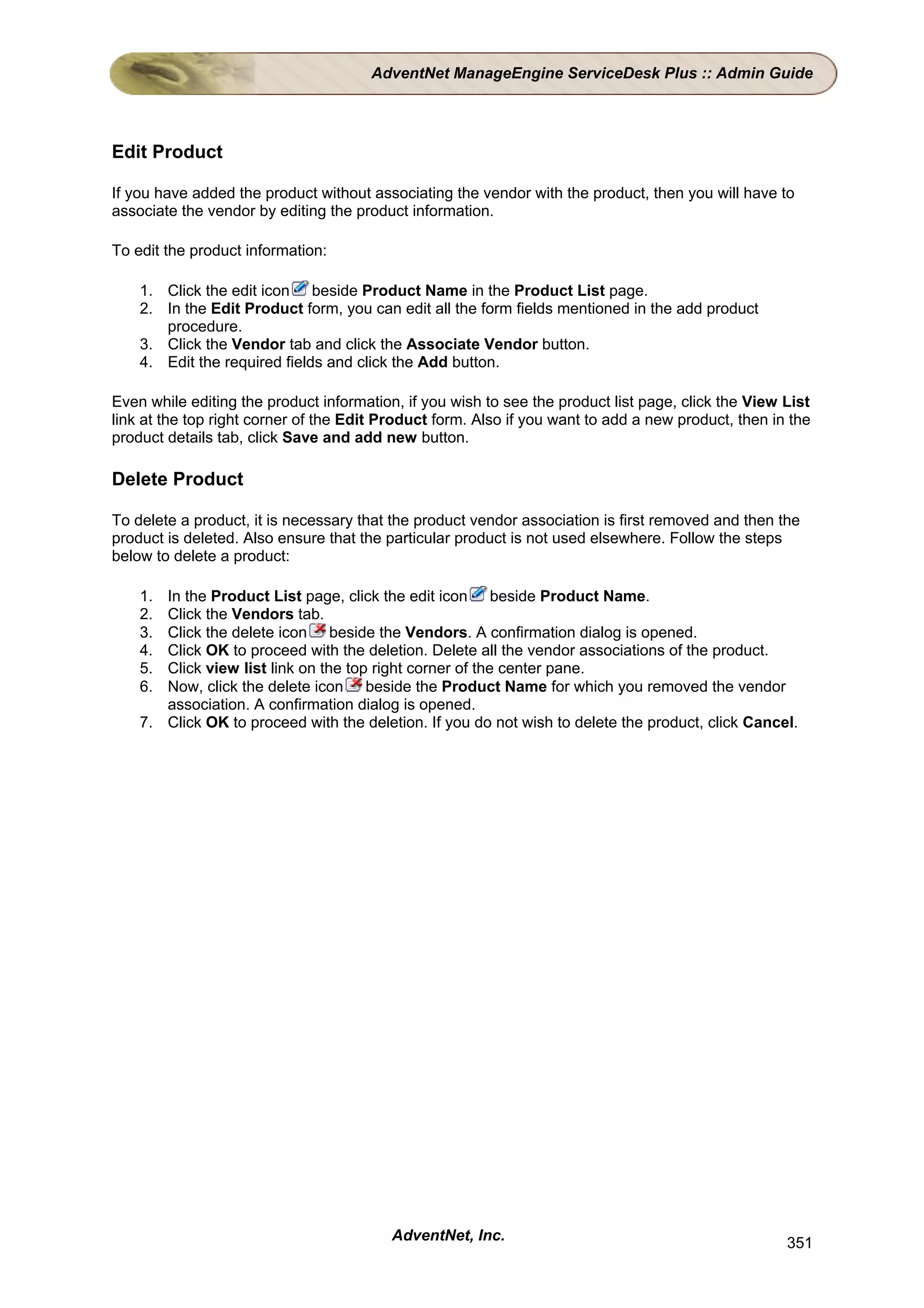 AdventNet ManageEngine ServiceDesk Plus :: Admin Guide




Edit Product

If you have added the product without associating the vendor with the product, then you will have to
associate the vendor by editing the product information.

To edit the product information:

    1. Click the edit icon beside Product Name in the Product List page.
    2. In the Edit Product form, you can edit all the form fields mentioned in the add product
       procedure.
    3. Click the Vendor tab and click the Associate Vendor button.
    4. Edit the required fields and click the Add button.

Even while editing the product information, if you wish to see the product list page, click the View List
link at the top right corner of the Edit Product form. Also if you want to add a new product, then in the
product details tab, click Save and add new button.

Delete Product

To delete a product, it is necessary that the product vendor association is first removed and then the
product is deleted. Also ensure that the particular product is not used elsewhere. Follow the steps
below to delete a product:

    1. In the Product List page, click the edit icon beside Product Name.
    2. Click the Vendors tab.
    3. Click the delete icon beside the Vendors. A confirmation dialog is opened.
    4. Click OK to proceed with the deletion. Delete all the vendor associations of the product.
    5. Click view list link on the top right corner of the center pane.
    6. Now, click the delete icon beside the Product Name for which you removed the vendor
       association. A confirmation dialog is opened.
    7. Click OK to proceed with the deletion. If you do not wish to delete the product, click Cancel.




                                          AdventNet, Inc.                                            351
 