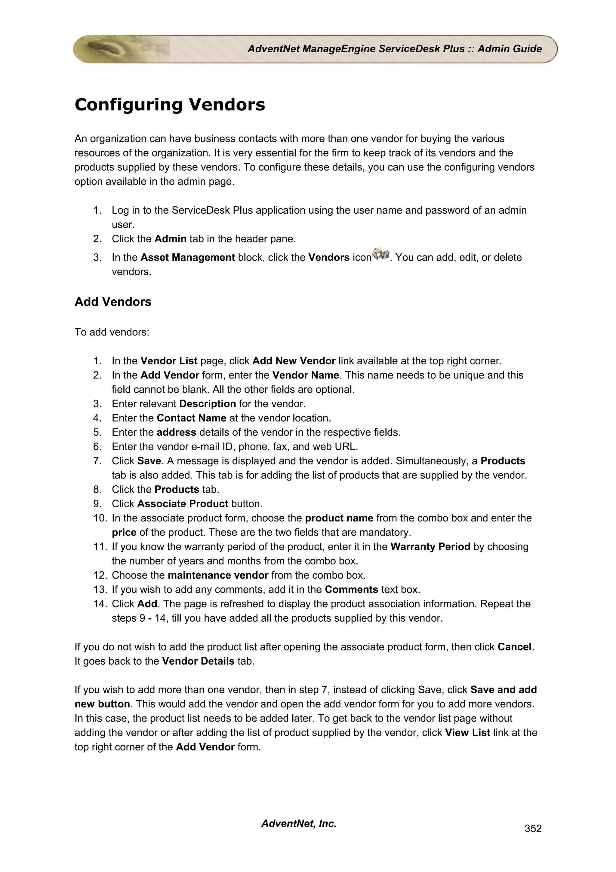 AdventNet ManageEngine ServiceDesk Plus :: Admin Guide




Configuring Vendors
An organization can have business contacts with more than one vendor for buying the various
resources of the organization. It is very essential for the firm to keep track of its vendors and the
products supplied by these vendors. To configure these details, you can use the configuring vendors
option available in the admin page.

    1. Log in to the ServiceDesk Plus application using the user name and password of an admin
       user.
    2. Click the Admin tab in the header pane.
    3. In the Asset Management block, click the Vendors icon           . You can add, edit, or delete
       vendors.

Add Vendors

To add vendors:

    1. In the Vendor List page, click Add New Vendor link available at the top right corner.
    2. In the Add Vendor form, enter the Vendor Name. This name needs to be unique and this
        field cannot be blank. All the other fields are optional.
    3. Enter relevant Description for the vendor.
    4. Enter the Contact Name at the vendor location.
    5. Enter the address details of the vendor in the respective fields.
    6. Enter the vendor e-mail ID, phone, fax, and web URL.
    7. Click Save. A message is displayed and the vendor is added. Simultaneously, a Products
        tab is also added. This tab is for adding the list of products that are supplied by the vendor.
    8. Click the Products tab.
    9. Click Associate Product button.
    10. In the associate product form, choose the product name from the combo box and enter the
        price of the product. These are the two fields that are mandatory.
    11. If you know the warranty period of the product, enter it in the Warranty Period by choosing
        the number of years and months from the combo box.
    12. Choose the maintenance vendor from the combo box.
    13. If you wish to add any comments, add it in the Comments text box.
    14. Click Add. The page is refreshed to display the product association information. Repeat the
        steps 9 - 14, till you have added all the products supplied by this vendor.

If you do not wish to add the product list after opening the associate product form, then click Cancel.
It goes back to the Vendor Details tab.

If you wish to add more than one vendor, then in step 7, instead of clicking Save, click Save and add
new button. This would add the vendor and open the add vendor form for you to add more vendors.
In this case, the product list needs to be added later. To get back to the vendor list page without
adding the vendor or after adding the list of product supplied by the vendor, click View List link at the
top right corner of the Add Vendor form.




                                          AdventNet, Inc.                                               352
 