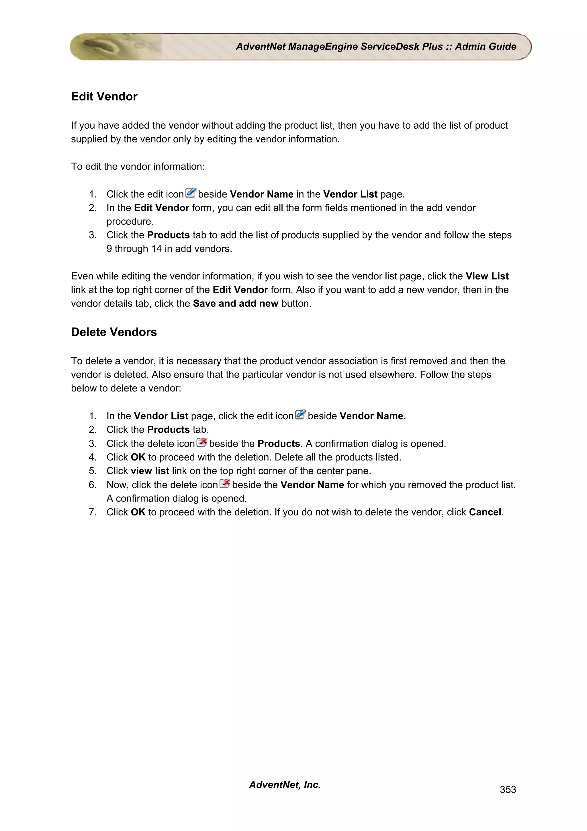 AdventNet ManageEngine ServiceDesk Plus :: Admin Guide




Edit Vendor

If you have added the vendor without adding the product list, then you have to add the list of product
supplied by the vendor only by editing the vendor information.

To edit the vendor information:

    1. Click the edit icon beside Vendor Name in the Vendor List page.
    2. In the Edit Vendor form, you can edit all the form fields mentioned in the add vendor
       procedure.
    3. Click the Products tab to add the list of products supplied by the vendor and follow the steps
       9 through 14 in add vendors.

Even while editing the vendor information, if you wish to see the vendor list page, click the View List
link at the top right corner of the Edit Vendor form. Also if you want to add a new vendor, then in the
vendor details tab, click the Save and add new button.

Delete Vendors

To delete a vendor, it is necessary that the product vendor association is first removed and then the
vendor is deleted. Also ensure that the particular vendor is not used elsewhere. Follow the steps
below to delete a vendor:

    1. In the Vendor List page, click the edit icon beside Vendor Name.
    2. Click the Products tab.
    3. Click the delete icon beside the Products. A confirmation dialog is opened.
    4. Click OK to proceed with the deletion. Delete all the products listed.
    5. Click view list link on the top right corner of the center pane.
    6. Now, click the delete icon beside the Vendor Name for which you removed the product list.
       A confirmation dialog is opened.
    7. Click OK to proceed with the deletion. If you do not wish to delete the vendor, click Cancel.




                                         AdventNet, Inc.                                            353
 