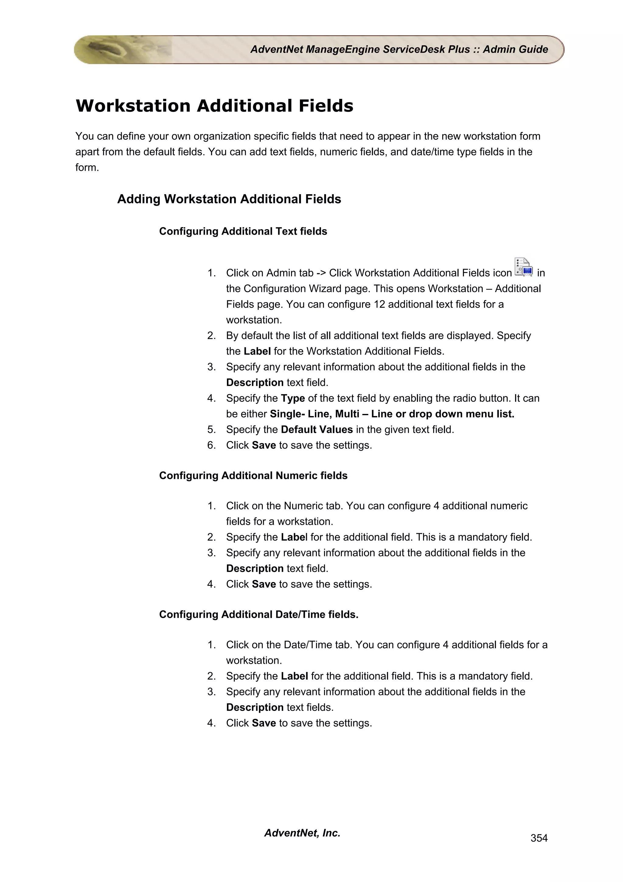 AdventNet ManageEngine ServiceDesk Plus :: Admin Guide




Workstation Additional Fields
You can define your own organization specific fields that need to appear in the new workstation form
apart from the default fields. You can add text fields, numeric fields, and date/time type fields in the
form.


         Adding Workstation Additional Fields

                  Configuring Additional Text fields


                             1. Click on Admin tab -> Click Workstation Additional Fields icon           in
                                the Configuration Wizard page. This opens Workstation – Additional
                                Fields page. You can configure 12 additional text fields for a
                                workstation.
                             2. By default the list of all additional text fields are displayed. Specify
                                the Label for the Workstation Additional Fields.
                             3. Specify any relevant information about the additional fields in the
                                Description text field.
                             4. Specify the Type of the text field by enabling the radio button. It can
                                be either Single- Line, Multi – Line or drop down menu list.
                             5. Specify the Default Values in the given text field.
                             6. Click Save to save the settings.

                  Configuring Additional Numeric fields

                             1. Click on the Numeric tab. You can configure 4 additional numeric
                                fields for a workstation.
                             2. Specify the Label for the additional field. This is a mandatory field.
                             3. Specify any relevant information about the additional fields in the
                                Description text field.
                             4. Click Save to save the settings.

                  Configuring Additional Date/Time fields.

                             1. Click on the Date/Time tab. You can configure 4 additional fields for a
                                workstation.
                             2. Specify the Label for the additional field. This is a mandatory field.
                             3. Specify any relevant information about the additional fields in the
                                Description text fields.
                             4. Click Save to save the settings.




                                          AdventNet, Inc.                                              354
 