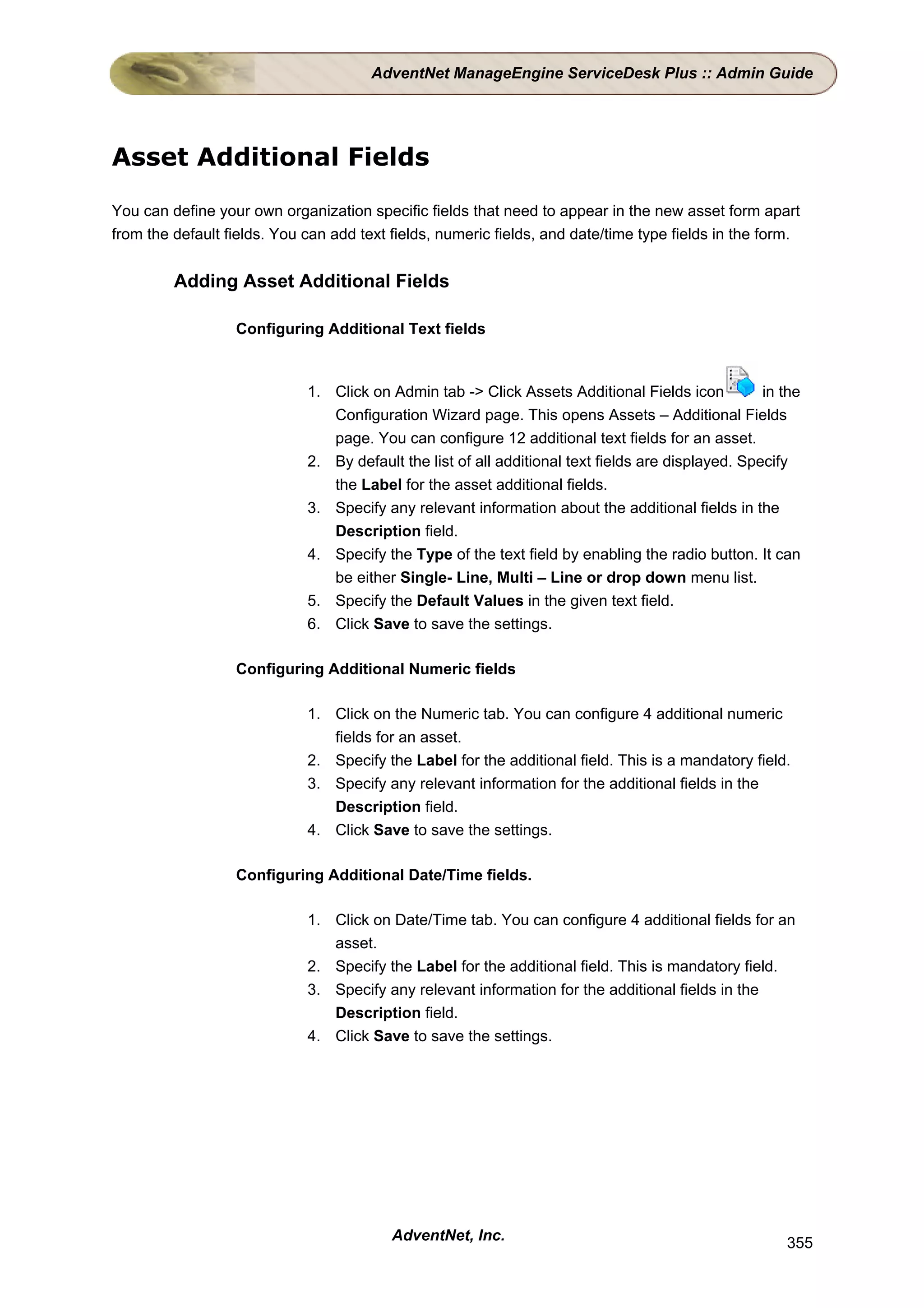 AdventNet ManageEngine ServiceDesk Plus :: Admin Guide




Asset Additional Fields

You can define your own organization specific fields that need to appear in the new asset form apart
from the default fields. You can add text fields, numeric fields, and date/time type fields in the form.


         Adding Asset Additional Fields

                  Configuring Additional Text fields



                             1. Click on Admin tab -> Click Assets Additional Fields icon           in the
                                Configuration Wizard page. This opens Assets – Additional Fields
                                page. You can configure 12 additional text fields for an asset.
                             2. By default the list of all additional text fields are displayed. Specify
                                the Label for the asset additional fields.
                             3. Specify any relevant information about the additional fields in the
                                Description field.
                             4. Specify the Type of the text field by enabling the radio button. It can
                                be either Single- Line, Multi – Line or drop down menu list.
                             5. Specify the Default Values in the given text field.
                             6. Click Save to save the settings.

                  Configuring Additional Numeric fields

                             1. Click on the Numeric tab. You can configure 4 additional numeric
                                fields for an asset.
                             2. Specify the Label for the additional field. This is a mandatory field.
                             3. Specify any relevant information for the additional fields in the
                                Description field.
                             4. Click Save to save the settings.

                  Configuring Additional Date/Time fields.

                             1. Click on Date/Time tab. You can configure 4 additional fields for an
                                asset.
                             2. Specify the Label for the additional field. This is mandatory field.
                             3. Specify any relevant information for the additional fields in the
                                Description field.
                             4. Click Save to save the settings.




                                          AdventNet, Inc.                                              355
 