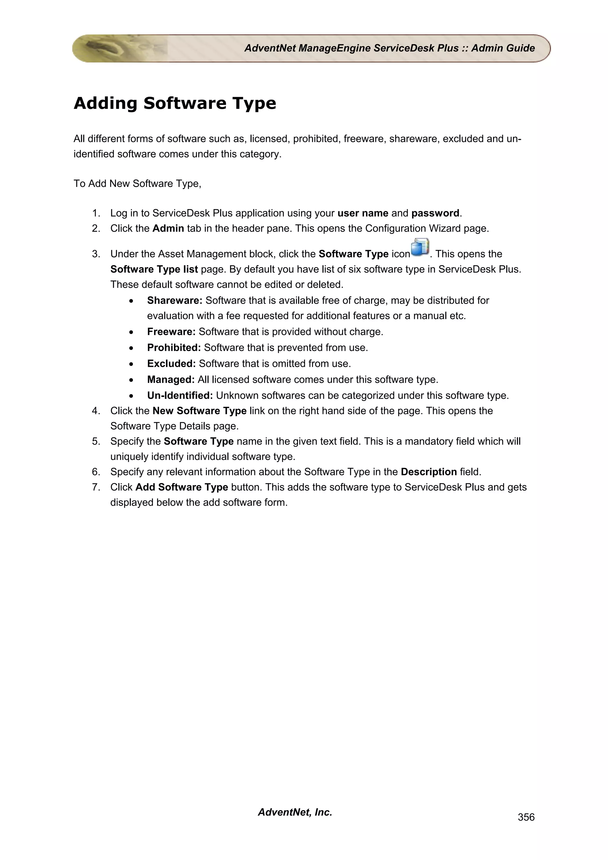 AdventNet ManageEngine ServiceDesk Plus :: Admin Guide




Adding Software Type

All different forms of software such as, licensed, prohibited, freeware, shareware, excluded and un-
identified software comes under this category.

To Add New Software Type,

    1. Log in to ServiceDesk Plus application using your user name and password.
    2. Click the Admin tab in the header pane. This opens the Configuration Wizard page.

    3. Under the Asset Management block, click the Software Type icon          . This opens the
       Software Type list page. By default you have list of six software type in ServiceDesk Plus.
       These default software cannot be edited or deleted.
             •   Shareware: Software that is available free of charge, may be distributed for
                 evaluation with a fee requested for additional features or a manual etc.
             •   Freeware: Software that is provided without charge.
             •   Prohibited: Software that is prevented from use.
             •   Excluded: Software that is omitted from use.
             •   Managed: All licensed software comes under this software type.
             • Un-Identified: Unknown softwares can be categorized under this software type.
    4.   Click the New Software Type link on the right hand side of the page. This opens the
         Software Type Details page.
    5.   Specify the Software Type name in the given text field. This is a mandatory field which will
         uniquely identify individual software type.
    6.   Specify any relevant information about the Software Type in the Description field.
    7.   Click Add Software Type button. This adds the software type to ServiceDesk Plus and gets
         displayed below the add software form.




                                         AdventNet, Inc.                                           356
 
