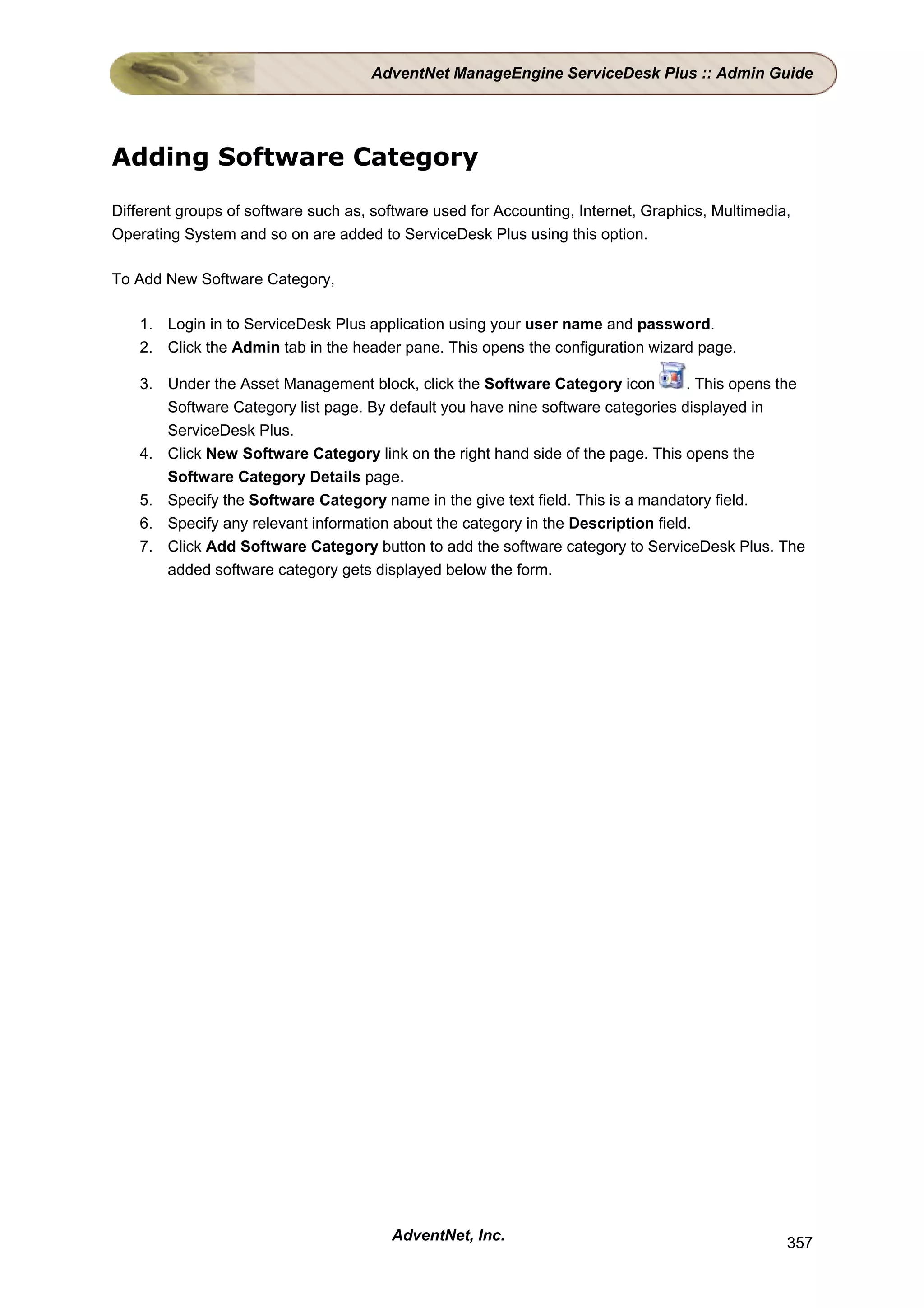 AdventNet ManageEngine ServiceDesk Plus :: Admin Guide




Adding Software Category

Different groups of software such as, software used for Accounting, Internet, Graphics, Multimedia,
Operating System and so on are added to ServiceDesk Plus using this option.

To Add New Software Category,

    1. Login in to ServiceDesk Plus application using your user name and password.
    2. Click the Admin tab in the header pane. This opens the configuration wizard page.

    3. Under the Asset Management block, click the Software Category icon          . This opens the
       Software Category list page. By default you have nine software categories displayed in
       ServiceDesk Plus.
    4. Click New Software Category link on the right hand side of the page. This opens the
       Software Category Details page.
    5. Specify the Software Category name in the give text field. This is a mandatory field.
    6. Specify any relevant information about the category in the Description field.
    7. Click Add Software Category button to add the software category to ServiceDesk Plus. The
       added software category gets displayed below the form.




                                        AdventNet, Inc.                                           357
 