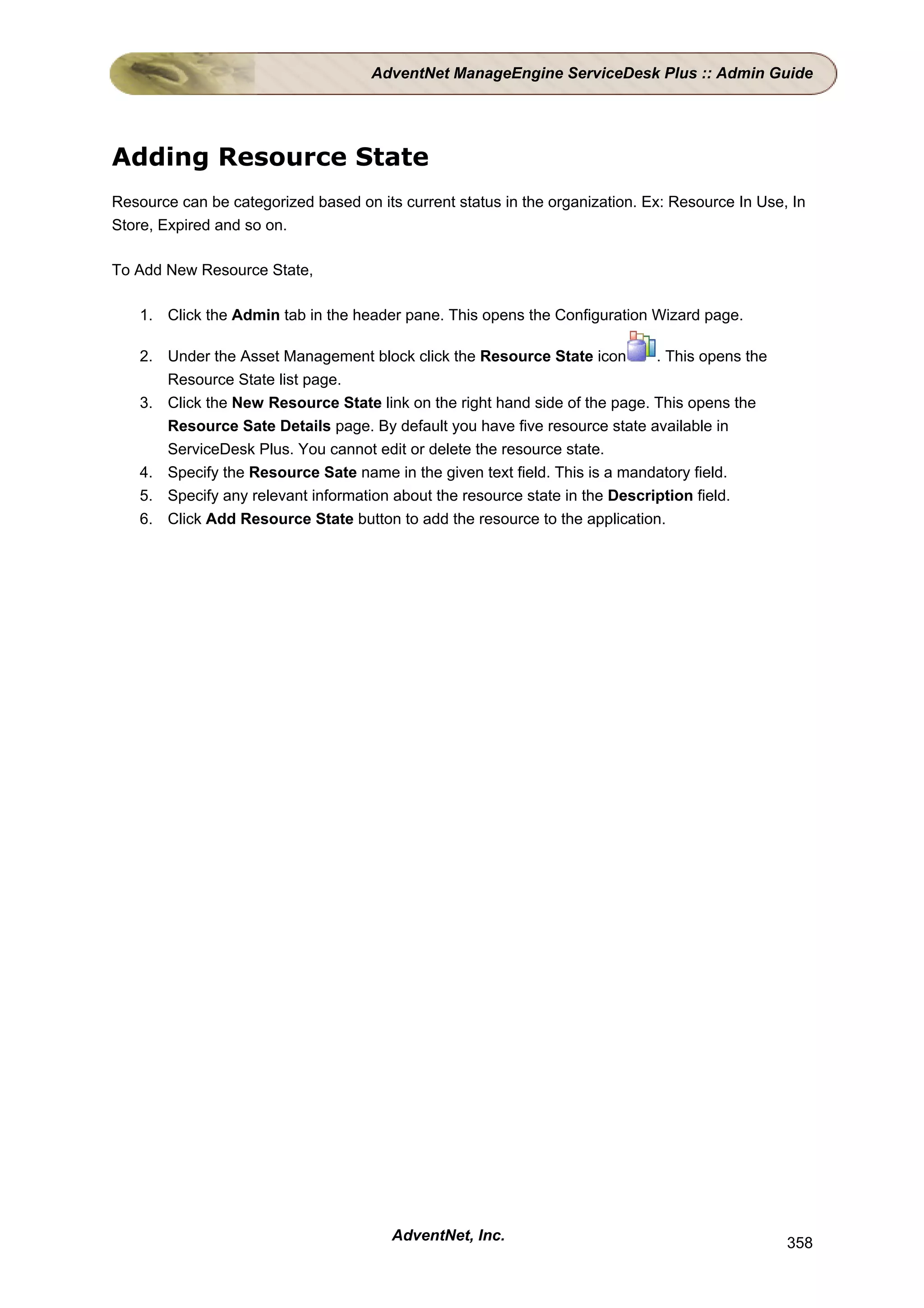 AdventNet ManageEngine ServiceDesk Plus :: Admin Guide




Adding Resource State
Resource can be categorized based on its current status in the organization. Ex: Resource In Use, In
Store, Expired and so on.

To Add New Resource State,

    1. Click the Admin tab in the header pane. This opens the Configuration Wizard page.

    2. Under the Asset Management block click the Resource State icon         . This opens the
       Resource State list page.
    3. Click the New Resource State link on the right hand side of the page. This opens the
       Resource Sate Details page. By default you have five resource state available in
       ServiceDesk Plus. You cannot edit or delete the resource state.
    4. Specify the Resource Sate name in the given text field. This is a mandatory field.
    5. Specify any relevant information about the resource state in the Description field.
    6. Click Add Resource State button to add the resource to the application.




                                        AdventNet, Inc.                                          358
 