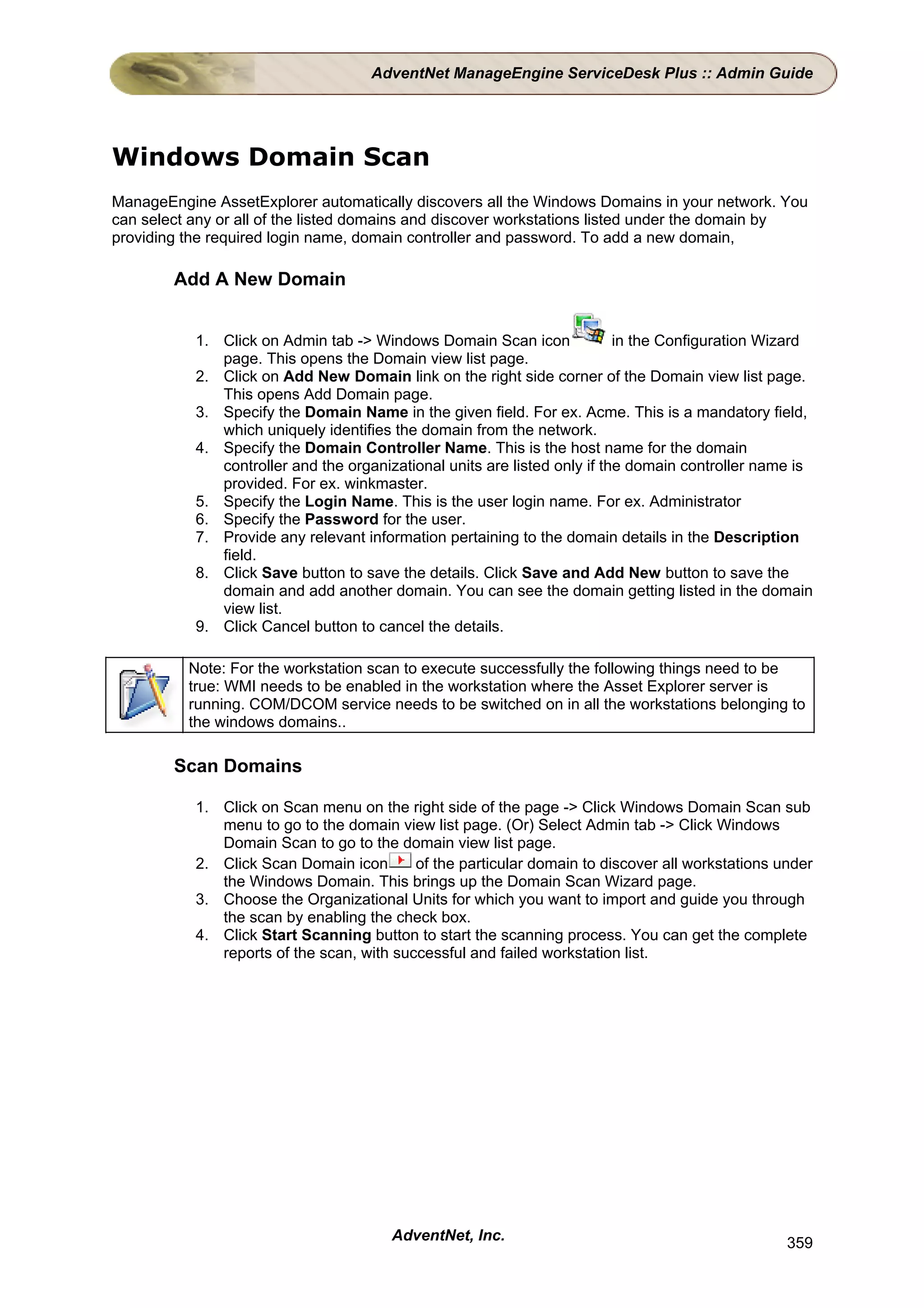 AdventNet ManageEngine ServiceDesk Plus :: Admin Guide




Windows Domain Scan
ManageEngine AssetExplorer automatically discovers all the Windows Domains in your network. You
can select any or all of the listed domains and discover workstations listed under the domain by
providing the required login name, domain controller and password. To add a new domain,

        Add A New Domain


           1. Click on Admin tab -> Windows Domain Scan icon               in the Configuration Wizard
              page. This opens the Domain view list page.
           2. Click on Add New Domain link on the right side corner of the Domain view list page.
              This opens Add Domain page.
           3. Specify the Domain Name in the given field. For ex. Acme. This is a mandatory field,
              which uniquely identifies the domain from the network.
           4. Specify the Domain Controller Name. This is the host name for the domain
              controller and the organizational units are listed only if the domain controller name is
              provided. For ex. winkmaster.
           5. Specify the Login Name. This is the user login name. For ex. Administrator
           6. Specify the Password for the user.
           7. Provide any relevant information pertaining to the domain details in the Description
              field.
           8. Click Save button to save the details. Click Save and Add New button to save the
              domain and add another domain. You can see the domain getting listed in the domain
              view list.
           9. Click Cancel button to cancel the details.

          Note: For the workstation scan to execute successfully the following things need to be
          true: WMI needs to be enabled in the workstation where the Asset Explorer server is
          running. COM/DCOM service needs to be switched on in all the workstations belonging to
          the windows domains..

        Scan Domains

           1. Click on Scan menu on the right side of the page -> Click Windows Domain Scan sub
              menu to go to the domain view list page. (Or) Select Admin tab -> Click Windows
              Domain Scan to go to the domain view list page.
           2. Click Scan Domain icon       of the particular domain to discover all workstations under
              the Windows Domain. This brings up the Domain Scan Wizard page.
           3. Choose the Organizational Units for which you want to import and guide you through
              the scan by enabling the check box.
           4. Click Start Scanning button to start the scanning process. You can get the complete
              reports of the scan, with successful and failed workstation list.




                                       AdventNet, Inc.                                            359
 