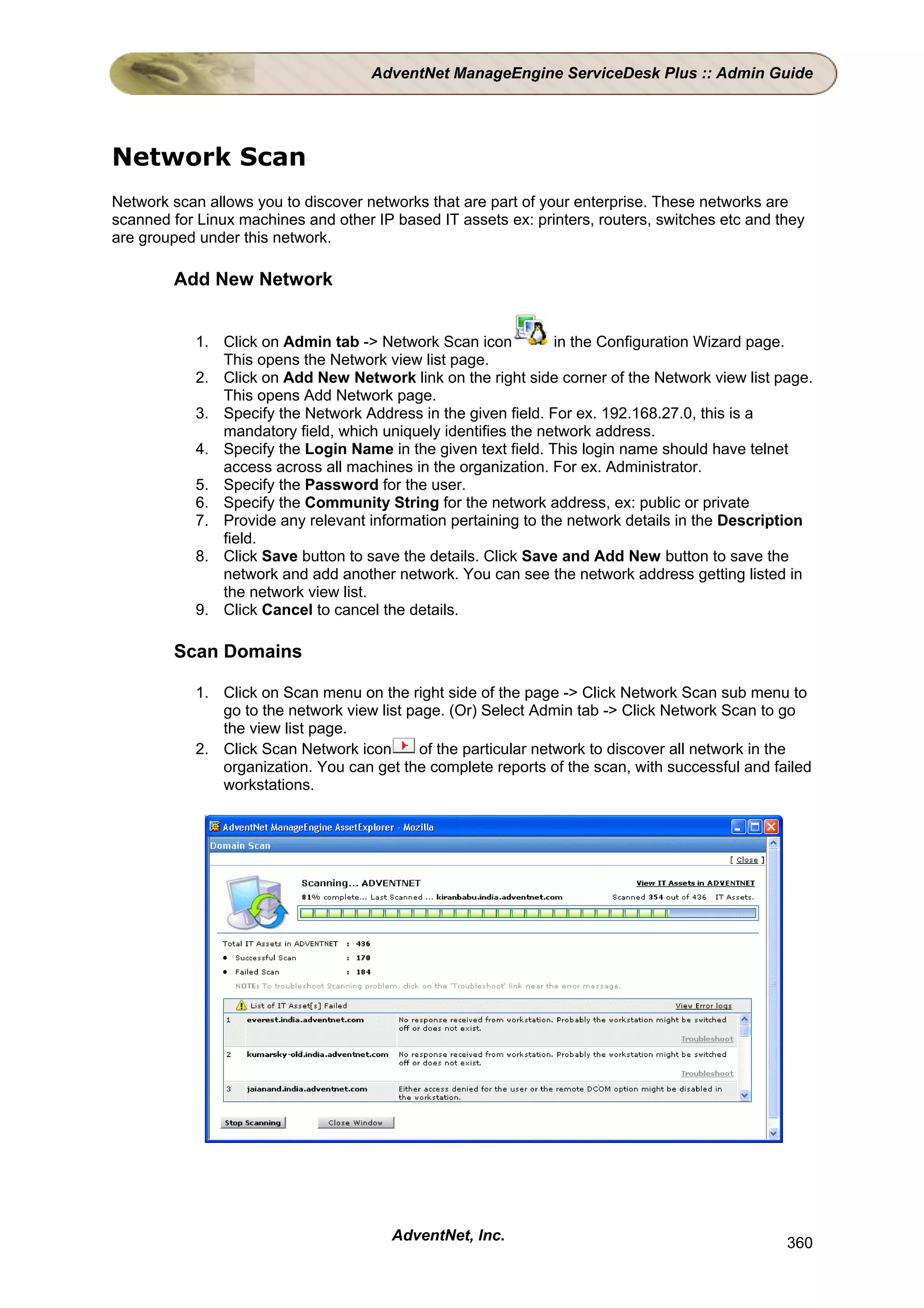 AdventNet ManageEngine ServiceDesk Plus :: Admin Guide




Network Scan
Network scan allows you to discover networks that are part of your enterprise. These networks are
scanned for Linux machines and other IP based IT assets ex: printers, routers, switches etc and they
are grouped under this network.

        Add New Network


            1. Click on Admin tab -> Network Scan icon          in the Configuration Wizard page.
               This opens the Network view list page.
            2. Click on Add New Network link on the right side corner of the Network view list page.
               This opens Add Network page.
            3. Specify the Network Address in the given field. For ex. 192.168.27.0, this is a
               mandatory field, which uniquely identifies the network address.
            4. Specify the Login Name in the given text field. This login name should have telnet
               access across all machines in the organization. For ex. Administrator.
            5. Specify the Password for the user.
            6. Specify the Community String for the network address, ex: public or private
            7. Provide any relevant information pertaining to the network details in the Description
               field.
            8. Click Save button to save the details. Click Save and Add New button to save the
               network and add another network. You can see the network address getting listed in
               the network view list.
            9. Click Cancel to cancel the details.

        Scan Domains

            1. Click on Scan menu on the right side of the page -> Click Network Scan sub menu to
               go to the network view list page. (Or) Select Admin tab -> Click Network Scan to go
               the view list page.
            2. Click Scan Network icon       of the particular network to discover all network in the
               organization. You can get the complete reports of the scan, with successful and failed
               workstations.




                                        AdventNet, Inc.                                          360
 