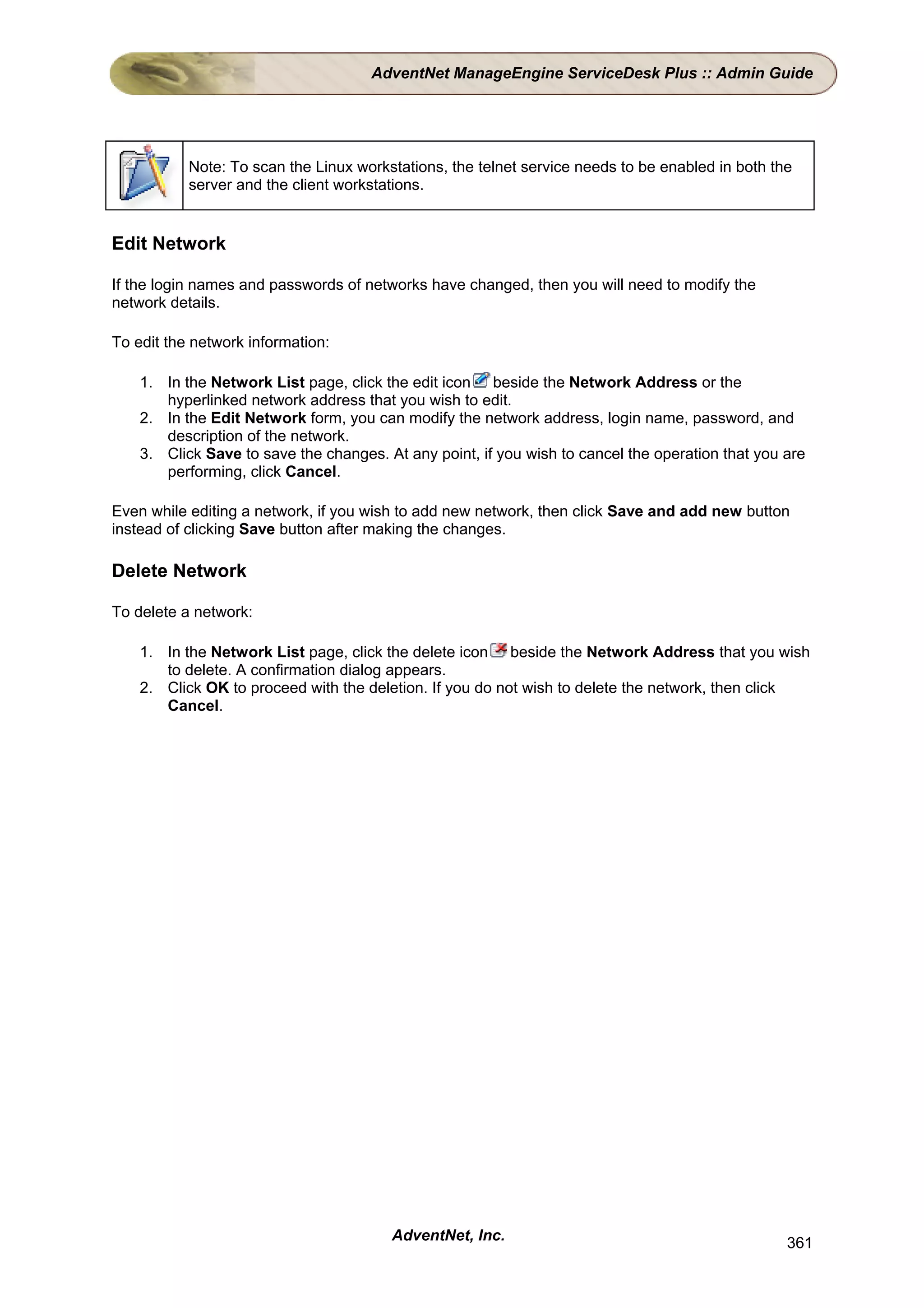 AdventNet ManageEngine ServiceDesk Plus :: Admin Guide




           Note: To scan the Linux workstations, the telnet service needs to be enabled in both the
           server and the client workstations.


Edit Network

If the login names and passwords of networks have changed, then you will need to modify the
network details.

To edit the network information:

    1. In the Network List page, click the edit icon beside the Network Address or the
       hyperlinked network address that you wish to edit.
    2. In the Edit Network form, you can modify the network address, login name, password, and
       description of the network.
    3. Click Save to save the changes. At any point, if you wish to cancel the operation that you are
       performing, click Cancel.

Even while editing a network, if you wish to add new network, then click Save and add new button
instead of clicking Save button after making the changes.

Delete Network

To delete a network:

    1. In the Network List page, click the delete icon beside the Network Address that you wish
       to delete. A confirmation dialog appears.
    2. Click OK to proceed with the deletion. If you do not wish to delete the network, then click
       Cancel.




                                        AdventNet, Inc.                                           361
 