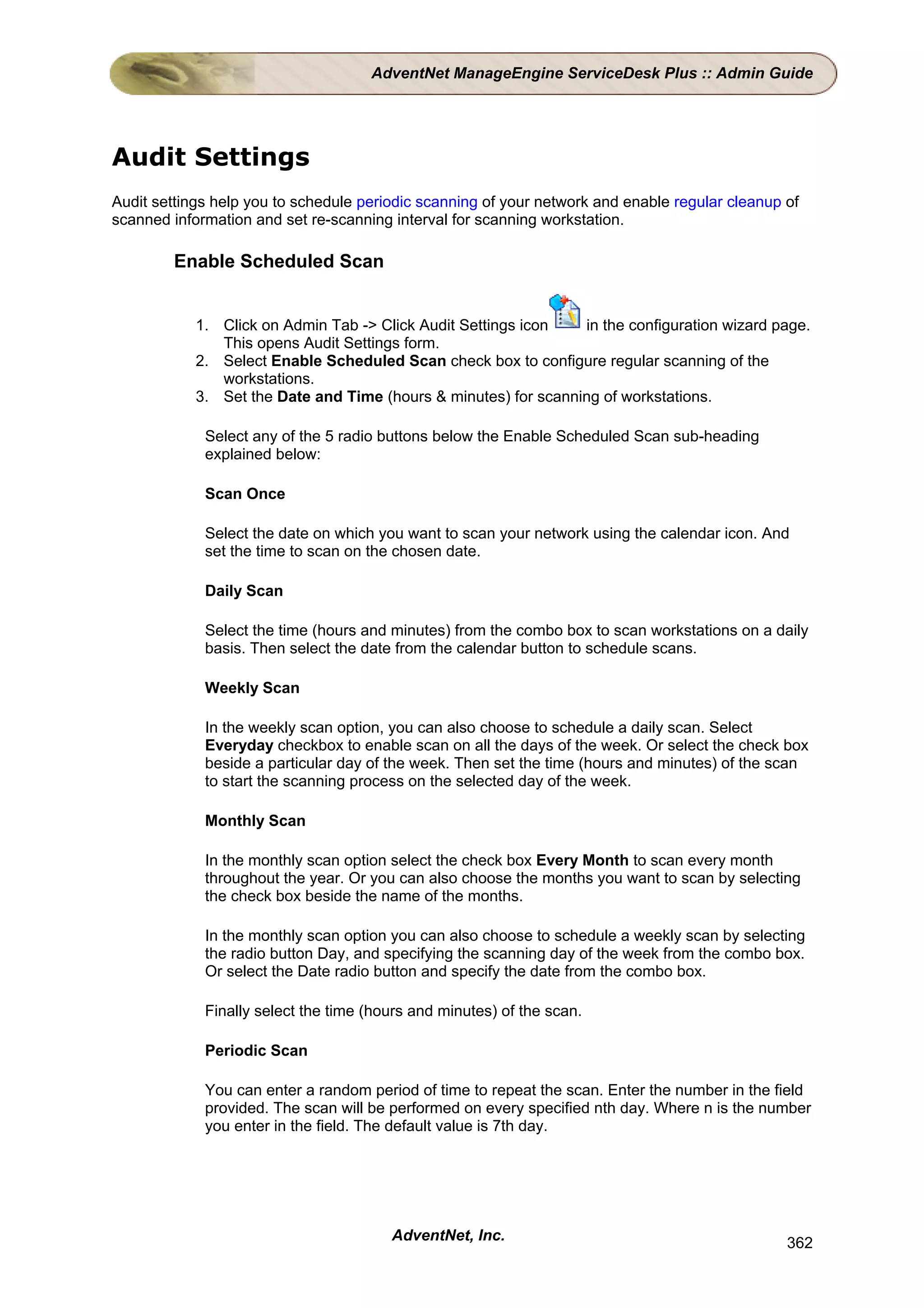 AdventNet ManageEngine ServiceDesk Plus :: Admin Guide




Audit Settings
Audit settings help you to schedule periodic scanning of your network and enable regular cleanup of
scanned information and set re-scanning interval for scanning workstation.

        Enable Scheduled Scan


            1. Click on Admin Tab -> Click Audit Settings icon   in the configuration wizard page.
               This opens Audit Settings form.
            2. Select Enable Scheduled Scan check box to configure regular scanning of the
               workstations.
            3. Set the Date and Time (hours & minutes) for scanning of workstations.

             Select any of the 5 radio buttons below the Enable Scheduled Scan sub-heading
             explained below:

             Scan Once

             Select the date on which you want to scan your network using the calendar icon. And
             set the time to scan on the chosen date.

             Daily Scan

             Select the time (hours and minutes) from the combo box to scan workstations on a daily
             basis. Then select the date from the calendar button to schedule scans.

             Weekly Scan

             In the weekly scan option, you can also choose to schedule a daily scan. Select
             Everyday checkbox to enable scan on all the days of the week. Or select the check box
             beside a particular day of the week. Then set the time (hours and minutes) of the scan
             to start the scanning process on the selected day of the week.

             Monthly Scan

             In the monthly scan option select the check box Every Month to scan every month
             throughout the year. Or you can also choose the months you want to scan by selecting
             the check box beside the name of the months.

             In the monthly scan option you can also choose to schedule a weekly scan by selecting
             the radio button Day, and specifying the scanning day of the week from the combo box.
             Or select the Date radio button and specify the date from the combo box.

             Finally select the time (hours and minutes) of the scan.

             Periodic Scan

             You can enter a random period of time to repeat the scan. Enter the number in the field
             provided. The scan will be performed on every specified nth day. Where n is the number
             you enter in the field. The default value is 7th day.




                                        AdventNet, Inc.                                          362
 