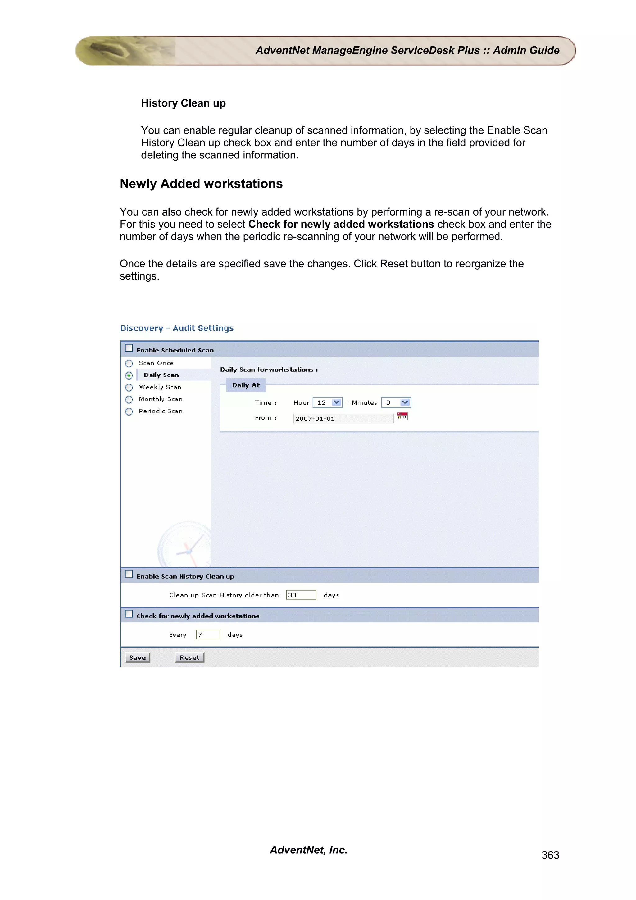 AdventNet ManageEngine ServiceDesk Plus :: Admin Guide



    History Clean up

    You can enable regular cleanup of scanned information, by selecting the Enable Scan
    History Clean up check box and enter the number of days in the field provided for
    deleting the scanned information.

Newly Added workstations

You can also check for newly added workstations by performing a re-scan of your network.
For this you need to select Check for newly added workstations check box and enter the
number of days when the periodic re-scanning of your network will be performed.

Once the details are specified save the changes. Click Reset button to reorganize the
settings.




                               AdventNet, Inc.                                          363
 