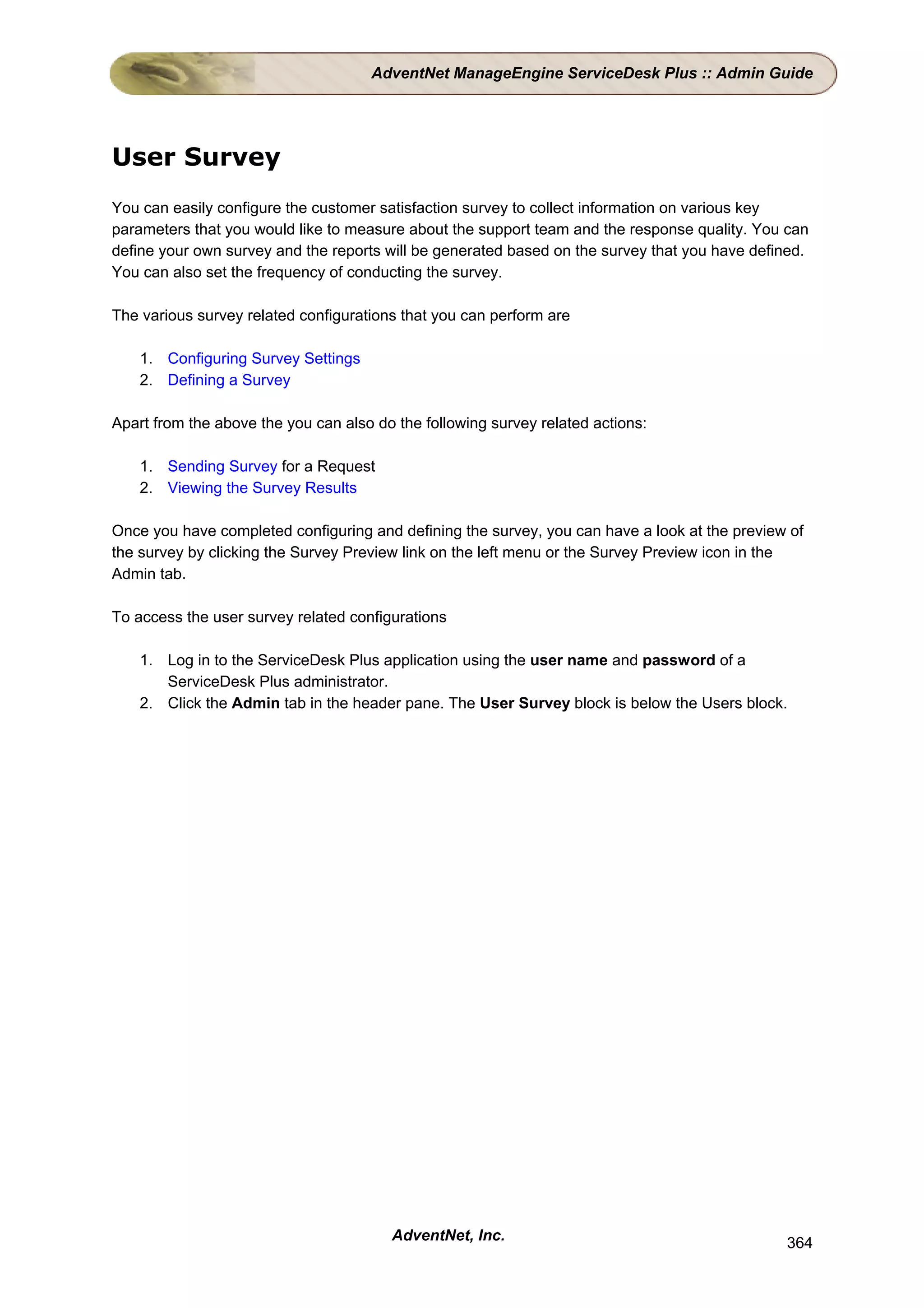 AdventNet ManageEngine ServiceDesk Plus :: Admin Guide




User Survey
You can easily configure the customer satisfaction survey to collect information on various key
parameters that you would like to measure about the support team and the response quality. You can
define your own survey and the reports will be generated based on the survey that you have defined.
You can also set the frequency of conducting the survey.

The various survey related configurations that you can perform are

    1. Configuring Survey Settings
    2. Defining a Survey

Apart from the above the you can also do the following survey related actions:

    1. Sending Survey for a Request
    2. Viewing the Survey Results

Once you have completed configuring and defining the survey, you can have a look at the preview of
the survey by clicking the Survey Preview link on the left menu or the Survey Preview icon in the
Admin tab.

To access the user survey related configurations

    1. Log in to the ServiceDesk Plus application using the user name and password of a
       ServiceDesk Plus administrator.
    2. Click the Admin tab in the header pane. The User Survey block is below the Users block.




                                        AdventNet, Inc.                                        364
 