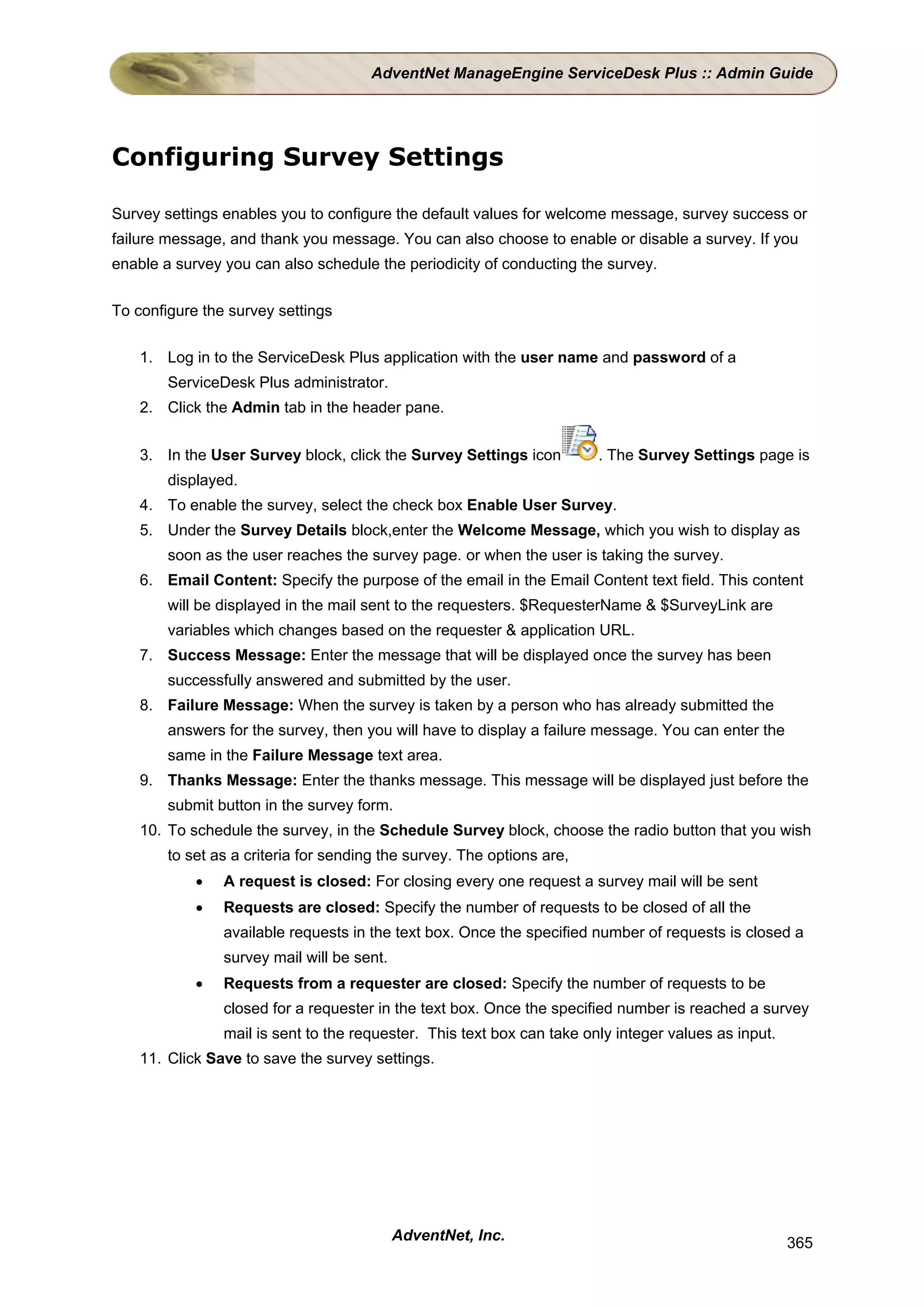 AdventNet ManageEngine ServiceDesk Plus :: Admin Guide




Configuring Survey Settings

Survey settings enables you to configure the default values for welcome message, survey success or
failure message, and thank you message. You can also choose to enable or disable a survey. If you
enable a survey you can also schedule the periodicity of conducting the survey.


To configure the survey settings


    1. Log in to the ServiceDesk Plus application with the user name and password of a
        ServiceDesk Plus administrator.
    2. Click the Admin tab in the header pane.


    3. In the User Survey block, click the Survey Settings icon         . The Survey Settings page is
        displayed.
    4. To enable the survey, select the check box Enable User Survey.
    5. Under the Survey Details block,enter the Welcome Message, which you wish to display as
        soon as the user reaches the survey page. or when the user is taking the survey.
    6. Email Content: Specify the purpose of the email in the Email Content text field. This content
        will be displayed in the mail sent to the requesters. $RequesterName & $SurveyLink are
        variables which changes based on the requester & application URL.
    7. Success Message: Enter the message that will be displayed once the survey has been
        successfully answered and submitted by the user.
    8. Failure Message: When the survey is taken by a person who has already submitted the
        answers for the survey, then you will have to display a failure message. You can enter the
        same in the Failure Message text area.
    9. Thanks Message: Enter the thanks message. This message will be displayed just before the
        submit button in the survey form.
    10. To schedule the survey, in the Schedule Survey block, choose the radio button that you wish
        to set as a criteria for sending the survey. The options are,
            •   A request is closed: For closing every one request a survey mail will be sent
            •   Requests are closed: Specify the number of requests to be closed of all the
                available requests in the text box. Once the specified number of requests is closed a
                survey mail will be sent.
            •   Requests from a requester are closed: Specify the number of requests to be
                closed for a requester in the text box. Once the specified number is reached a survey
                mail is sent to the requester. This text box can take only integer values as input.
    11. Click Save to save the survey settings.




                                            AdventNet, Inc.                                           365
 