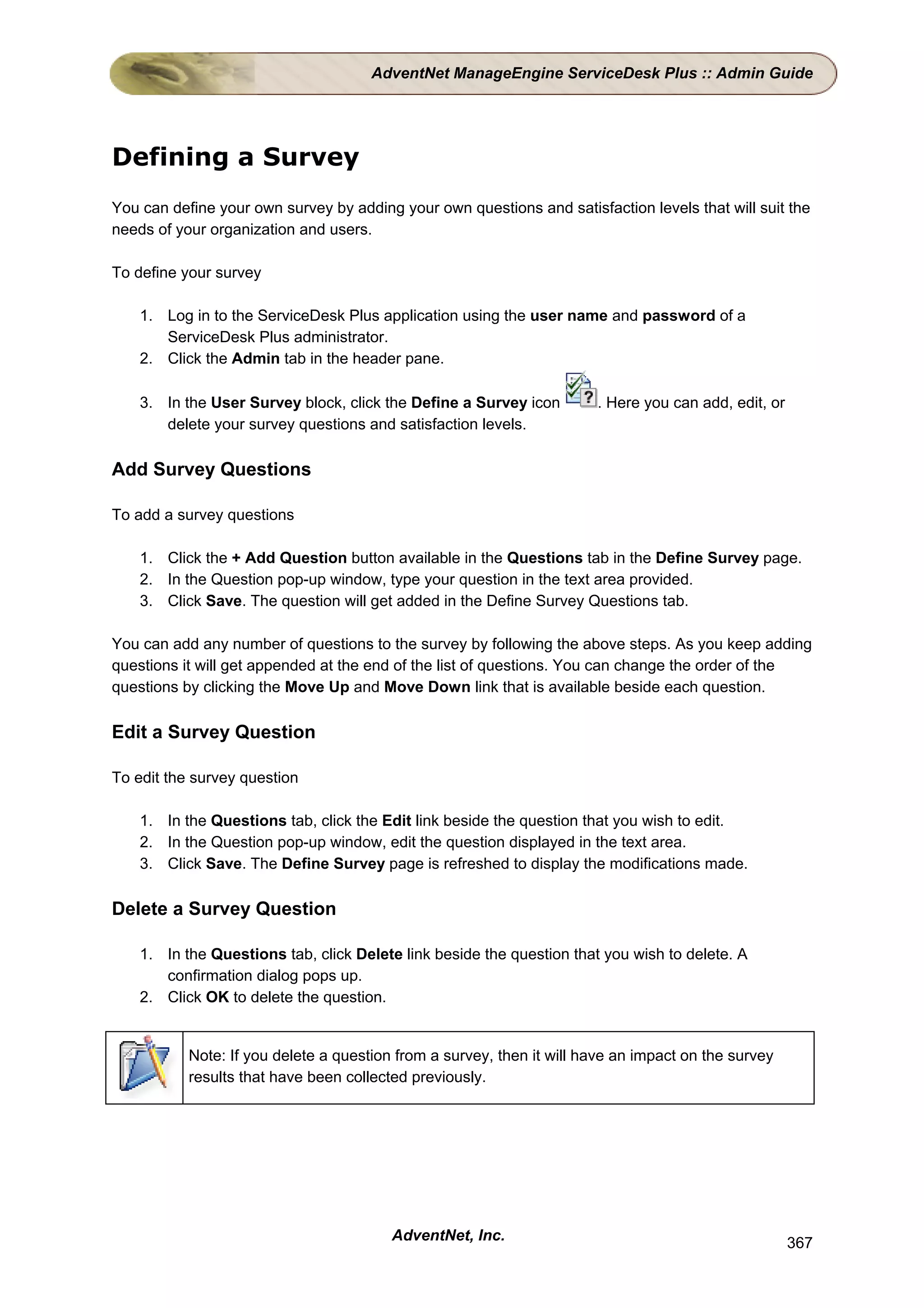 AdventNet ManageEngine ServiceDesk Plus :: Admin Guide




Defining a Survey
You can define your own survey by adding your own questions and satisfaction levels that will suit the
needs of your organization and users.

To define your survey

    1. Log in to the ServiceDesk Plus application using the user name and password of a
       ServiceDesk Plus administrator.
    2. Click the Admin tab in the header pane.

    3. In the User Survey block, click the Define a Survey icon        . Here you can add, edit, or
       delete your survey questions and satisfaction levels.

Add Survey Questions

To add a survey questions

    1. Click the + Add Question button available in the Questions tab in the Define Survey page.
    2. In the Question pop-up window, type your question in the text area provided.
    3. Click Save. The question will get added in the Define Survey Questions tab.

You can add any number of questions to the survey by following the above steps. As you keep adding
questions it will get appended at the end of the list of questions. You can change the order of the
questions by clicking the Move Up and Move Down link that is available beside each question.

Edit a Survey Question

To edit the survey question

    1. In the Questions tab, click the Edit link beside the question that you wish to edit.
    2. In the Question pop-up window, edit the question displayed in the text area.
    3. Click Save. The Define Survey page is refreshed to display the modifications made.

Delete a Survey Question

    1. In the Questions tab, click Delete link beside the question that you wish to delete. A
       confirmation dialog pops up.
    2. Click OK to delete the question.


           Note: If you delete a question from a survey, then it will have an impact on the survey
           results that have been collected previously.




                                         AdventNet, Inc.                                              367
 