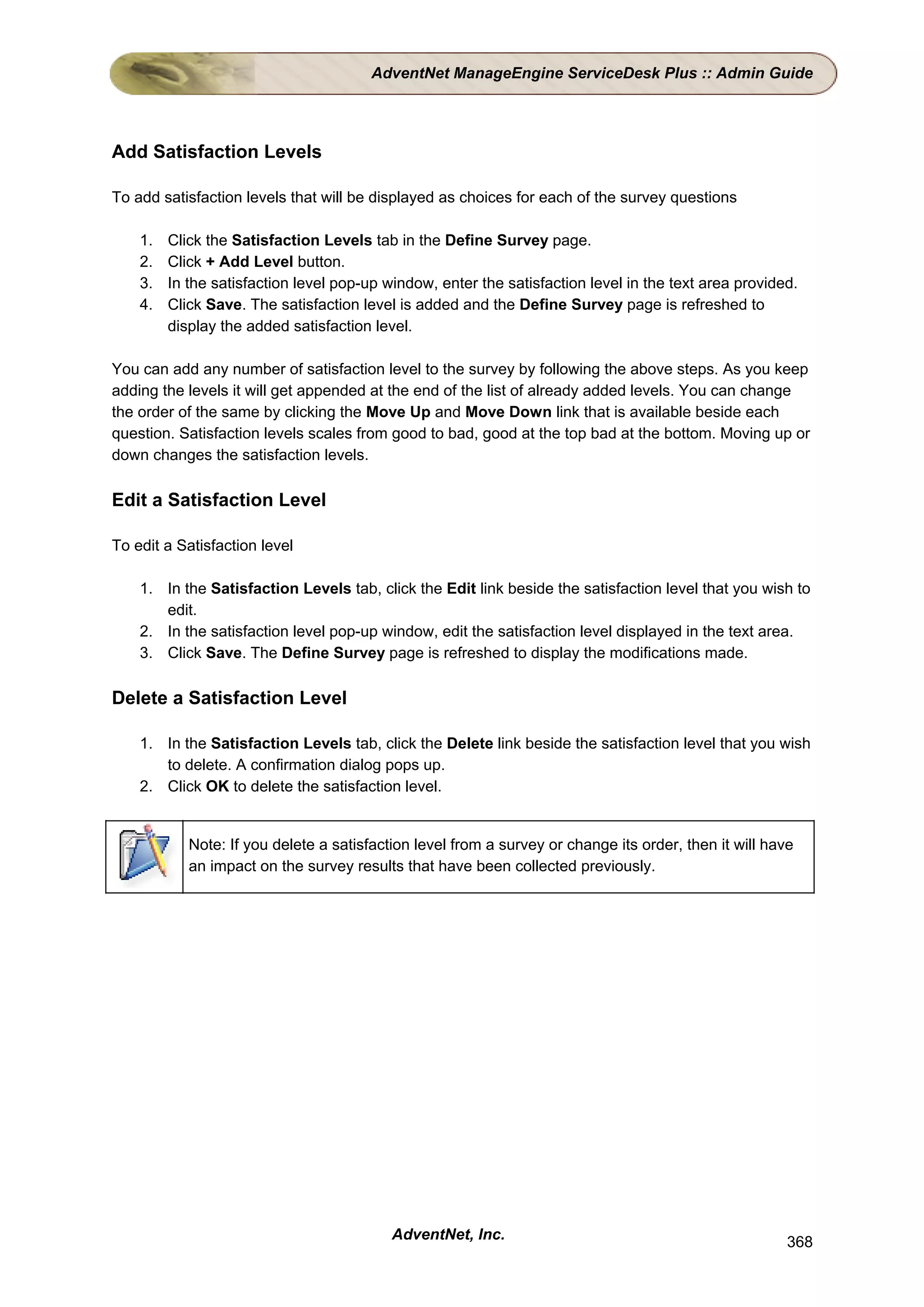 AdventNet ManageEngine ServiceDesk Plus :: Admin Guide




Add Satisfaction Levels

To add satisfaction levels that will be displayed as choices for each of the survey questions

    1.   Click the Satisfaction Levels tab in the Define Survey page.
    2.   Click + Add Level button.
    3.   In the satisfaction level pop-up window, enter the satisfaction level in the text area provided.
    4.   Click Save. The satisfaction level is added and the Define Survey page is refreshed to
         display the added satisfaction level.

You can add any number of satisfaction level to the survey by following the above steps. As you keep
adding the levels it will get appended at the end of the list of already added levels. You can change
the order of the same by clicking the Move Up and Move Down link that is available beside each
question. Satisfaction levels scales from good to bad, good at the top bad at the bottom. Moving up or
down changes the satisfaction levels.

Edit a Satisfaction Level

To edit a Satisfaction level

    1. In the Satisfaction Levels tab, click the Edit link beside the satisfaction level that you wish to
       edit.
    2. In the satisfaction level pop-up window, edit the satisfaction level displayed in the text area.
    3. Click Save. The Define Survey page is refreshed to display the modifications made.

Delete a Satisfaction Level

    1. In the Satisfaction Levels tab, click the Delete link beside the satisfaction level that you wish
       to delete. A confirmation dialog pops up.
    2. Click OK to delete the satisfaction level.


            Note: If you delete a satisfaction level from a survey or change its order, then it will have
            an impact on the survey results that have been collected previously.




                                           AdventNet, Inc.                                              368
 