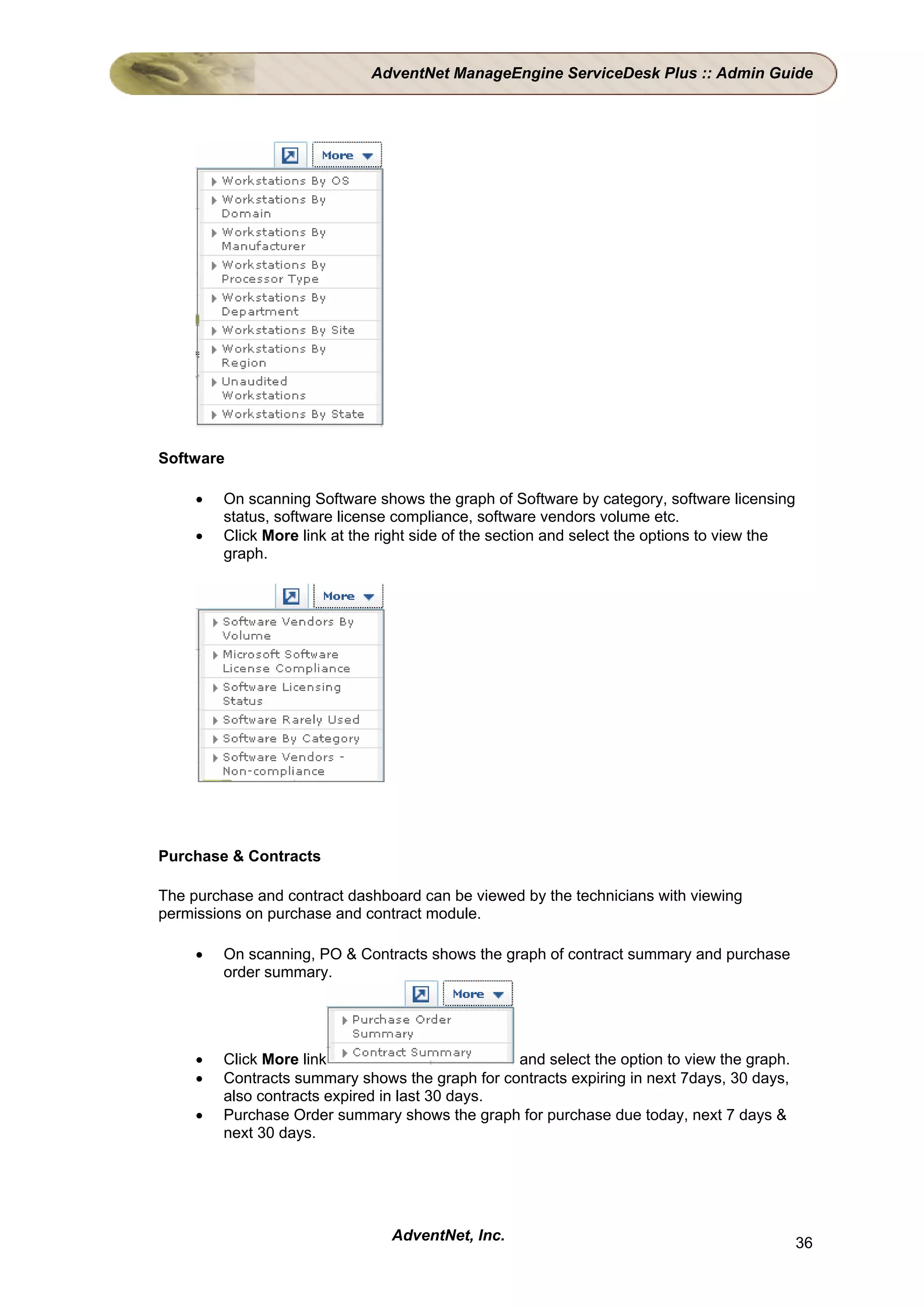 AdventNet ManageEngine ServiceDesk Plus :: Admin Guide




Software

     •   On scanning Software shows the graph of Software by category, software licensing
         status, software license compliance, software vendors volume etc.
     •   Click More link at the right side of the section and select the options to view the
         graph.




Purchase & Contracts

The purchase and contract dashboard can be viewed by the technicians with viewing
permissions on purchase and contract module.

     •   On scanning, PO & Contracts shows the graph of contract summary and purchase
         order summary.




     •   Click More link                         and select the option to view the graph.
     •   Contracts summary shows the graph for contracts expiring in next 7days, 30 days,
         also contracts expired in last 30 days.
     •   Purchase Order summary shows the graph for purchase due today, next 7 days &
         next 30 days.




                                 AdventNet, Inc.                                               36
 