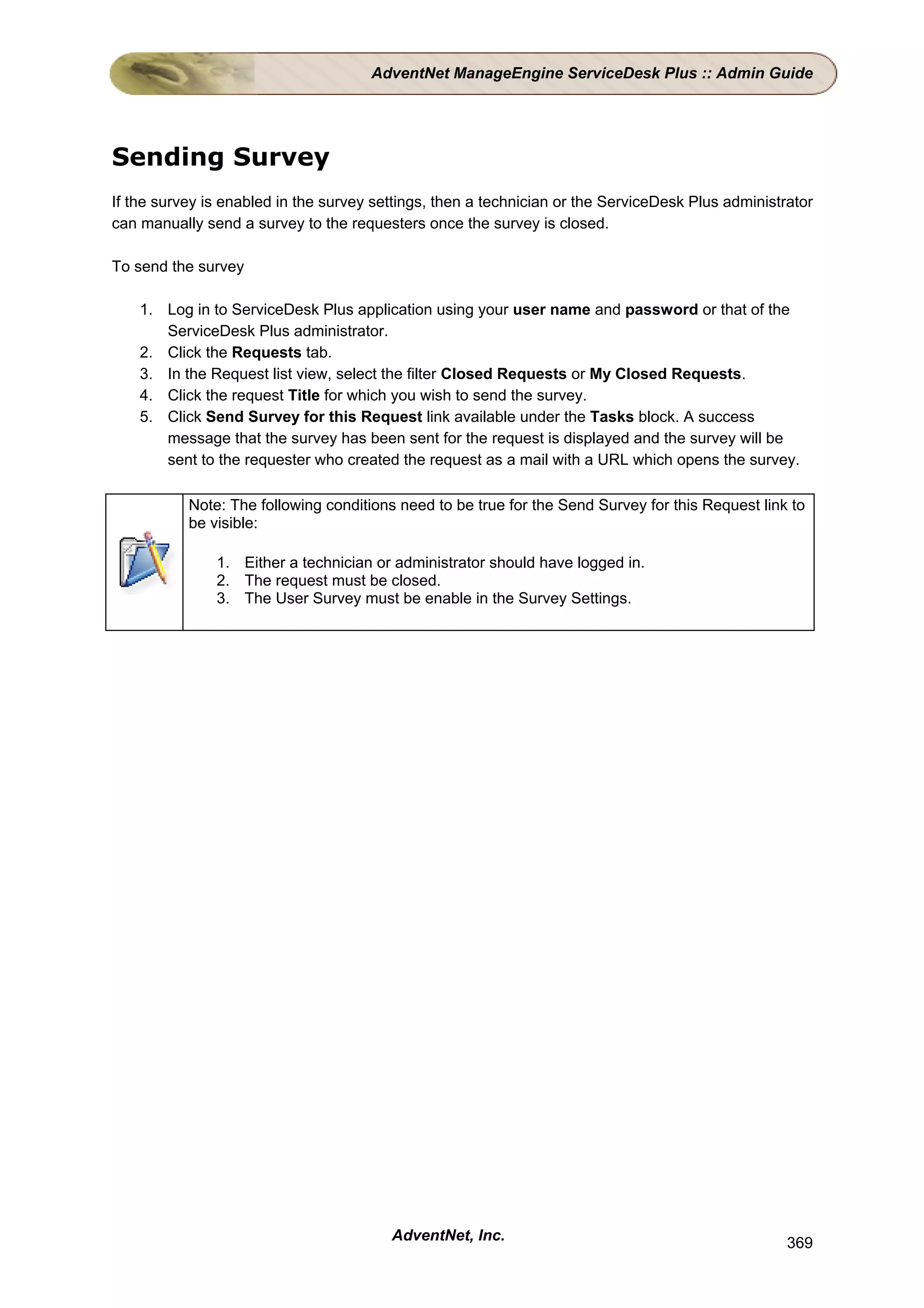 AdventNet ManageEngine ServiceDesk Plus :: Admin Guide




Sending Survey
If the survey is enabled in the survey settings, then a technician or the ServiceDesk Plus administrator
can manually send a survey to the requesters once the survey is closed.

To send the survey

    1. Log in to ServiceDesk Plus application using your user name and password or that of the
       ServiceDesk Plus administrator.
    2. Click the Requests tab.
    3. In the Request list view, select the filter Closed Requests or My Closed Requests.
    4. Click the request Title for which you wish to send the survey.
    5. Click Send Survey for this Request link available under the Tasks block. A success
       message that the survey has been sent for the request is displayed and the survey will be
       sent to the requester who created the request as a mail with a URL which opens the survey.

           Note: The following conditions need to be true for the Send Survey for this Request link to
           be visible:

               1. Either a technician or administrator should have logged in.
               2. The request must be closed.
               3. The User Survey must be enable in the Survey Settings.




                                         AdventNet, Inc.                                            369
 