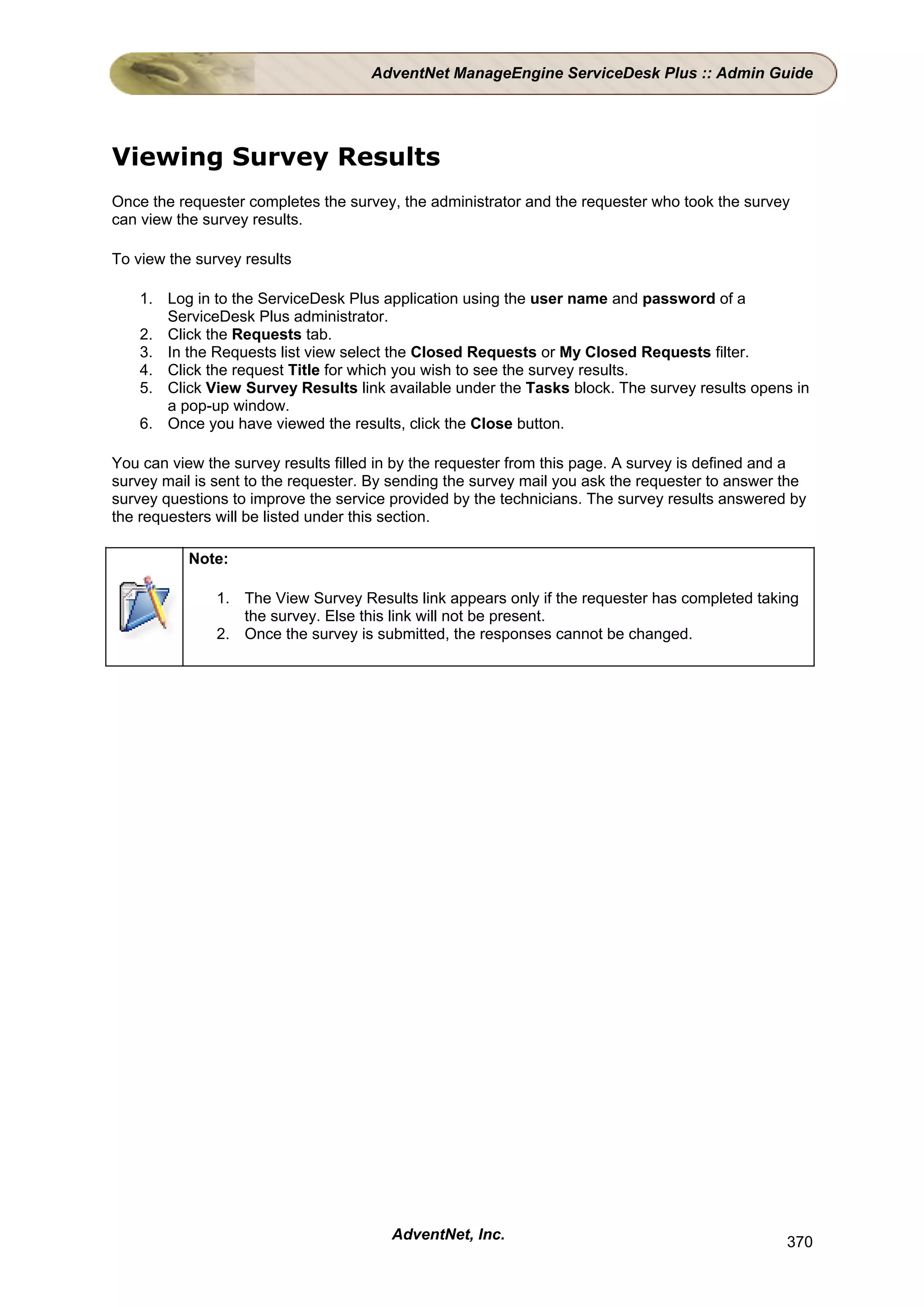 AdventNet ManageEngine ServiceDesk Plus :: Admin Guide




Viewing Survey Results
Once the requester completes the survey, the administrator and the requester who took the survey
can view the survey results.

To view the survey results

    1. Log in to the ServiceDesk Plus application using the user name and password of a
       ServiceDesk Plus administrator.
    2. Click the Requests tab.
    3. In the Requests list view select the Closed Requests or My Closed Requests filter.
    4. Click the request Title for which you wish to see the survey results.
    5. Click View Survey Results link available under the Tasks block. The survey results opens in
       a pop-up window.
    6. Once you have viewed the results, click the Close button.

You can view the survey results filled in by the requester from this page. A survey is defined and a
survey mail is sent to the requester. By sending the survey mail you ask the requester to answer the
survey questions to improve the service provided by the technicians. The survey results answered by
the requesters will be listed under this section.

           Note:

               1. The View Survey Results link appears only if the requester has completed taking
                  the survey. Else this link will not be present.
               2. Once the survey is submitted, the responses cannot be changed.




                                        AdventNet, Inc.                                          370
 