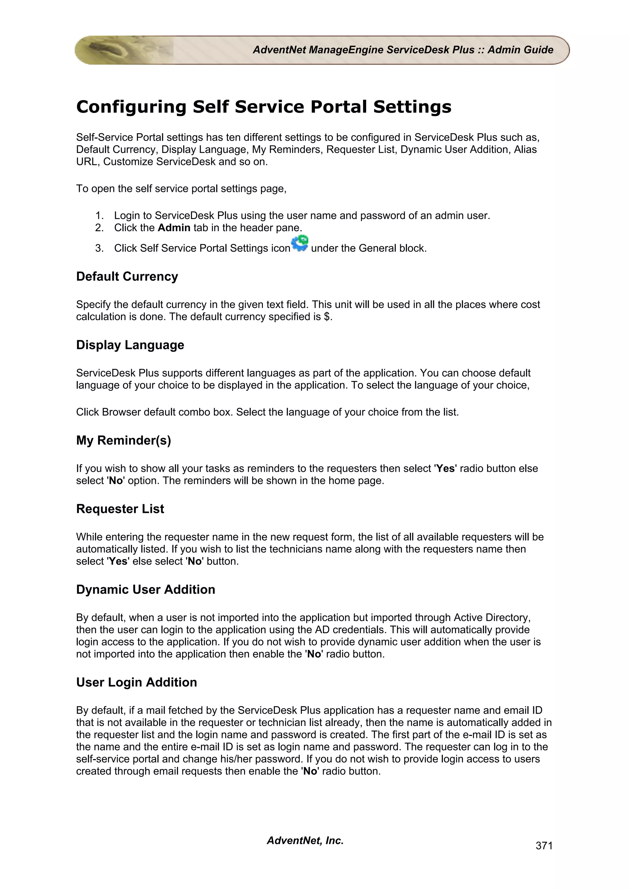 AdventNet ManageEngine ServiceDesk Plus :: Admin Guide




Configuring Self Service Portal Settings
Self-Service Portal settings has ten different settings to be configured in ServiceDesk Plus such as,
Default Currency, Display Language, My Reminders, Requester List, Dynamic User Addition, Alias
URL, Customize ServiceDesk and so on.

To open the self service portal settings page,

    1. Login to ServiceDesk Plus using the user name and password of an admin user.
    2. Click the Admin tab in the header pane.
    3. Click Self Service Portal Settings icon       under the General block.

Default Currency

Specify the default currency in the given text field. This unit will be used in all the places where cost
calculation is done. The default currency specified is $.

Display Language

ServiceDesk Plus supports different languages as part of the application. You can choose default
language of your choice to be displayed in the application. To select the language of your choice,

Click Browser default combo box. Select the language of your choice from the list.

My Reminder(s)

If you wish to show all your tasks as reminders to the requesters then select 'Yes' radio button else
select 'No' option. The reminders will be shown in the home page.

Requester List

While entering the requester name in the new request form, the list of all available requesters will be
automatically listed. If you wish to list the technicians name along with the requesters name then
select 'Yes' else select 'No' button.

Dynamic User Addition

By default, when a user is not imported into the application but imported through Active Directory,
then the user can login to the application using the AD credentials. This will automatically provide
login access to the application. If you do not wish to provide dynamic user addition when the user is
not imported into the application then enable the 'No' radio button.

User Login Addition

By default, if a mail fetched by the ServiceDesk Plus application has a requester name and email ID
that is not available in the requester or technician list already, then the name is automatically added in
the requester list and the login name and password is created. The first part of the e-mail ID is set as
the name and the entire e-mail ID is set as login name and password. The requester can log in to the
self-service portal and change his/her password. If you do not wish to provide login access to users
created through email requests then enable the 'No' radio button.




                                           AdventNet, Inc.                                             371
 