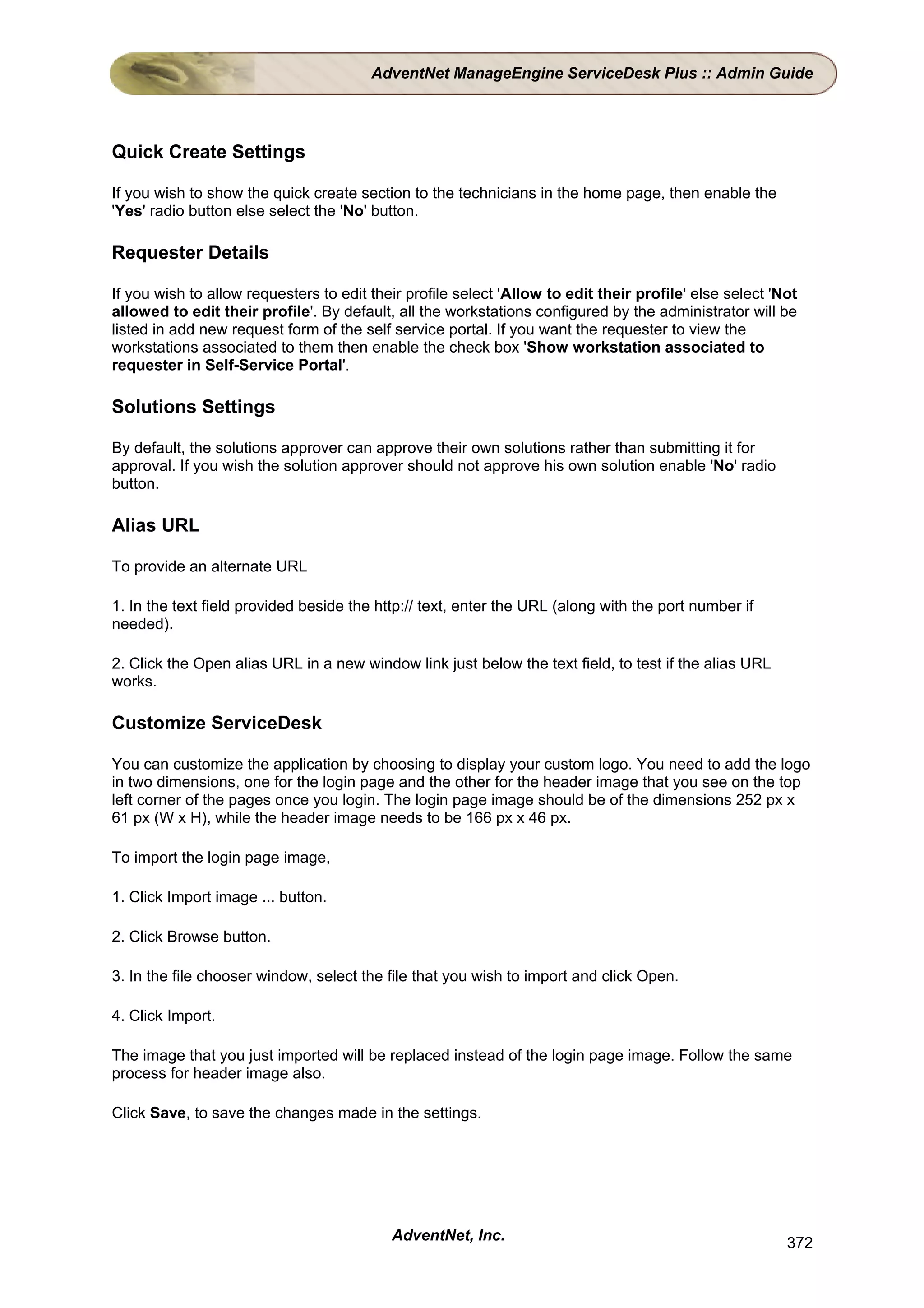 AdventNet ManageEngine ServiceDesk Plus :: Admin Guide




Quick Create Settings

If you wish to show the quick create section to the technicians in the home page, then enable the
'Yes' radio button else select the 'No' button.

Requester Details

If you wish to allow requesters to edit their profile select 'Allow to edit their profile' else select 'Not
allowed to edit their profile'. By default, all the workstations configured by the administrator will be
listed in add new request form of the self service portal. If you want the requester to view the
workstations associated to them then enable the check box 'Show workstation associated to
requester in Self-Service Portal'.

Solutions Settings

By default, the solutions approver can approve their own solutions rather than submitting it for
approval. If you wish the solution approver should not approve his own solution enable 'No' radio
button.

Alias URL

To provide an alternate URL

1. In the text field provided beside the http:// text, enter the URL (along with the port number if
needed).

2. Click the Open alias URL in a new window link just below the text field, to test if the alias URL
works.

Customize ServiceDesk

You can customize the application by choosing to display your custom logo. You need to add the logo
in two dimensions, one for the login page and the other for the header image that you see on the top
left corner of the pages once you login. The login page image should be of the dimensions 252 px x
61 px (W x H), while the header image needs to be 166 px x 46 px.

To import the login page image,

1. Click Import image ... button.

2. Click Browse button.

3. In the file chooser window, select the file that you wish to import and click Open.

4. Click Import.

The image that you just imported will be replaced instead of the login page image. Follow the same
process for header image also.

Click Save, to save the changes made in the settings.




                                           AdventNet, Inc.                                               372
 