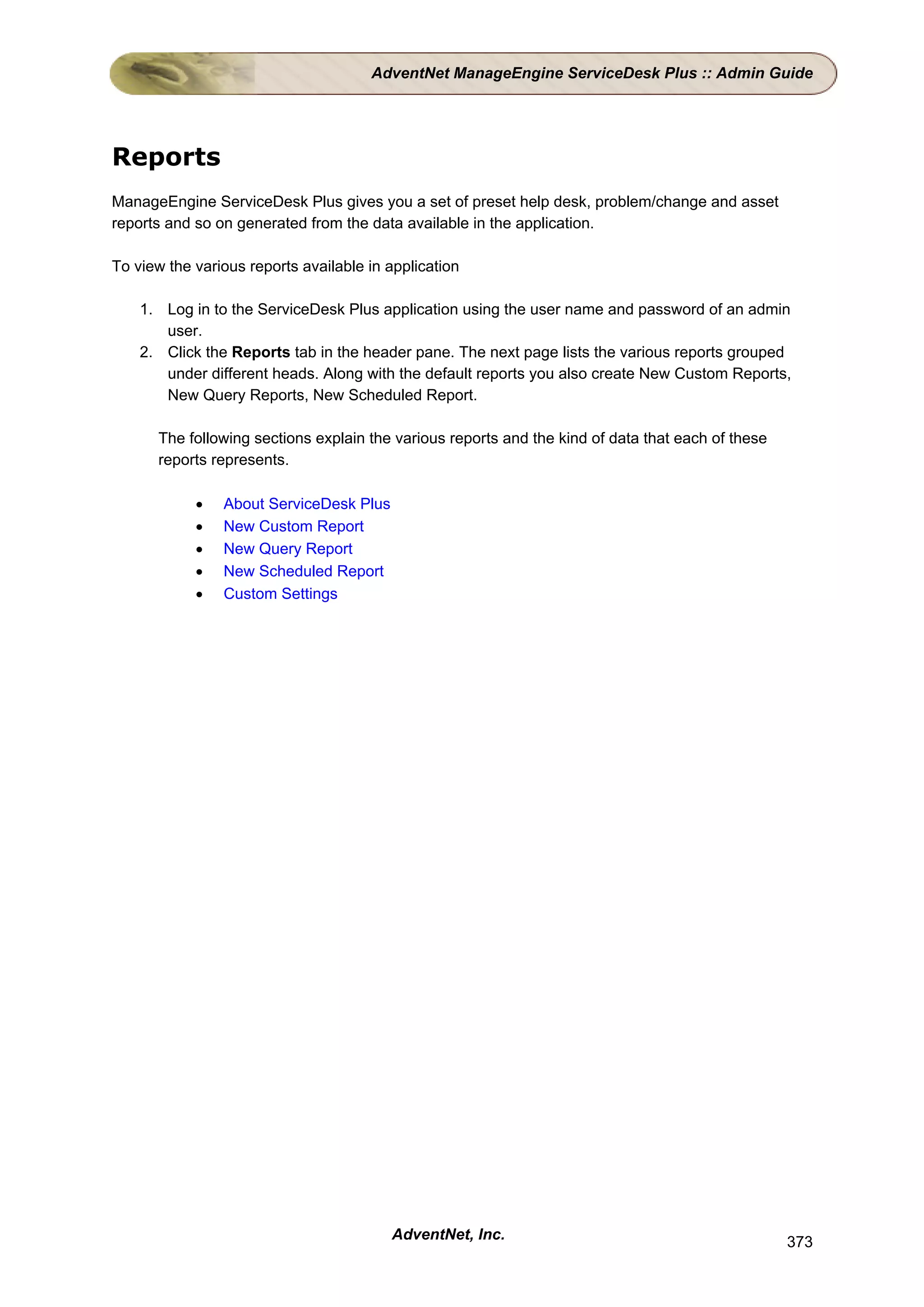 AdventNet ManageEngine ServiceDesk Plus :: Admin Guide




Reports
ManageEngine ServiceDesk Plus gives you a set of preset help desk, problem/change and asset
reports and so on generated from the data available in the application.

To view the various reports available in application

    1. Log in to the ServiceDesk Plus application using the user name and password of an admin
       user.
    2. Click the Reports tab in the header pane. The next page lists the various reports grouped
       under different heads. Along with the default reports you also create New Custom Reports,
       New Query Reports, New Scheduled Report.

      The following sections explain the various reports and the kind of data that each of these
      reports represents.

            •   About ServiceDesk Plus
            •   New Custom Report
            •   New Query Report
            •   New Scheduled Report
            •   Custom Settings




                                         AdventNet, Inc.                                           373
 