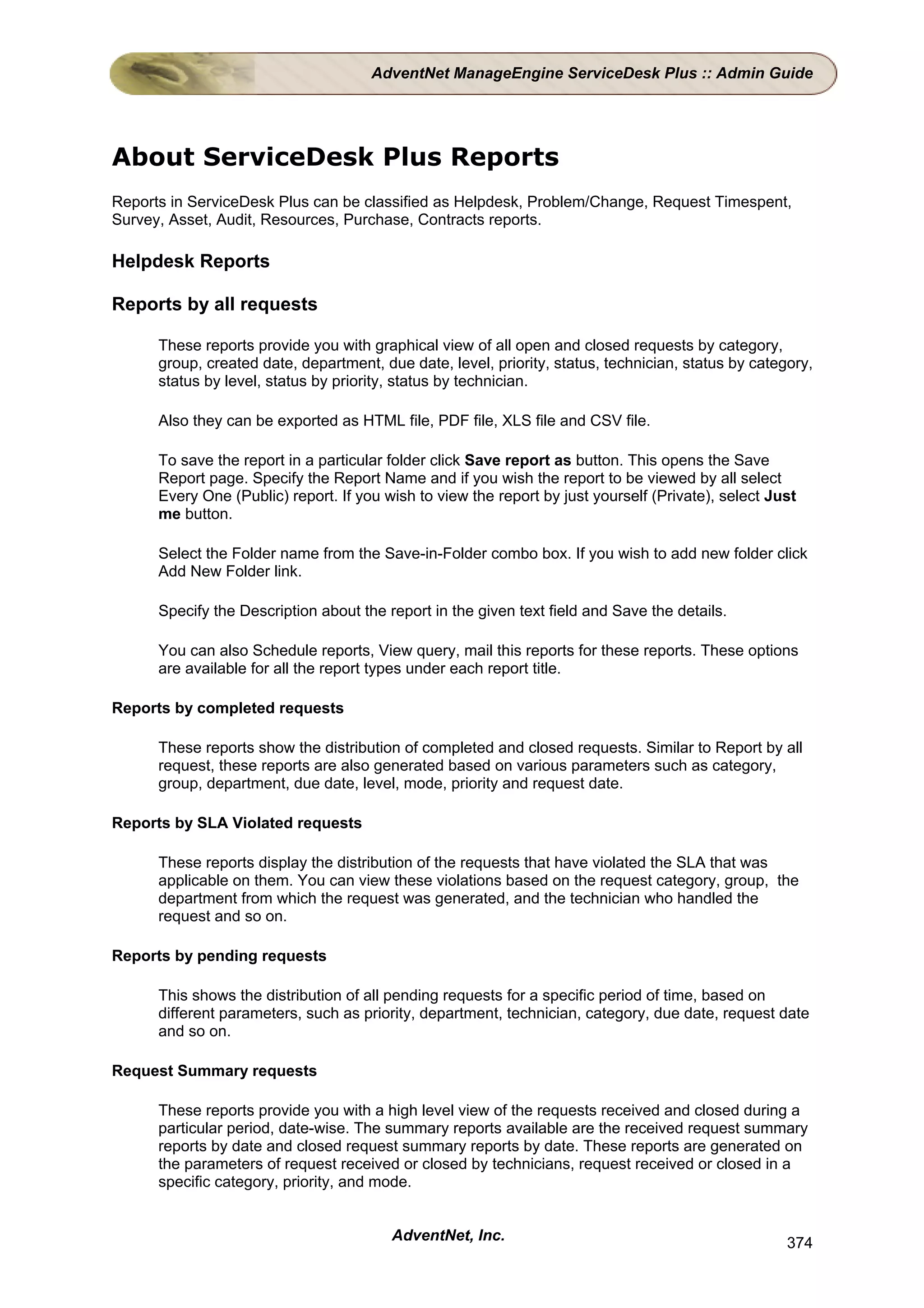 AdventNet ManageEngine ServiceDesk Plus :: Admin Guide




About ServiceDesk Plus Reports
Reports in ServiceDesk Plus can be classified as Helpdesk, Problem/Change, Request Timespent,
Survey, Asset, Audit, Resources, Purchase, Contracts reports.

Helpdesk Reports

Reports by all requests

      These reports provide you with graphical view of all open and closed requests by category,
      group, created date, department, due date, level, priority, status, technician, status by category,
      status by level, status by priority, status by technician.

      Also they can be exported as HTML file, PDF file, XLS file and CSV file.

      To save the report in a particular folder click Save report as button. This opens the Save
      Report page. Specify the Report Name and if you wish the report to be viewed by all select
      Every One (Public) report. If you wish to view the report by just yourself (Private), select Just
      me button.

      Select the Folder name from the Save-in-Folder combo box. If you wish to add new folder click
      Add New Folder link.

      Specify the Description about the report in the given text field and Save the details.

      You can also Schedule reports, View query, mail this reports for these reports. These options
      are available for all the report types under each report title.

Reports by completed requests

      These reports show the distribution of completed and closed requests. Similar to Report by all
      request, these reports are also generated based on various parameters such as category,
      group, department, due date, level, mode, priority and request date.

Reports by SLA Violated requests

      These reports display the distribution of the requests that have violated the SLA that was
      applicable on them. You can view these violations based on the request category, group, the
      department from which the request was generated, and the technician who handled the
      request and so on.

Reports by pending requests

      This shows the distribution of all pending requests for a specific period of time, based on
      different parameters, such as priority, department, technician, category, due date, request date
      and so on.

Request Summary requests

      These reports provide you with a high level view of the requests received and closed during a
      particular period, date-wise. The summary reports available are the received request summary
      reports by date and closed request summary reports by date. These reports are generated on
      the parameters of request received or closed by technicians, request received or closed in a
      specific category, priority, and mode.


                                         AdventNet, Inc.                                             374
 