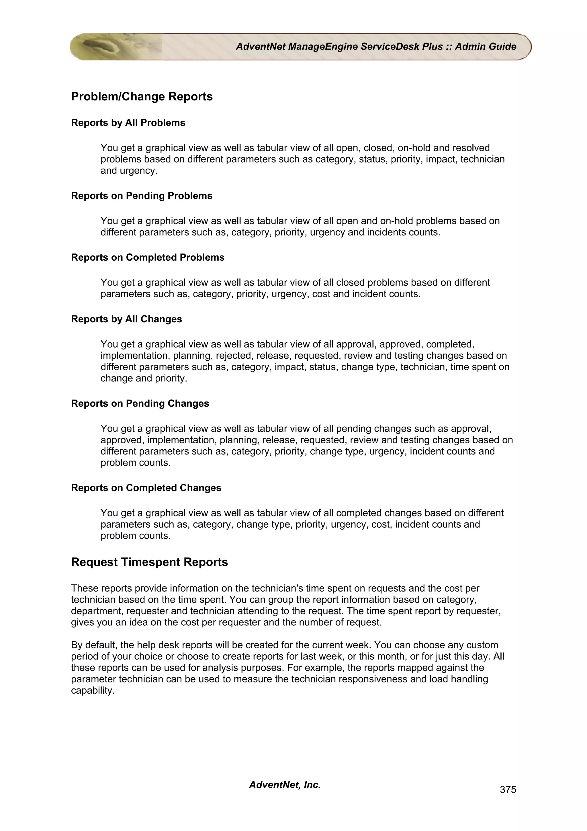AdventNet ManageEngine ServiceDesk Plus :: Admin Guide




Problem/Change Reports

Reports by All Problems

       You get a graphical view as well as tabular view of all open, closed, on-hold and resolved
       problems based on different parameters such as category, status, priority, impact, technician
       and urgency.

Reports on Pending Problems

       You get a graphical view as well as tabular view of all open and on-hold problems based on
       different parameters such as, category, priority, urgency and incidents counts.

Reports on Completed Problems

       You get a graphical view as well as tabular view of all closed problems based on different
       parameters such as, category, priority, urgency, cost and incident counts.

Reports by All Changes

       You get a graphical view as well as tabular view of all approval, approved, completed,
       implementation, planning, rejected, release, requested, review and testing changes based on
       different parameters such as, category, impact, status, change type, technician, time spent on
       change and priority.

Reports on Pending Changes

       You get a graphical view as well as tabular view of all pending changes such as approval,
       approved, implementation, planning, release, requested, review and testing changes based on
       different parameters such as, category, priority, change type, urgency, incident counts and
       problem counts.

Reports on Completed Changes

       You get a graphical view as well as tabular view of all completed changes based on different
       parameters such as, category, change type, priority, urgency, cost, incident counts and
       problem counts.

Request Timespent Reports

These reports provide information on the technician's time spent on requests and the cost per
technician based on the time spent. You can group the report information based on category,
department, requester and technician attending to the request. The time spent report by requester,
gives you an idea on the cost per requester and the number of request.

By default, the help desk reports will be created for the current week. You can choose any custom
period of your choice or choose to create reports for last week, or this month, or for just this day. All
these reports can be used for analysis purposes. For example, the reports mapped against the
parameter technician can be used to measure the technician responsiveness and load handling
capability.




                                           AdventNet, Inc.                                             375
 