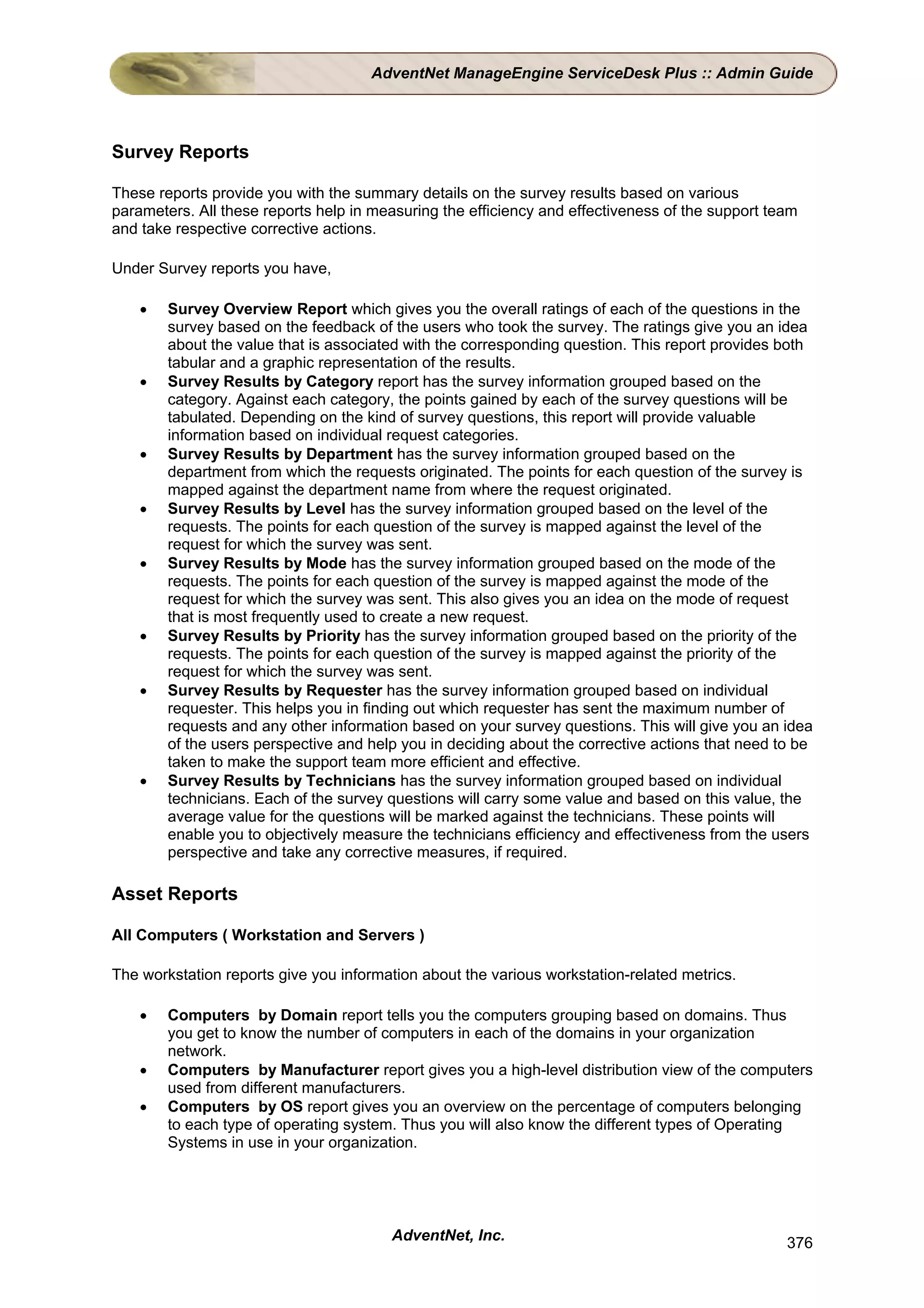 AdventNet ManageEngine ServiceDesk Plus :: Admin Guide




Survey Reports

These reports provide you with the summary details on the survey results based on various
parameters. All these reports help in measuring the efficiency and effectiveness of the support team
and take respective corrective actions.

Under Survey reports you have,

    •   Survey Overview Report which gives you the overall ratings of each of the questions in the
        survey based on the feedback of the users who took the survey. The ratings give you an idea
        about the value that is associated with the corresponding question. This report provides both
        tabular and a graphic representation of the results.
    •   Survey Results by Category report has the survey information grouped based on the
        category. Against each category, the points gained by each of the survey questions will be
        tabulated. Depending on the kind of survey questions, this report will provide valuable
        information based on individual request categories.
    •   Survey Results by Department has the survey information grouped based on the
        department from which the requests originated. The points for each question of the survey is
        mapped against the department name from where the request originated.
    •   Survey Results by Level has the survey information grouped based on the level of the
        requests. The points for each question of the survey is mapped against the level of the
        request for which the survey was sent.
    •   Survey Results by Mode has the survey information grouped based on the mode of the
        requests. The points for each question of the survey is mapped against the mode of the
        request for which the survey was sent. This also gives you an idea on the mode of request
        that is most frequently used to create a new request.
    •   Survey Results by Priority has the survey information grouped based on the priority of the
        requests. The points for each question of the survey is mapped against the priority of the
        request for which the survey was sent.
    •   Survey Results by Requester has the survey information grouped based on individual
        requester. This helps you in finding out which requester has sent the maximum number of
        requests and any other information based on your survey questions. This will give you an idea
        of the users perspective and help you in deciding about the corrective actions that need to be
        taken to make the support team more efficient and effective.
    •   Survey Results by Technicians has the survey information grouped based on individual
        technicians. Each of the survey questions will carry some value and based on this value, the
        average value for the questions will be marked against the technicians. These points will
        enable you to objectively measure the technicians efficiency and effectiveness from the users
        perspective and take any corrective measures, if required.

Asset Reports

All Computers ( Workstation and Servers )

The workstation reports give you information about the various workstation-related metrics.

    •   Computers by Domain report tells you the computers grouping based on domains. Thus
        you get to know the number of computers in each of the domains in your organization
        network.
    •   Computers by Manufacturer report gives you a high-level distribution view of the computers
        used from different manufacturers.
    •   Computers by OS report gives you an overview on the percentage of computers belonging
        to each type of operating system. Thus you will also know the different types of Operating
        Systems in use in your organization.




                                        AdventNet, Inc.                                           376
 
