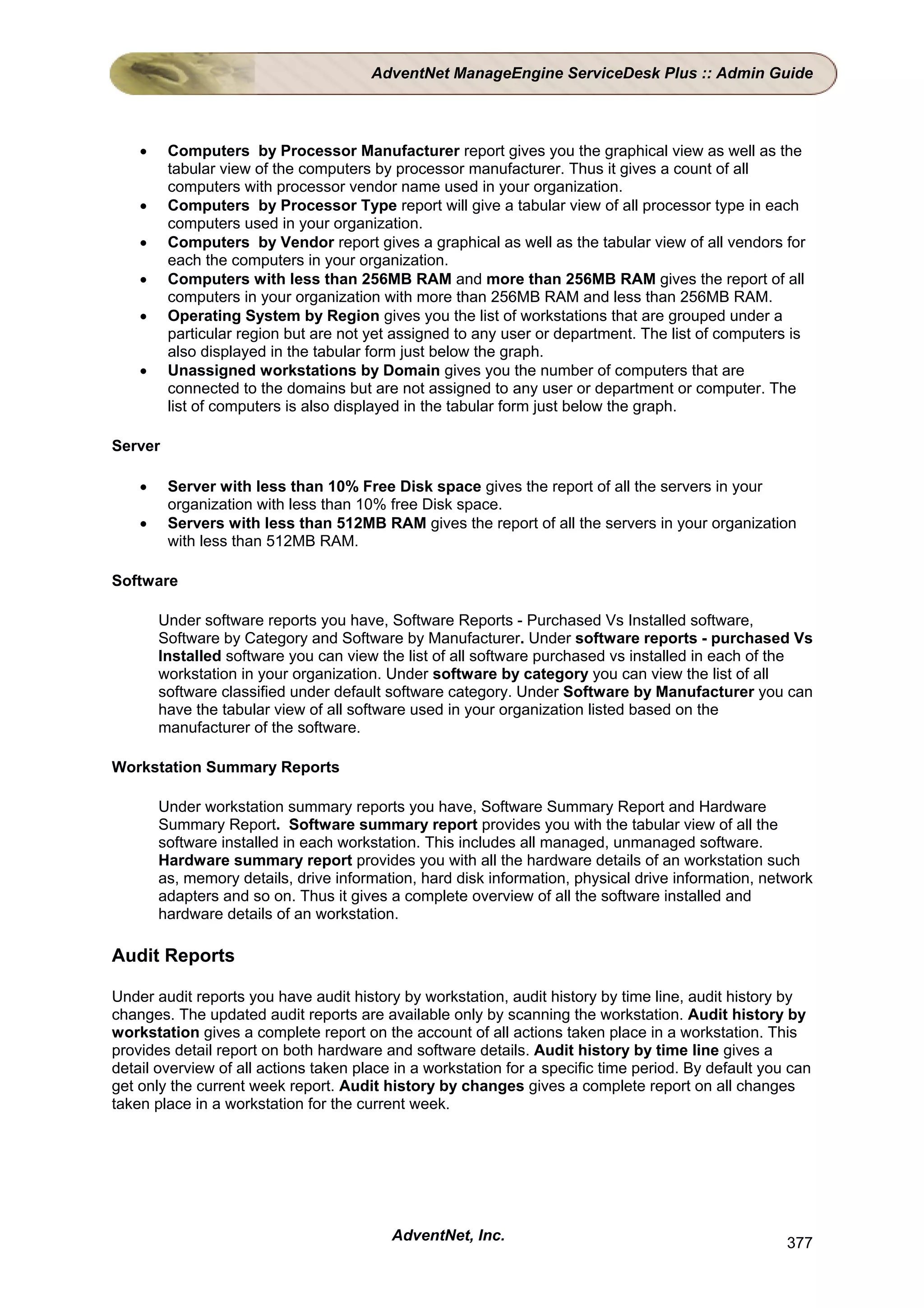 AdventNet ManageEngine ServiceDesk Plus :: Admin Guide



    •    Computers by Processor Manufacturer report gives you the graphical view as well as the
         tabular view of the computers by processor manufacturer. Thus it gives a count of all
         computers with processor vendor name used in your organization.
    •    Computers by Processor Type report will give a tabular view of all processor type in each
         computers used in your organization.
    •    Computers by Vendor report gives a graphical as well as the tabular view of all vendors for
         each the computers in your organization.
    •    Computers with less than 256MB RAM and more than 256MB RAM gives the report of all
         computers in your organization with more than 256MB RAM and less than 256MB RAM.
    •    Operating System by Region gives you the list of workstations that are grouped under a
         particular region but are not yet assigned to any user or department. The list of computers is
         also displayed in the tabular form just below the graph.
    •    Unassigned workstations by Domain gives you the number of computers that are
         connected to the domains but are not assigned to any user or department or computer. The
         list of computers is also displayed in the tabular form just below the graph.

Server

    •    Server with less than 10% Free Disk space gives the report of all the servers in your
         organization with less than 10% free Disk space.
    •    Servers with less than 512MB RAM gives the report of all the servers in your organization
         with less than 512MB RAM.

Software

        Under software reports you have, Software Reports - Purchased Vs Installed software,
        Software by Category and Software by Manufacturer. Under software reports - purchased Vs
        Installed software you can view the list of all software purchased vs installed in each of the
        workstation in your organization. Under software by category you can view the list of all
        software classified under default software category. Under Software by Manufacturer you can
        have the tabular view of all software used in your organization listed based on the
        manufacturer of the software.

Workstation Summary Reports

        Under workstation summary reports you have, Software Summary Report and Hardware
        Summary Report. Software summary report provides you with the tabular view of all the
        software installed in each workstation. This includes all managed, unmanaged software.
        Hardware summary report provides you with all the hardware details of an workstation such
        as, memory details, drive information, hard disk information, physical drive information, network
        adapters and so on. Thus it gives a complete overview of all the software installed and
        hardware details of an workstation.

Audit Reports

Under audit reports you have audit history by workstation, audit history by time line, audit history by
changes. The updated audit reports are available only by scanning the workstation. Audit history by
workstation gives a complete report on the account of all actions taken place in a workstation. This
provides detail report on both hardware and software details. Audit history by time line gives a
detail overview of all actions taken place in a workstation for a specific time period. By default you can
get only the current week report. Audit history by changes gives a complete report on all changes
taken place in a workstation for the current week.




                                          AdventNet, Inc.                                             377
 