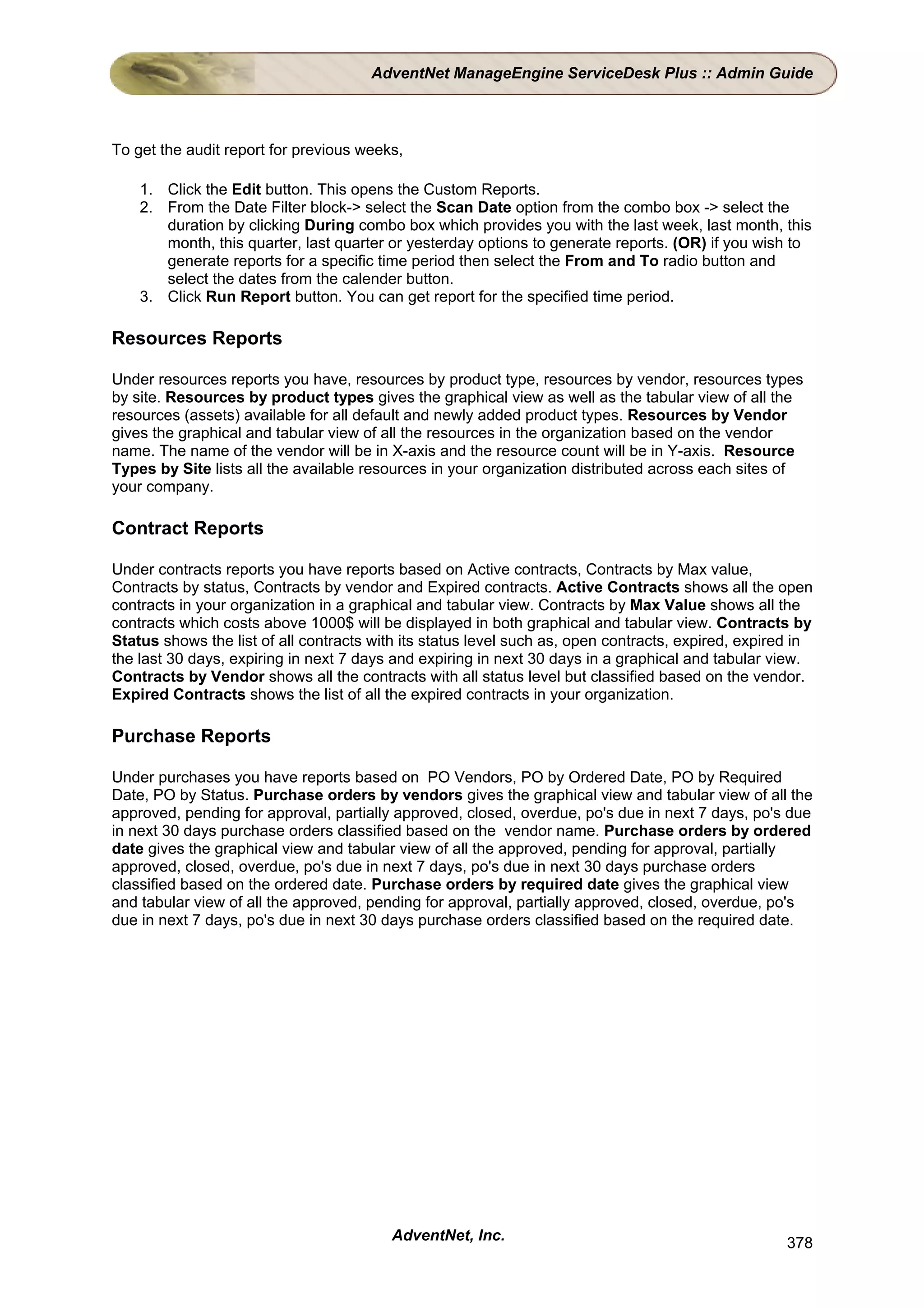 AdventNet ManageEngine ServiceDesk Plus :: Admin Guide



To get the audit report for previous weeks,

    1. Click the Edit button. This opens the Custom Reports.
    2. From the Date Filter block-> select the Scan Date option from the combo box -> select the
       duration by clicking During combo box which provides you with the last week, last month, this
       month, this quarter, last quarter or yesterday options to generate reports. (OR) if you wish to
       generate reports for a specific time period then select the From and To radio button and
       select the dates from the calender button.
    3. Click Run Report button. You can get report for the specified time period.

Resources Reports

Under resources reports you have, resources by product type, resources by vendor, resources types
by site. Resources by product types gives the graphical view as well as the tabular view of all the
resources (assets) available for all default and newly added product types. Resources by Vendor
gives the graphical and tabular view of all the resources in the organization based on the vendor
name. The name of the vendor will be in X-axis and the resource count will be in Y-axis. Resource
Types by Site lists all the available resources in your organization distributed across each sites of
your company.

Contract Reports

Under contracts reports you have reports based on Active contracts, Contracts by Max value,
Contracts by status, Contracts by vendor and Expired contracts. Active Contracts shows all the open
contracts in your organization in a graphical and tabular view. Contracts by Max Value shows all the
contracts which costs above 1000$ will be displayed in both graphical and tabular view. Contracts by
Status shows the list of all contracts with its status level such as, open contracts, expired, expired in
the last 30 days, expiring in next 7 days and expiring in next 30 days in a graphical and tabular view.
Contracts by Vendor shows all the contracts with all status level but classified based on the vendor.
Expired Contracts shows the list of all the expired contracts in your organization.

Purchase Reports

Under purchases you have reports based on PO Vendors, PO by Ordered Date, PO by Required
Date, PO by Status. Purchase orders by vendors gives the graphical view and tabular view of all the
approved, pending for approval, partially approved, closed, overdue, po's due in next 7 days, po's due
in next 30 days purchase orders classified based on the vendor name. Purchase orders by ordered
date gives the graphical view and tabular view of all the approved, pending for approval, partially
approved, closed, overdue, po's due in next 7 days, po's due in next 30 days purchase orders
classified based on the ordered date. Purchase orders by required date gives the graphical view
and tabular view of all the approved, pending for approval, partially approved, closed, overdue, po's
due in next 7 days, po's due in next 30 days purchase orders classified based on the required date.




                                         AdventNet, Inc.                                             378
 