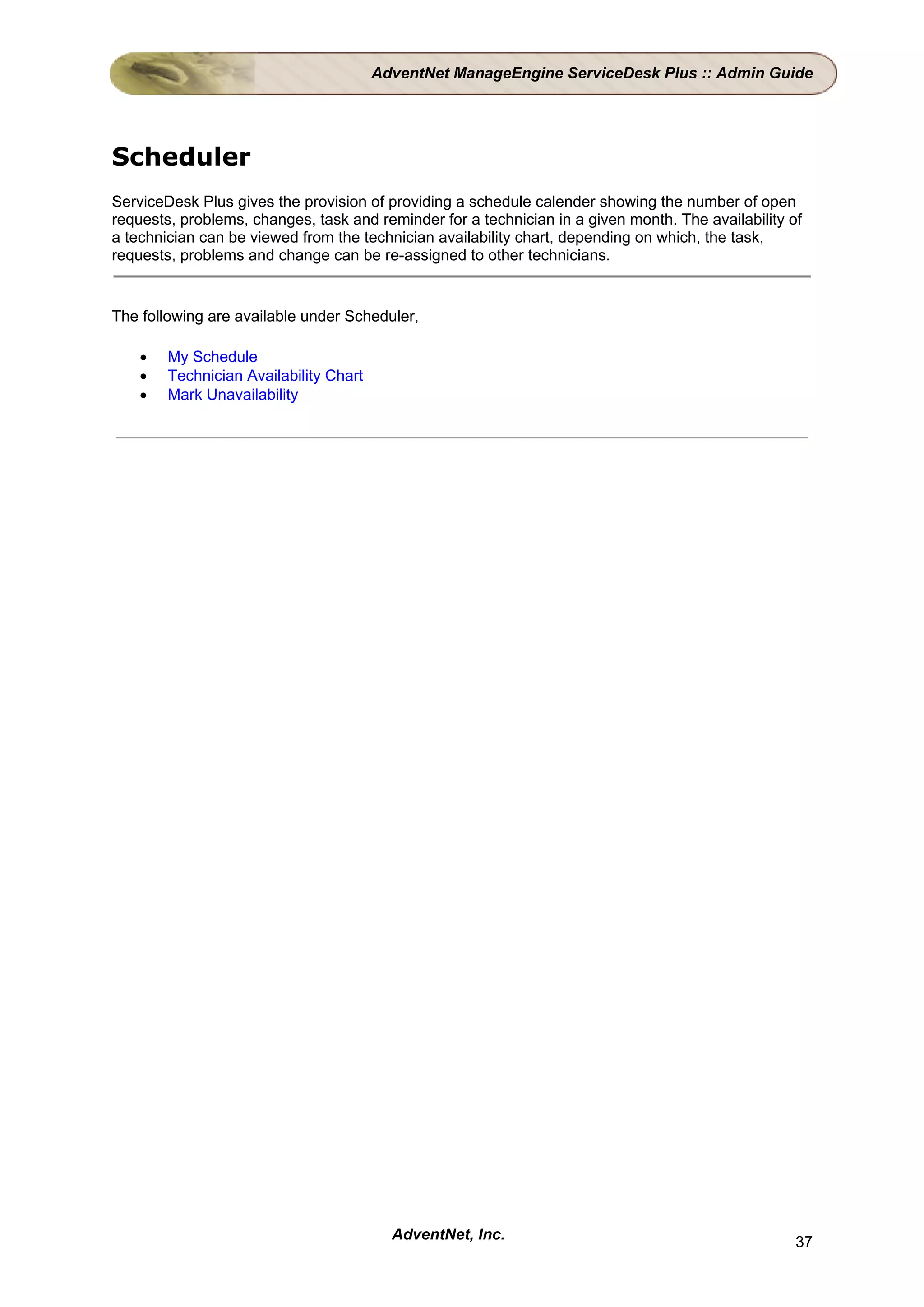 AdventNet ManageEngine ServiceDesk Plus :: Admin Guide




Scheduler
ServiceDesk Plus gives the provision of providing a schedule calender showing the number of open
requests, problems, changes, task and reminder for a technician in a given month. The availability of
a technician can be viewed from the technician availability chart, depending on which, the task,
requests, problems and change can be re-assigned to other technicians.


The following are available under Scheduler,

    •   My Schedule
    •   Technician Availability Chart
    •   Mark Unavailability




                                          AdventNet, Inc.                                           37
 