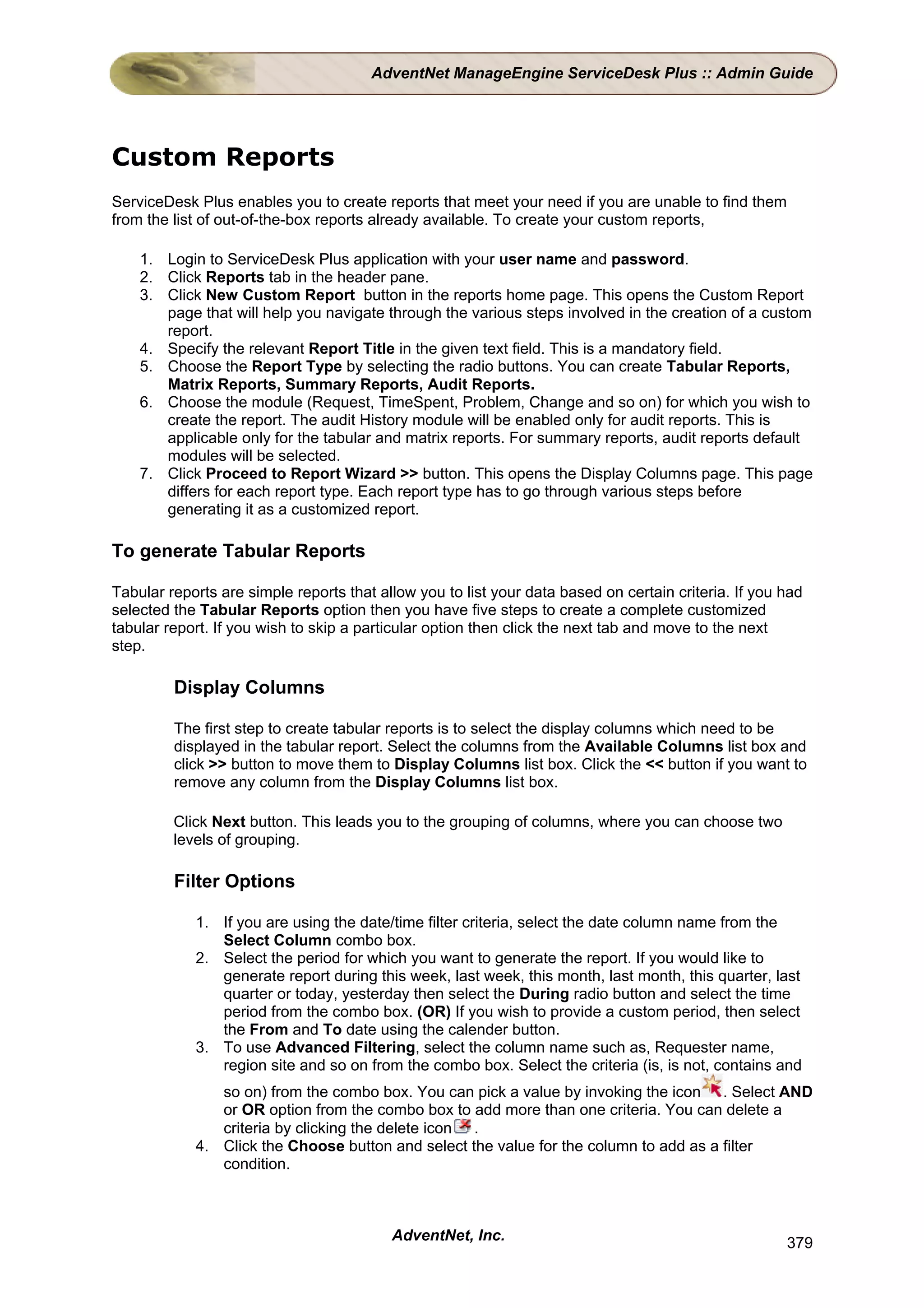 AdventNet ManageEngine ServiceDesk Plus :: Admin Guide




Custom Reports
ServiceDesk Plus enables you to create reports that meet your need if you are unable to find them
from the list of out-of-the-box reports already available. To create your custom reports,

    1. Login to ServiceDesk Plus application with your user name and password.
    2. Click Reports tab in the header pane.
    3. Click New Custom Report button in the reports home page. This opens the Custom Report
       page that will help you navigate through the various steps involved in the creation of a custom
       report.
    4. Specify the relevant Report Title in the given text field. This is a mandatory field.
    5. Choose the Report Type by selecting the radio buttons. You can create Tabular Reports,
       Matrix Reports, Summary Reports, Audit Reports.
    6. Choose the module (Request, TimeSpent, Problem, Change and so on) for which you wish to
       create the report. The audit History module will be enabled only for audit reports. This is
       applicable only for the tabular and matrix reports. For summary reports, audit reports default
       modules will be selected.
    7. Click Proceed to Report Wizard >> button. This opens the Display Columns page. This page
       differs for each report type. Each report type has to go through various steps before
       generating it as a customized report.

To generate Tabular Reports

Tabular reports are simple reports that allow you to list your data based on certain criteria. If you had
selected the Tabular Reports option then you have five steps to create a complete customized
tabular report. If you wish to skip a particular option then click the next tab and move to the next
step.

         Display Columns

         The first step to create tabular reports is to select the display columns which need to be
         displayed in the tabular report. Select the columns from the Available Columns list box and
         click >> button to move them to Display Columns list box. Click the << button if you want to
         remove any column from the Display Columns list box.

         Click Next button. This leads you to the grouping of columns, where you can choose two
         levels of grouping.

         Filter Options

            1. If you are using the date/time filter criteria, select the date column name from the
               Select Column combo box.
            2. Select the period for which you want to generate the report. If you would like to
               generate report during this week, last week, this month, last month, this quarter, last
               quarter or today, yesterday then select the During radio button and select the time
               period from the combo box. (OR) If you wish to provide a custom period, then select
               the From and To date using the calender button.
            3. To use Advanced Filtering, select the column name such as, Requester name,
               region site and so on from the combo box. Select the criteria (is, is not, contains and
               so on) from the combo box. You can pick a value by invoking the icon . Select AND
               or OR option from the combo box to add more than one criteria. You can delete a
               criteria by clicking the delete icon .
            4. Click the Choose button and select the value for the column to add as a filter
               condition.



                                          AdventNet, Inc.                                             379
 