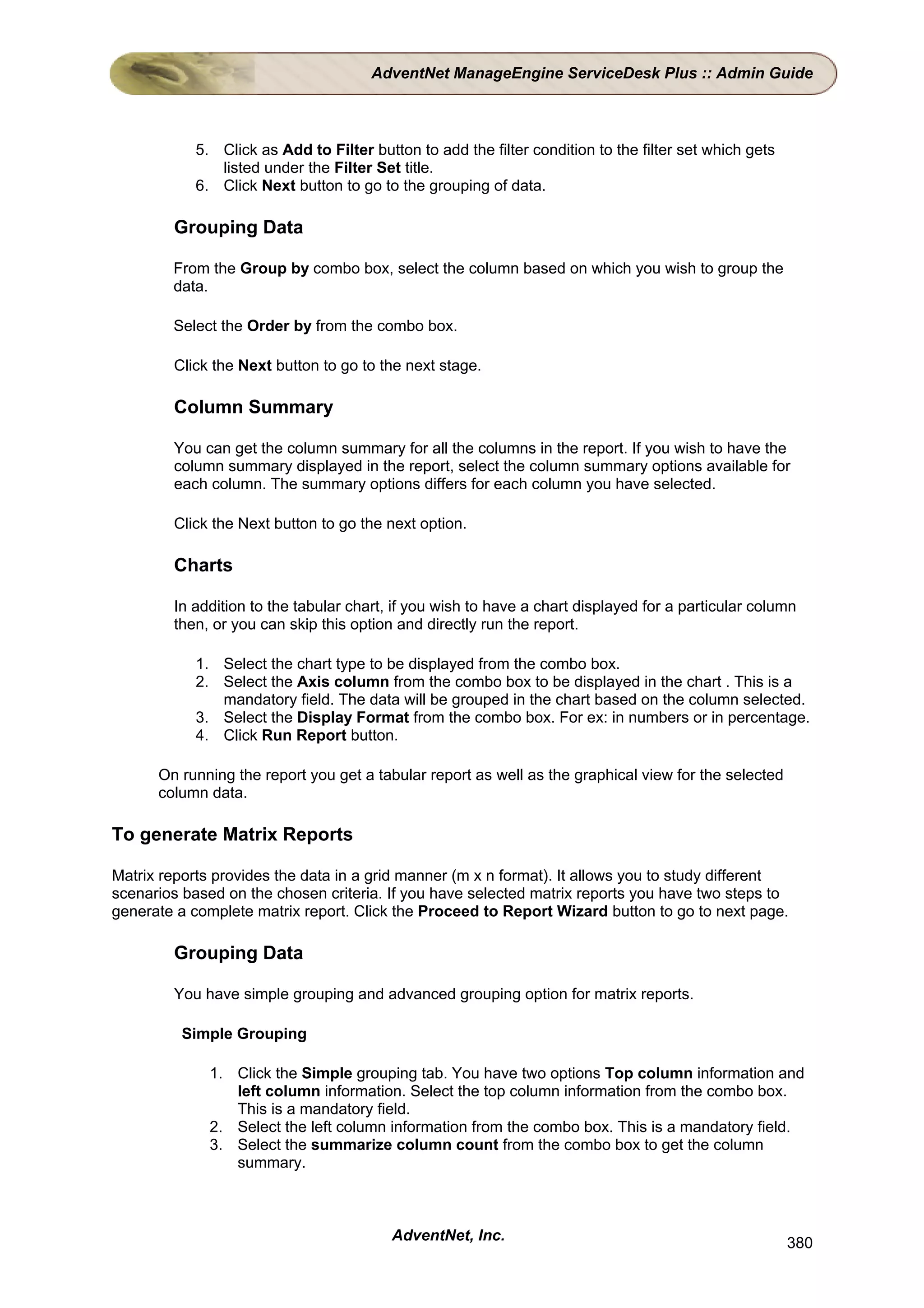AdventNet ManageEngine ServiceDesk Plus :: Admin Guide



            5. Click as Add to Filter button to add the filter condition to the filter set which gets
               listed under the Filter Set title.
            6. Click Next button to go to the grouping of data.

         Grouping Data

        From the Group by combo box, select the column based on which you wish to group the
        data.

        Select the Order by from the combo box.

         Click the Next button to go to the next stage.

         Column Summary

         You can get the column summary for all the columns in the report. If you wish to have the
         column summary displayed in the report, select the column summary options available for
         each column. The summary options differs for each column you have selected.

         Click the Next button to go the next option.

         Charts

         In addition to the tabular chart, if you wish to have a chart displayed for a particular column
         then, or you can skip this option and directly run the report.

            1. Select the chart type to be displayed from the combo box.
            2. Select the Axis column from the combo box to be displayed in the chart . This is a
               mandatory field. The data will be grouped in the chart based on the column selected.
            3. Select the Display Format from the combo box. For ex: in numbers or in percentage.
            4. Click Run Report button.

      On running the report you get a tabular report as well as the graphical view for the selected
      column data.

To generate Matrix Reports

Matrix reports provides the data in a grid manner (m x n format). It allows you to study different
scenarios based on the chosen criteria. If you have selected matrix reports you have two steps to
generate a complete matrix report. Click the Proceed to Report Wizard button to go to next page.

         Grouping Data

         You have simple grouping and advanced grouping option for matrix reports.

          Simple Grouping

              1. Click the Simple grouping tab. You have two options Top column information and
                 left column information. Select the top column information from the combo box.
                 This is a mandatory field.
              2. Select the left column information from the combo box. This is a mandatory field.
              3. Select the summarize column count from the combo box to get the column
                 summary.



                                          AdventNet, Inc.                                               380
 