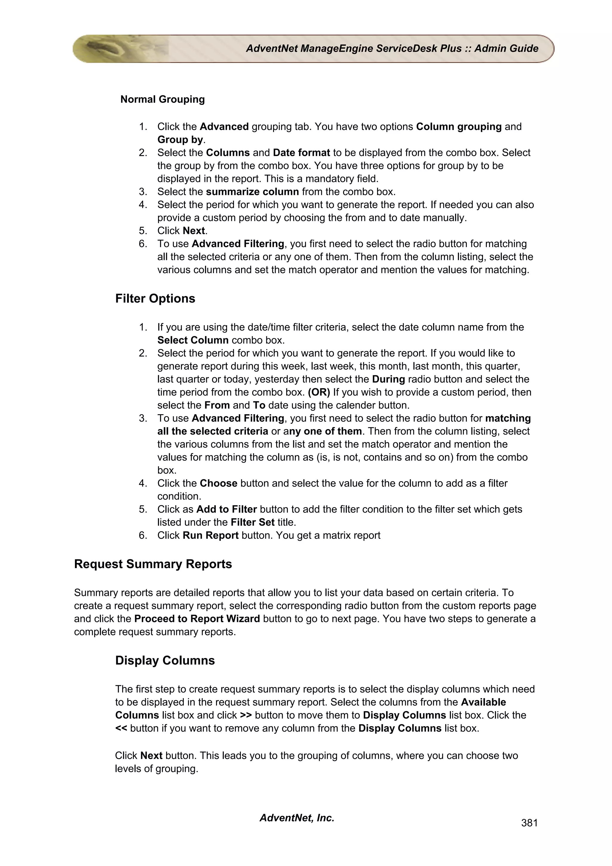 AdventNet ManageEngine ServiceDesk Plus :: Admin Guide



         Normal Grouping

             1. Click the Advanced grouping tab. You have two options Column grouping and
                Group by.
             2. Select the Columns and Date format to be displayed from the combo box. Select
                the group by from the combo box. You have three options for group by to be
                displayed in the report. This is a mandatory field.
             3. Select the summarize column from the combo box.
             4. Select the period for which you want to generate the report. If needed you can also
                provide a custom period by choosing the from and to date manually.
             5. Click Next.
             6. To use Advanced Filtering, you first need to select the radio button for matching
                all the selected criteria or any one of them. Then from the column listing, select the
                various columns and set the match operator and mention the values for matching.

        Filter Options

             1. If you are using the date/time filter criteria, select the date column name from the
                Select Column combo box.
             2. Select the period for which you want to generate the report. If you would like to
                generate report during this week, last week, this month, last month, this quarter,
                last quarter or today, yesterday then select the During radio button and select the
                time period from the combo box. (OR) If you wish to provide a custom period, then
                select the From and To date using the calender button.
             3. To use Advanced Filtering, you first need to select the radio button for matching
                all the selected criteria or any one of them. Then from the column listing, select
                the various columns from the list and set the match operator and mention the
                values for matching the column as (is, is not, contains and so on) from the combo
                box.
             4. Click the Choose button and select the value for the column to add as a filter
                condition.
             5. Click as Add to Filter button to add the filter condition to the filter set which gets
                listed under the Filter Set title.
             6. Click Run Report button. You get a matrix report

Request Summary Reports

Summary reports are detailed reports that allow you to list your data based on certain criteria. To
create a request summary report, select the corresponding radio button from the custom reports page
and click the Proceed to Report Wizard button to go to next page. You have two steps to generate a
complete request summary reports.

        Display Columns

        The first step to create request summary reports is to select the display columns which need
        to be displayed in the request summary report. Select the columns from the Available
        Columns list box and click >> button to move them to Display Columns list box. Click the
        << button if you want to remove any column from the Display Columns list box.

        Click Next button. This leads you to the grouping of columns, where you can choose two
        levels of grouping.



                                        AdventNet, Inc.                                            381
 
