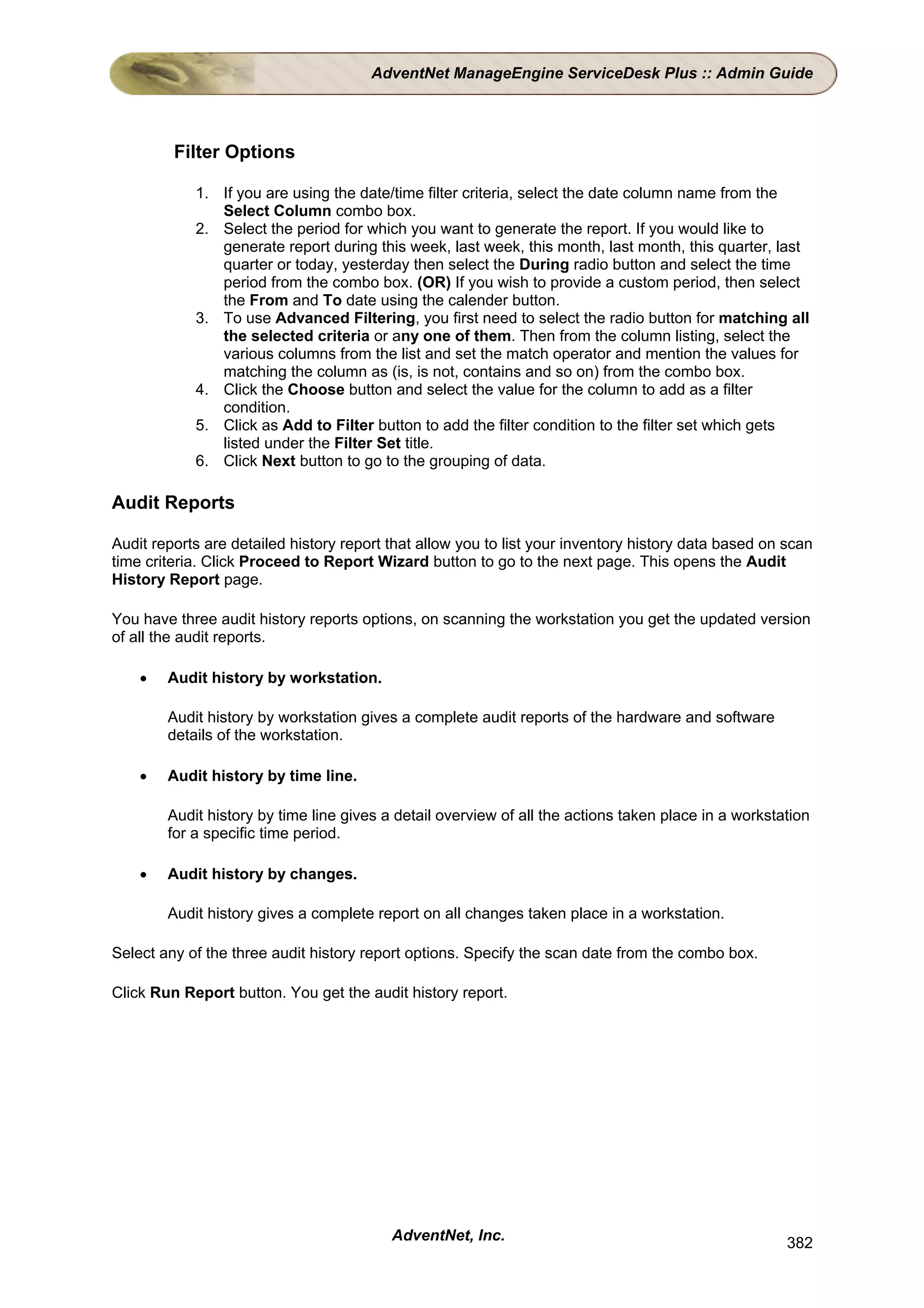 AdventNet ManageEngine ServiceDesk Plus :: Admin Guide




         Filter Options

            1. If you are using the date/time filter criteria, select the date column name from the
               Select Column combo box.
            2. Select the period for which you want to generate the report. If you would like to
               generate report during this week, last week, this month, last month, this quarter, last
               quarter or today, yesterday then select the During radio button and select the time
               period from the combo box. (OR) If you wish to provide a custom period, then select
               the From and To date using the calender button.
            3. To use Advanced Filtering, you first need to select the radio button for matching all
               the selected criteria or any one of them. Then from the column listing, select the
               various columns from the list and set the match operator and mention the values for
               matching the column as (is, is not, contains and so on) from the combo box.
            4. Click the Choose button and select the value for the column to add as a filter
               condition.
            5. Click as Add to Filter button to add the filter condition to the filter set which gets
               listed under the Filter Set title.
            6. Click Next button to go to the grouping of data.

Audit Reports

Audit reports are detailed history report that allow you to list your inventory history data based on scan
time criteria. Click Proceed to Report Wizard button to go to the next page. This opens the Audit
History Report page.

You have three audit history reports options, on scanning the workstation you get the updated version
of all the audit reports.

    •   Audit history by workstation.

        Audit history by workstation gives a complete audit reports of the hardware and software
        details of the workstation.

    •   Audit history by time line.

        Audit history by time line gives a detail overview of all the actions taken place in a workstation
        for a specific time period.

    •   Audit history by changes.

        Audit history gives a complete report on all changes taken place in a workstation.

Select any of the three audit history report options. Specify the scan date from the combo box.

Click Run Report button. You get the audit history report.




                                          AdventNet, Inc.                                             382
 