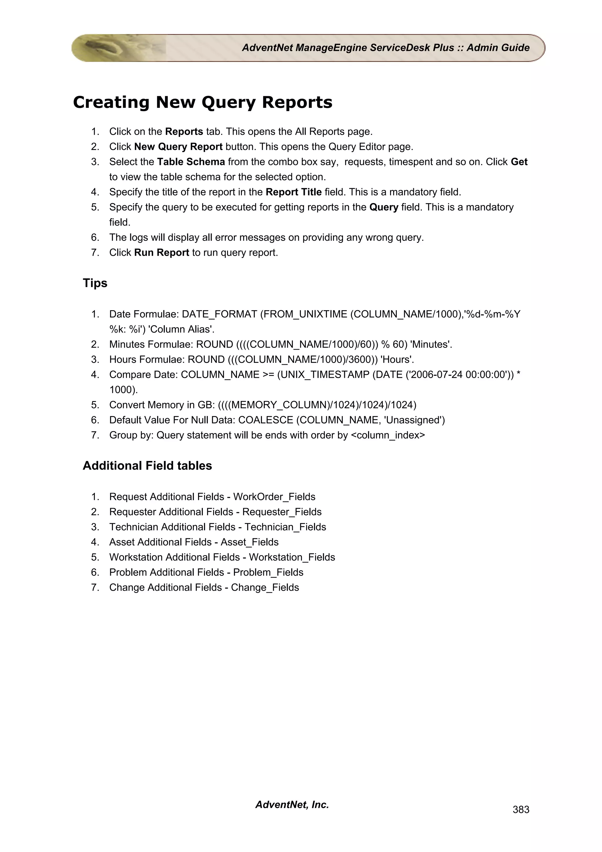 AdventNet ManageEngine ServiceDesk Plus :: Admin Guide




Creating New Query Reports
 1. Click on the Reports tab. This opens the All Reports page.
 2. Click New Query Report button. This opens the Query Editor page.
 3. Select the Table Schema from the combo box say, requests, timespent and so on. Click Get
    to view the table schema for the selected option.
 4. Specify the title of the report in the Report Title field. This is a mandatory field.
 5. Specify the query to be executed for getting reports in the Query field. This is a mandatory
    field.
 6. The logs will display all error messages on providing any wrong query.
 7. Click Run Report to run query report.


Tips

 1. Date Formulae: DATE_FORMAT (FROM_UNIXTIME (COLUMN_NAME/1000),'%d-%m-%Y
    %k: %i') 'Column Alias'.
 2. Minutes Formulae: ROUND ((((COLUMN_NAME/1000)/60)) % 60) 'Minutes'.
 3. Hours Formulae: ROUND (((COLUMN_NAME/1000)/3600)) 'Hours'.
 4. Compare Date: COLUMN_NAME >= (UNIX_TIMESTAMP (DATE ('2006-07-24 00:00:00')) *
    1000).
 5. Convert Memory in GB: ((((MEMORY_COLUMN)/1024)/1024)/1024)
 6. Default Value For Null Data: COALESCE (COLUMN_NAME, 'Unassigned')
 7. Group by: Query statement will be ends with order by <column_index>


Additional Field tables

 1.    Request Additional Fields - WorkOrder_Fields
 2.    Requester Additional Fields - Requester_Fields
 3.    Technician Additional Fields - Technician_Fields
 4.    Asset Additional Fields - Asset_Fields
 5.    Workstation Additional Fields - Workstation_Fields
 6.    Problem Additional Fields - Problem_Fields
 7.    Change Additional Fields - Change_Fields




                                       AdventNet, Inc.                                      383
 