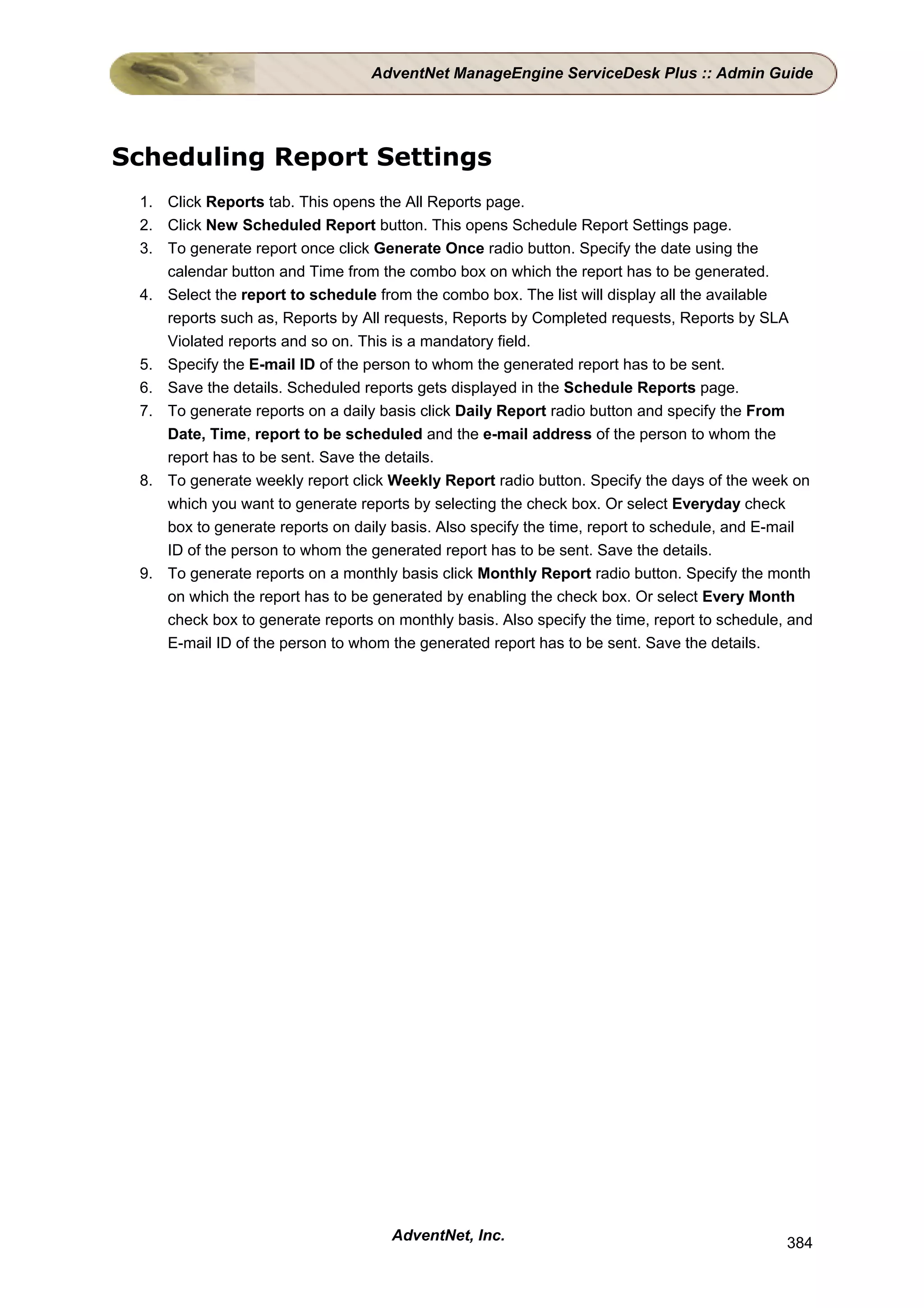 AdventNet ManageEngine ServiceDesk Plus :: Admin Guide




Scheduling Report Settings
 1. Click Reports tab. This opens the All Reports page.
 2. Click New Scheduled Report button. This opens Schedule Report Settings page.
 3. To generate report once click Generate Once radio button. Specify the date using the
    calendar button and Time from the combo box on which the report has to be generated.
 4. Select the report to schedule from the combo box. The list will display all the available
    reports such as, Reports by All requests, Reports by Completed requests, Reports by SLA
    Violated reports and so on. This is a mandatory field.
 5. Specify the E-mail ID of the person to whom the generated report has to be sent.
 6. Save the details. Scheduled reports gets displayed in the Schedule Reports page.
 7. To generate reports on a daily basis click Daily Report radio button and specify the From
    Date, Time, report to be scheduled and the e-mail address of the person to whom the
    report has to be sent. Save the details.
 8. To generate weekly report click Weekly Report radio button. Specify the days of the week on
    which you want to generate reports by selecting the check box. Or select Everyday check
    box to generate reports on daily basis. Also specify the time, report to schedule, and E-mail
    ID of the person to whom the generated report has to be sent. Save the details.
 9. To generate reports on a monthly basis click Monthly Report radio button. Specify the month
    on which the report has to be generated by enabling the check box. Or select Every Month
    check box to generate reports on monthly basis. Also specify the time, report to schedule, and
    E-mail ID of the person to whom the generated report has to be sent. Save the details.




                                     AdventNet, Inc.                                          384
 