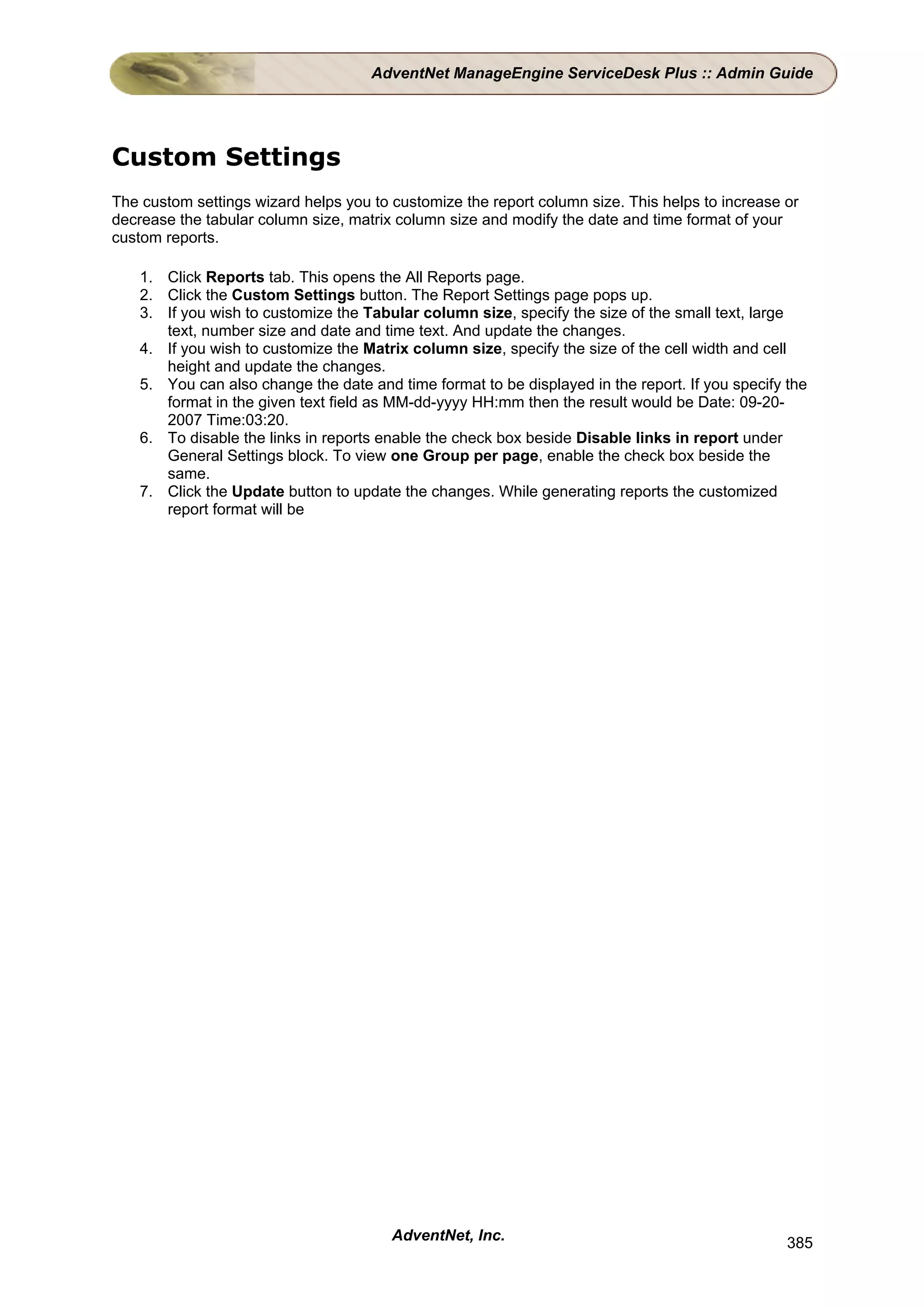AdventNet ManageEngine ServiceDesk Plus :: Admin Guide




Custom Settings
The custom settings wizard helps you to customize the report column size. This helps to increase or
decrease the tabular column size, matrix column size and modify the date and time format of your
custom reports.

    1. Click Reports tab. This opens the All Reports page.
    2. Click the Custom Settings button. The Report Settings page pops up.
    3. If you wish to customize the Tabular column size, specify the size of the small text, large
       text, number size and date and time text. And update the changes.
    4. If you wish to customize the Matrix column size, specify the size of the cell width and cell
       height and update the changes.
    5. You can also change the date and time format to be displayed in the report. If you specify the
       format in the given text field as MM-dd-yyyy HH:mm then the result would be Date: 09-20-
       2007 Time:03:20.
    6. To disable the links in reports enable the check box beside Disable links in report under
       General Settings block. To view one Group per page, enable the check box beside the
       same.
    7. Click the Update button to update the changes. While generating reports the customized
       report format will be




                                        AdventNet, Inc.                                           385
 