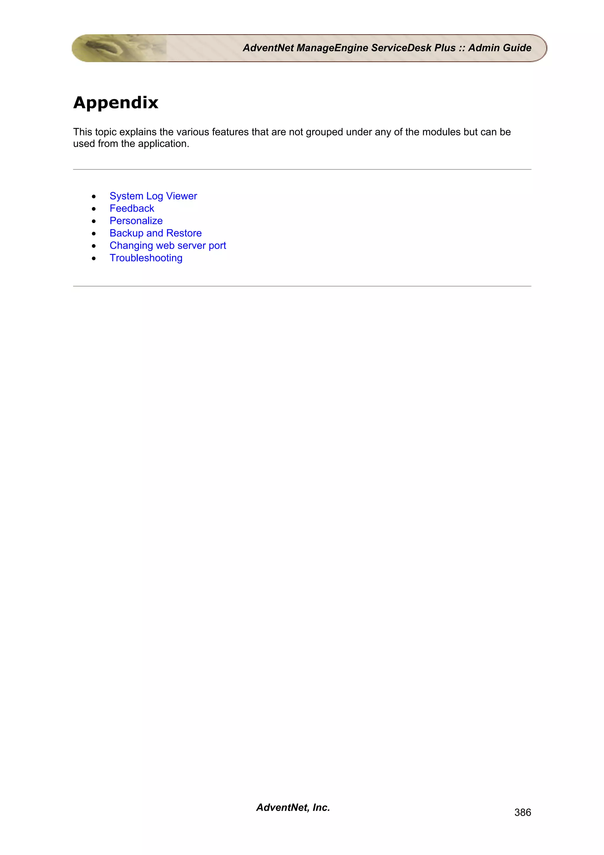 AdventNet ManageEngine ServiceDesk Plus :: Admin Guide




Appendix
This topic explains the various features that are not grouped under any of the modules but can be
used from the application.




    •   System Log Viewer
    •   Feedback
    •   Personalize
    •   Backup and Restore
    •   Changing web server port
    •   Troubleshooting




                                        AdventNet, Inc.                                             386
 