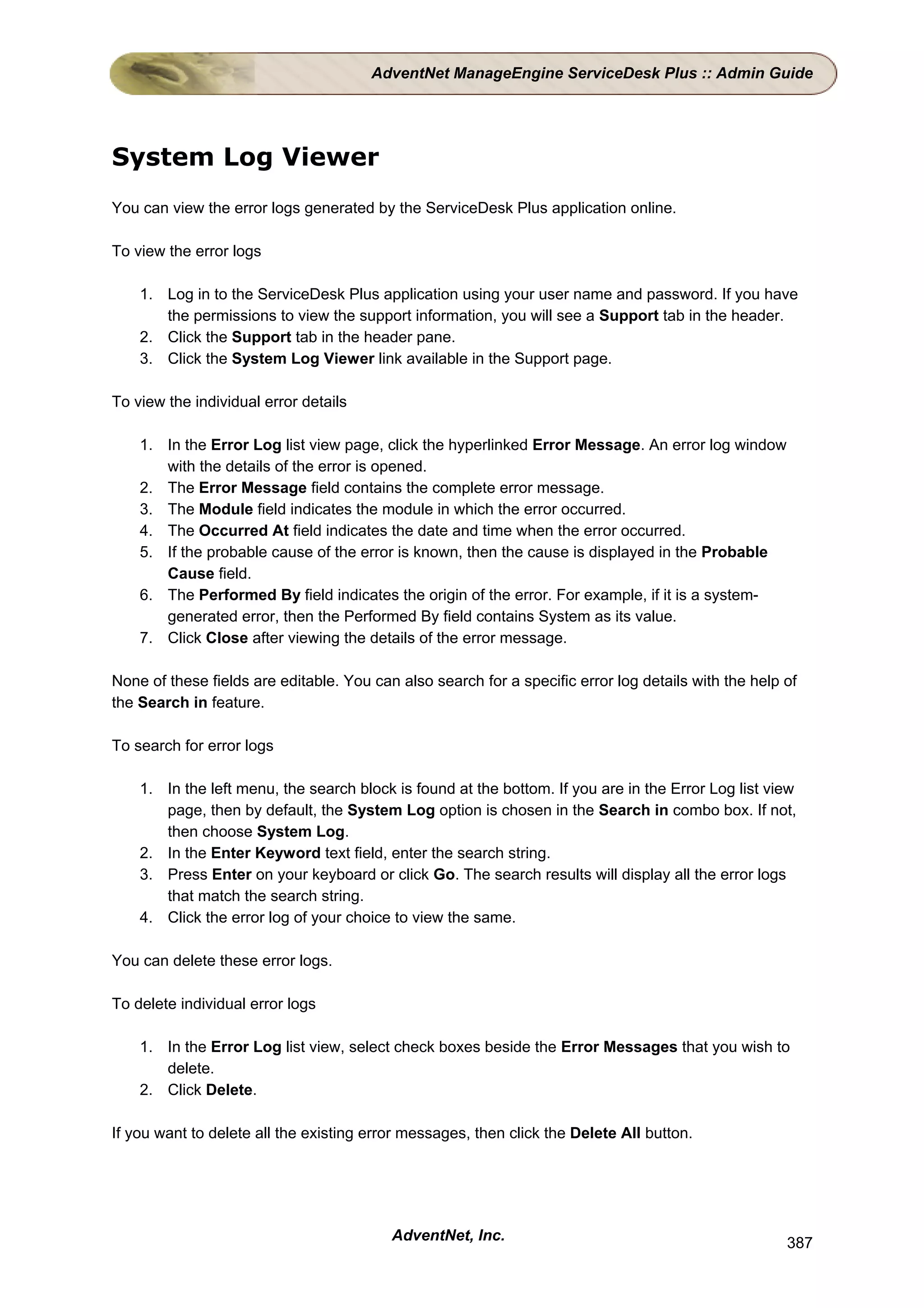 AdventNet ManageEngine ServiceDesk Plus :: Admin Guide




System Log Viewer
You can view the error logs generated by the ServiceDesk Plus application online.

To view the error logs

    1. Log in to the ServiceDesk Plus application using your user name and password. If you have
       the permissions to view the support information, you will see a Support tab in the header.
    2. Click the Support tab in the header pane.
    3. Click the System Log Viewer link available in the Support page.

To view the individual error details

    1. In the Error Log list view page, click the hyperlinked Error Message. An error log window
       with the details of the error is opened.
    2. The Error Message field contains the complete error message.
    3. The Module field indicates the module in which the error occurred.
    4. The Occurred At field indicates the date and time when the error occurred.
    5. If the probable cause of the error is known, then the cause is displayed in the Probable
       Cause field.
    6. The Performed By field indicates the origin of the error. For example, if it is a system-
       generated error, then the Performed By field contains System as its value.
    7. Click Close after viewing the details of the error message.

None of these fields are editable. You can also search for a specific error log details with the help of
the Search in feature.

To search for error logs

    1. In the left menu, the search block is found at the bottom. If you are in the Error Log list view
       page, then by default, the System Log option is chosen in the Search in combo box. If not,
       then choose System Log.
    2. In the Enter Keyword text field, enter the search string.
    3. Press Enter on your keyboard or click Go. The search results will display all the error logs
       that match the search string.
    4. Click the error log of your choice to view the same.

You can delete these error logs.

To delete individual error logs

    1. In the Error Log list view, select check boxes beside the Error Messages that you wish to
       delete.
    2. Click Delete.

If you want to delete all the existing error messages, then click the Delete All button.




                                          AdventNet, Inc.                                             387
 