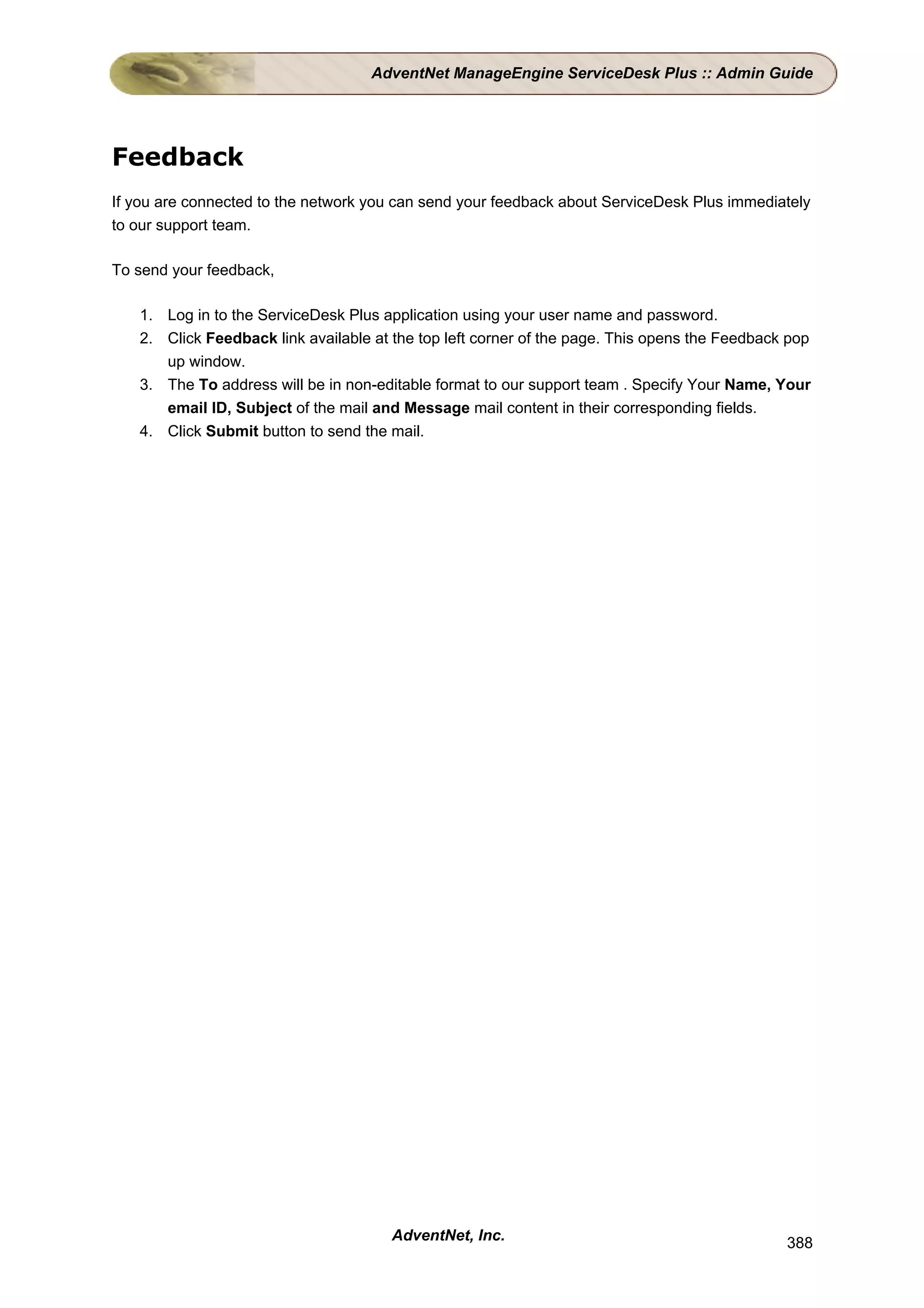 AdventNet ManageEngine ServiceDesk Plus :: Admin Guide




Feedback
If you are connected to the network you can send your feedback about ServiceDesk Plus immediately
to our support team.

To send your feedback,

   1. Log in to the ServiceDesk Plus application using your user name and password.
   2. Click Feedback link available at the top left corner of the page. This opens the Feedback pop
      up window.
   3. The To address will be in non-editable format to our support team . Specify Your Name, Your
      email ID, Subject of the mail and Message mail content in their corresponding fields.
   4. Click Submit button to send the mail.




                                       AdventNet, Inc.                                         388
 