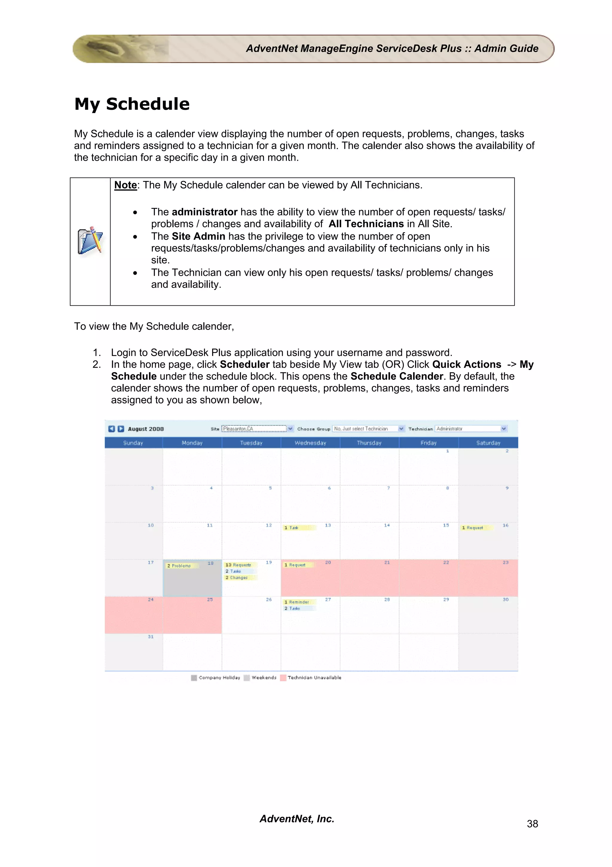 AdventNet ManageEngine ServiceDesk Plus :: Admin Guide




My Schedule
My Schedule is a calender view displaying the number of open requests, problems, changes, tasks
and reminders assigned to a technician for a given month. The calender also shows the availability of
the technician for a specific day in a given month.

        Note: The My Schedule calender can be viewed by All Technicians.

            •   The administrator has the ability to view the number of open requests/ tasks/
                problems / changes and availability of All Technicians in All Site.
            •   The Site Admin has the privilege to view the number of open
                requests/tasks/problems/changes and availability of technicians only in his
                site.
            •   The Technician can view only his open requests/ tasks/ problems/ changes
                and availability.



To view the My Schedule calender,

    1. Login to ServiceDesk Plus application using your username and password.
    2. In the home page, click Scheduler tab beside My View tab (OR) Click Quick Actions -> My
       Schedule under the schedule block. This opens the Schedule Calender. By default, the
       calender shows the number of open requests, problems, changes, tasks and reminders
       assigned to you as shown below,




                                        AdventNet, Inc.                                            38
 