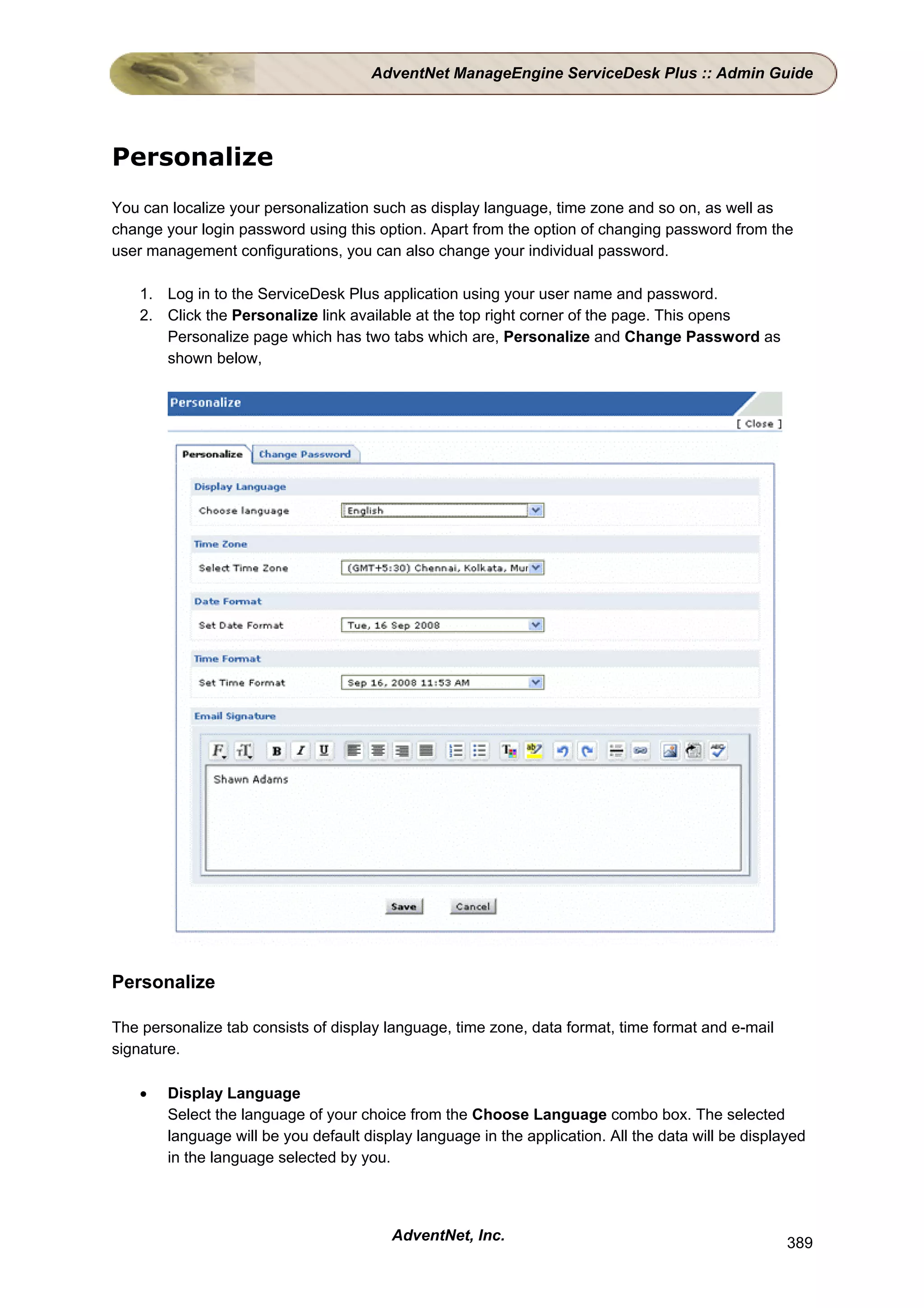 AdventNet ManageEngine ServiceDesk Plus :: Admin Guide




Personalize
You can localize your personalization such as display language, time zone and so on, as well as
change your login password using this option. Apart from the option of changing password from the
user management configurations, you can also change your individual password.

    1. Log in to the ServiceDesk Plus application using your user name and password.
    2. Click the Personalize link available at the top right corner of the page. This opens
       Personalize page which has two tabs which are, Personalize and Change Password as
       shown below,




Personalize

The personalize tab consists of display language, time zone, data format, time format and e-mail
signature.

    •   Display Language
        Select the language of your choice from the Choose Language combo box. The selected
        language will be you default display language in the application. All the data will be displayed
        in the language selected by you.




                                         AdventNet, Inc.                                             389
 