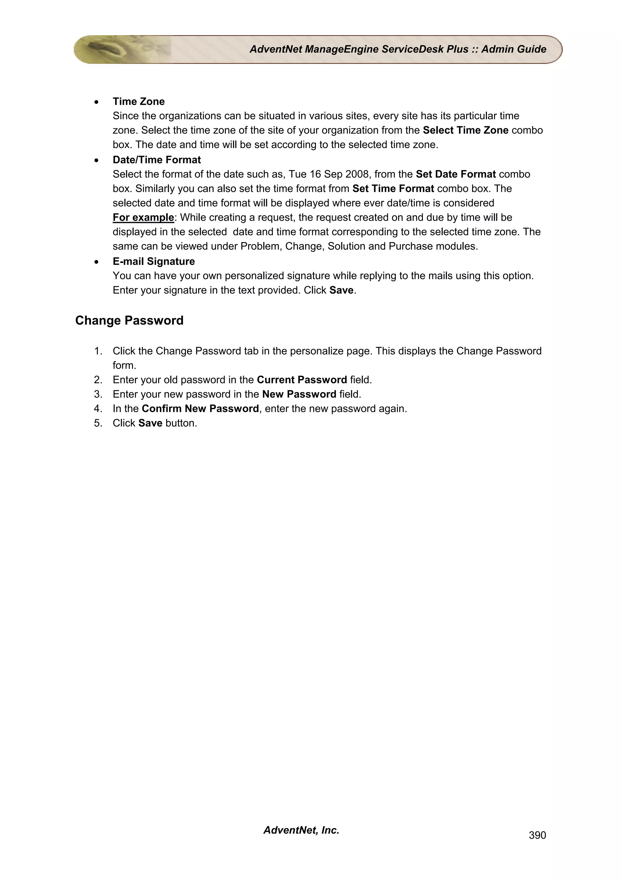 AdventNet ManageEngine ServiceDesk Plus :: Admin Guide



  •   Time Zone
      Since the organizations can be situated in various sites, every site has its particular time
      zone. Select the time zone of the site of your organization from the Select Time Zone combo
      box. The date and time will be set according to the selected time zone.
  •   Date/Time Format
      Select the format of the date such as, Tue 16 Sep 2008, from the Set Date Format combo
      box. Similarly you can also set the time format from Set Time Format combo box. The
      selected date and time format will be displayed where ever date/time is considered
      For example: While creating a request, the request created on and due by time will be
      displayed in the selected date and time format corresponding to the selected time zone. The
      same can be viewed under Problem, Change, Solution and Purchase modules.
  •   E-mail Signature
      You can have your own personalized signature while replying to the mails using this option.
      Enter your signature in the text provided. Click Save.

Change Password

  1. Click the Change Password tab in the personalize page. This displays the Change Password
     form.
  2. Enter your old password in the Current Password field.
  3. Enter your new password in the New Password field.
  4. In the Confirm New Password, enter the new password again.
  5. Click Save button.




                                      AdventNet, Inc.                                         390
 