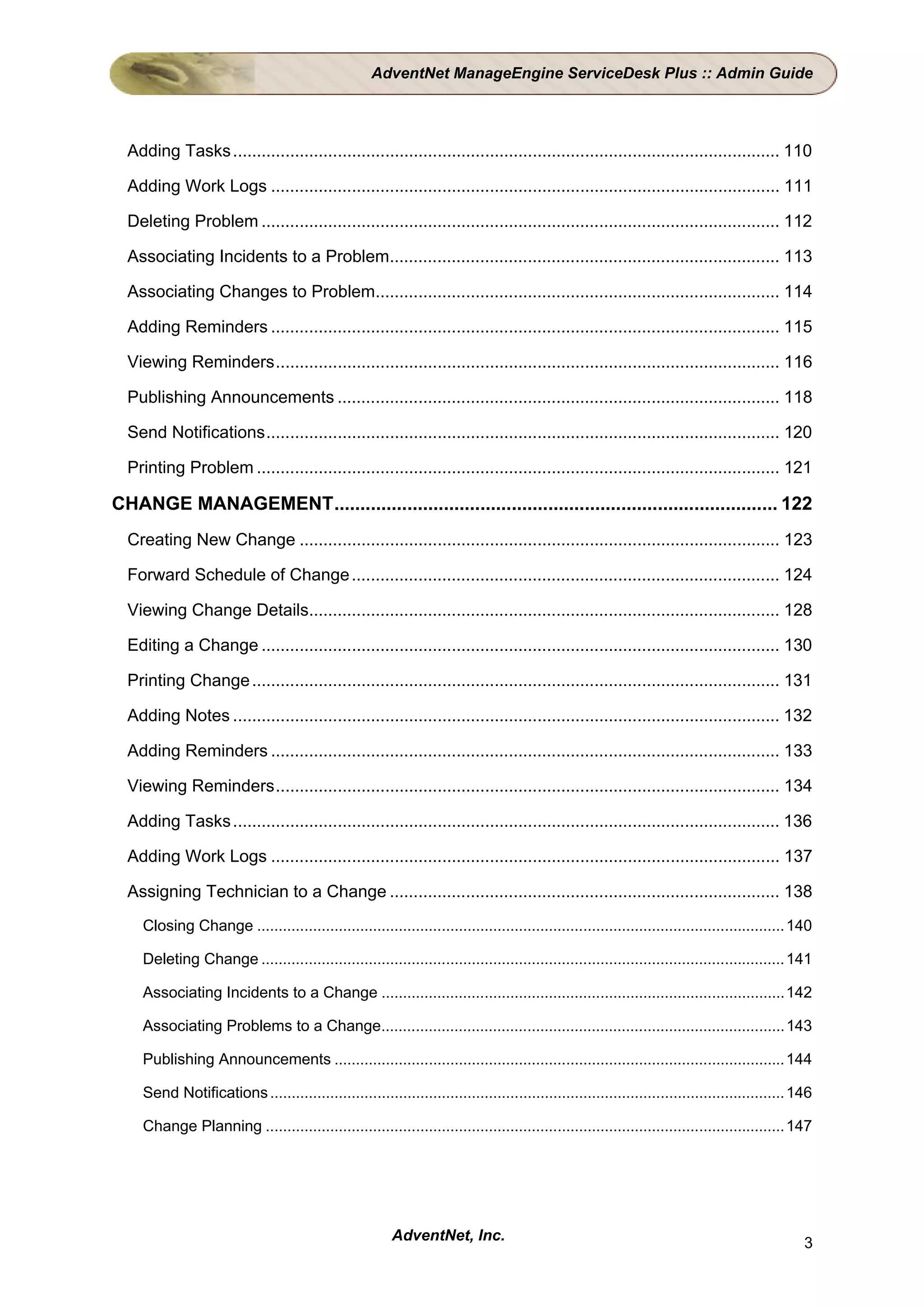 AdventNet ManageEngine ServiceDesk Plus :: Admin Guide




  Adding Tasks ................................................................................................................... 110

  Adding Work Logs ........................................................................................................... 111

  Deleting Problem ............................................................................................................. 112

  Associating Incidents to a Problem.................................................................................. 113

  Associating Changes to Problem..................................................................................... 114

  Adding Reminders ........................................................................................................... 115

  Viewing Reminders.......................................................................................................... 116

  Publishing Announcements ............................................................................................. 118

  Send Notifications............................................................................................................ 120

  Printing Problem .............................................................................................................. 121

CHANGE MANAGEMENT..................................................................................... 122
  Creating New Change ..................................................................................................... 123

  Forward Schedule of Change .......................................................................................... 124

  Viewing Change Details................................................................................................... 128

  Editing a Change ............................................................................................................. 130

  Printing Change ............................................................................................................... 131

  Adding Notes ................................................................................................................... 132

  Adding Reminders ........................................................................................................... 133

  Viewing Reminders.......................................................................................................... 134

  Adding Tasks ................................................................................................................... 136

  Adding Work Logs ........................................................................................................... 137

  Assigning Technician to a Change .................................................................................. 138
    Closing Change ........................................................................................................................... 140

    Deleting Change .......................................................................................................................... 141

    Associating Incidents to a Change ..............................................................................................142

    Associating Problems to a Change.............................................................................................. 143

    Publishing Announcements ......................................................................................................... 144

    Send Notifications ........................................................................................................................ 146

    Change Planning ......................................................................................................................... 147




                                                         AdventNet, Inc.                                                                         3
 