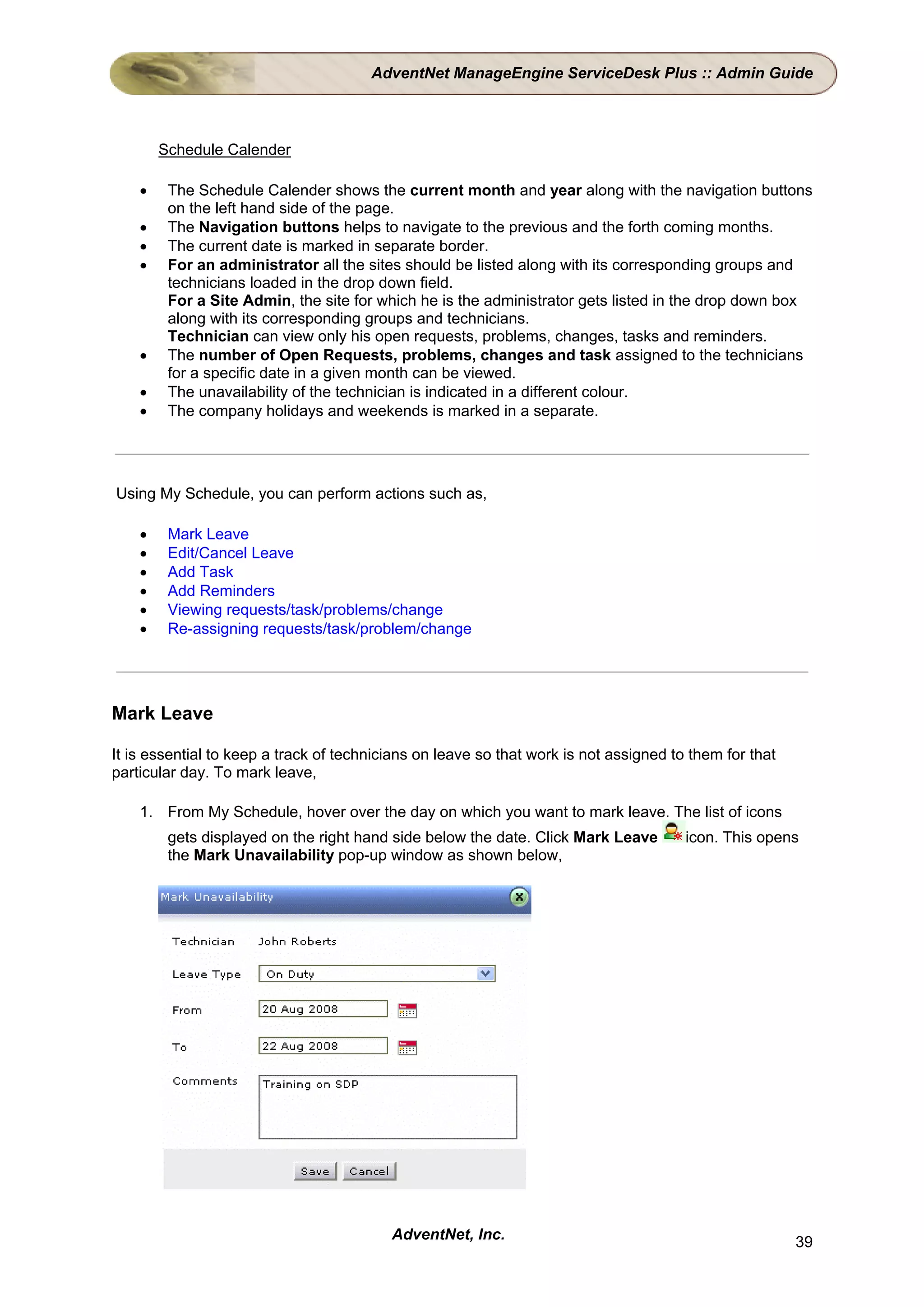AdventNet ManageEngine ServiceDesk Plus :: Admin Guide



        Schedule Calender

    •    The Schedule Calender shows the current month and year along with the navigation buttons
         on the left hand side of the page.
    •    The Navigation buttons helps to navigate to the previous and the forth coming months.
    •    The current date is marked in separate border.
    •    For an administrator all the sites should be listed along with its corresponding groups and
         technicians loaded in the drop down field.
         For a Site Admin, the site for which he is the administrator gets listed in the drop down box
         along with its corresponding groups and technicians.
         Technician can view only his open requests, problems, changes, tasks and reminders.
    •    The number of Open Requests, problems, changes and task assigned to the technicians
         for a specific date in a given month can be viewed.
    •    The unavailability of the technician is indicated in a different colour.
    •    The company holidays and weekends is marked in a separate.




Using My Schedule, you can perform actions such as,

    •    Mark Leave
    •    Edit/Cancel Leave
    •    Add Task
    •    Add Reminders
    •    Viewing requests/task/problems/change
    •    Re-assigning requests/task/problem/change




Mark Leave

It is essential to keep a track of technicians on leave so that work is not assigned to them for that
particular day. To mark leave,

    1. From My Schedule, hover over the day on which you want to mark leave. The list of icons
         gets displayed on the right hand side below the date. Click Mark Leave        icon. This opens
         the Mark Unavailability pop-up window as shown below,




                                          AdventNet, Inc.                                               39
 