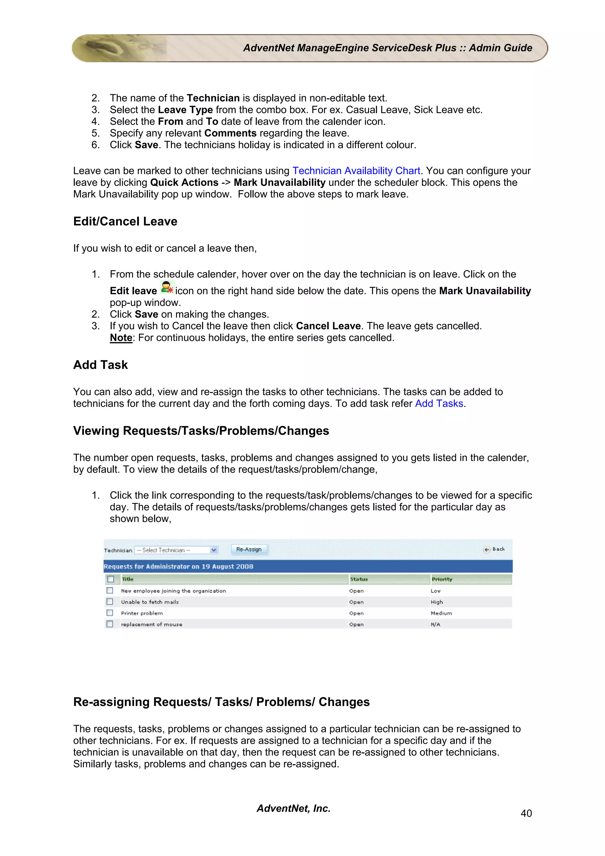 AdventNet ManageEngine ServiceDesk Plus :: Admin Guide



    2.   The name of the Technician is displayed in non-editable text.
    3.   Select the Leave Type from the combo box. For ex. Casual Leave, Sick Leave etc.
    4.   Select the From and To date of leave from the calender icon.
    5.   Specify any relevant Comments regarding the leave.
    6.   Click Save. The technicians holiday is indicated in a different colour.

Leave can be marked to other technicians using Technician Availability Chart. You can configure your
leave by clicking Quick Actions -> Mark Unavailability under the scheduler block. This opens the
Mark Unavailability pop up window. Follow the above steps to mark leave.

Edit/Cancel Leave

If you wish to edit or cancel a leave then,

    1. From the schedule calender, hover over on the day the technician is on leave. Click on the
       Edit leave     icon on the right hand side below the date. This opens the Mark Unavailability
       pop-up window.
    2. Click Save on making the changes.
    3. If you wish to Cancel the leave then click Cancel Leave. The leave gets cancelled.
       Note: For continuous holidays, the entire series gets cancelled.

Add Task

You can also add, view and re-assign the tasks to other technicians. The tasks can be added to
technicians for the current day and the forth coming days. To add task refer Add Tasks.

Viewing Requests/Tasks/Problems/Changes

The number open requests, tasks, problems and changes assigned to you gets listed in the calender,
by default. To view the details of the request/tasks/problem/change,

    1. Click the link corresponding to the requests/task/problems/changes to be viewed for a specific
       day. The details of requests/tasks/problems/changes gets listed for the particular day as
       shown below,




Re-assigning Requests/ Tasks/ Problems/ Changes

The requests, tasks, problems or changes assigned to a particular technician can be re-assigned to
other technicians. For ex. If requests are assigned to a technician for a specific day and if the
technician is unavailable on that day, then the request can be re-assigned to other technicians.
Similarly tasks, problems and changes can be re-assigned.



                                          AdventNet, Inc.                                           40
 