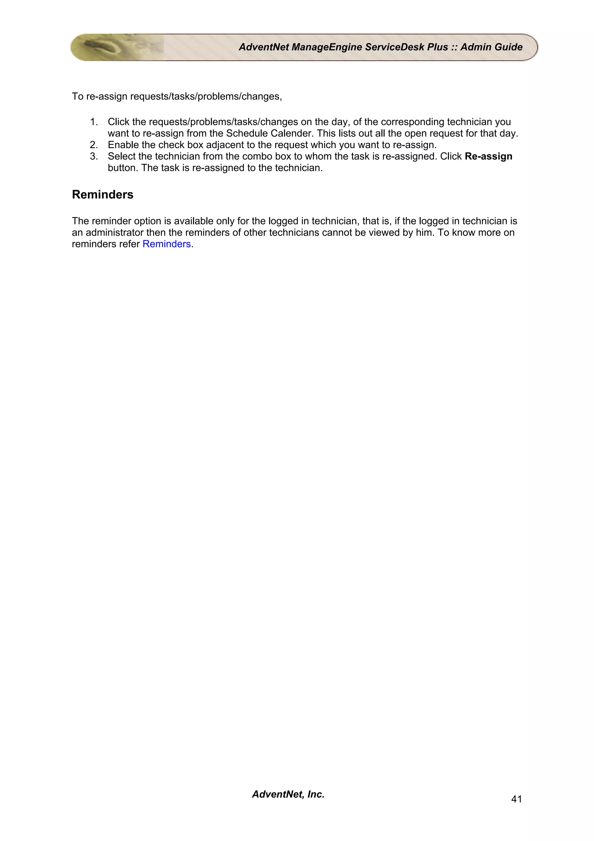 AdventNet ManageEngine ServiceDesk Plus :: Admin Guide



To re-assign requests/tasks/problems/changes,

    1. Click the requests/problems/tasks/changes on the day, of the corresponding technician you
       want to re-assign from the Schedule Calender. This lists out all the open request for that day.
    2. Enable the check box adjacent to the request which you want to re-assign.
    3. Select the technician from the combo box to whom the task is re-assigned. Click Re-assign
       button. The task is re-assigned to the technician.

Reminders

The reminder option is available only for the logged in technician, that is, if the logged in technician is
an administrator then the reminders of other technicians cannot be viewed by him. To know more on
reminders refer Reminders.




                                           AdventNet, Inc.                                               41
 