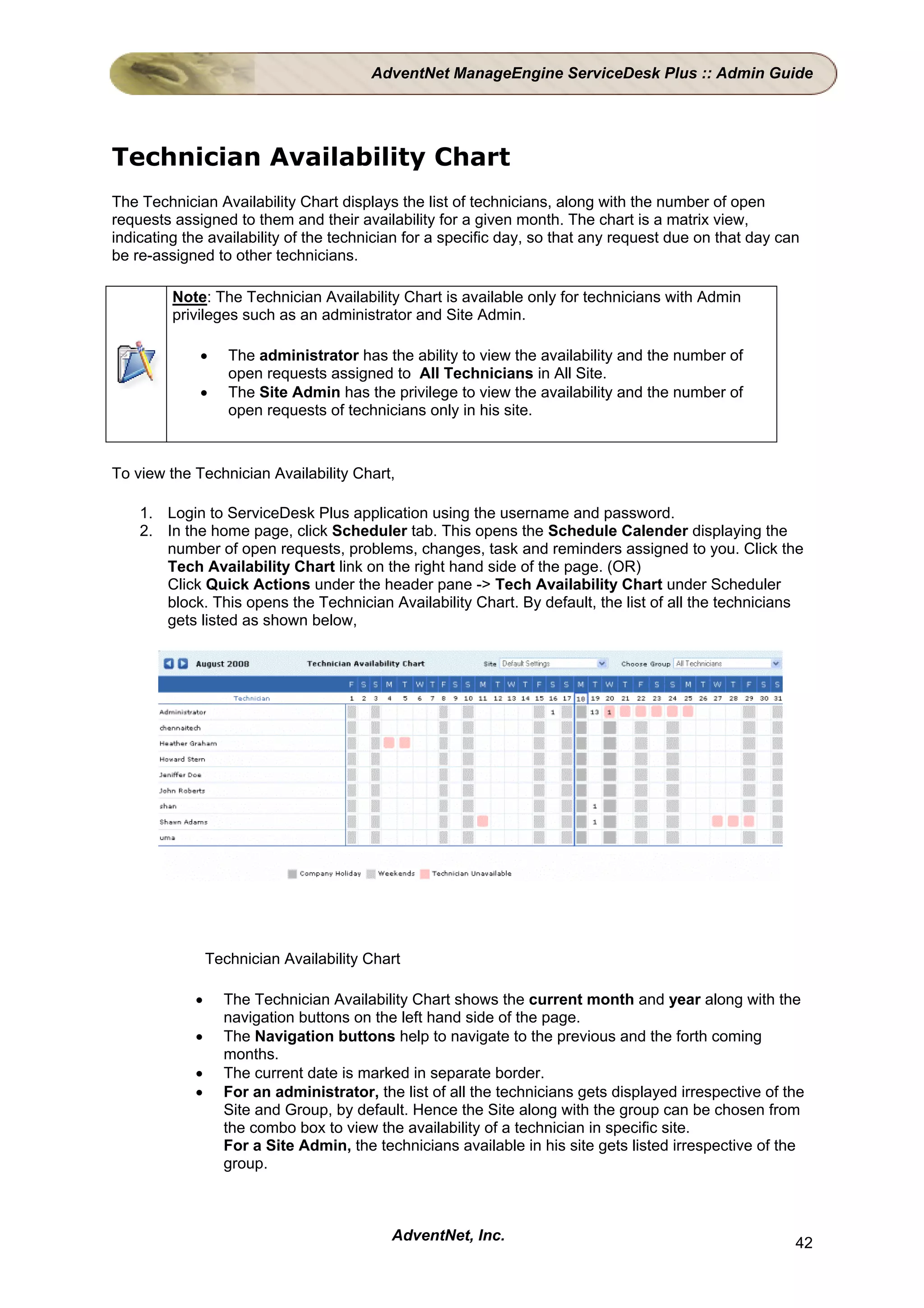 AdventNet ManageEngine ServiceDesk Plus :: Admin Guide




Technician Availability Chart
The Technician Availability Chart displays the list of technicians, along with the number of open
requests assigned to them and their availability for a given month. The chart is a matrix view,
indicating the availability of the technician for a specific day, so that any request due on that day can
be re-assigned to other technicians.

         Note: The Technician Availability Chart is available only for technicians with Admin
         privileges such as an administrator and Site Admin.

             •     The administrator has the ability to view the availability and the number of
                   open requests assigned to All Technicians in All Site.
             •     The Site Admin has the privilege to view the availability and the number of
                   open requests of technicians only in his site.



To view the Technician Availability Chart,

    1. Login to ServiceDesk Plus application using the username and password.
    2. In the home page, click Scheduler tab. This opens the Schedule Calender displaying the
       number of open requests, problems, changes, task and reminders assigned to you. Click the
       Tech Availability Chart link on the right hand side of the page. (OR)
       Click Quick Actions under the header pane -> Tech Availability Chart under Scheduler
       block. This opens the Technician Availability Chart. By default, the list of all the technicians
       gets listed as shown below,




                Technician Availability Chart

            •     The Technician Availability Chart shows the current month and year along with the
                  navigation buttons on the left hand side of the page.
            •     The Navigation buttons help to navigate to the previous and the forth coming
                  months.
            •     The current date is marked in separate border.
            •     For an administrator, the list of all the technicians gets displayed irrespective of the
                  Site and Group, by default. Hence the Site along with the group can be chosen from
                  the combo box to view the availability of a technician in specific site.
                  For a Site Admin, the technicians available in his site gets listed irrespective of the
                  group.



                                           AdventNet, Inc.                                              42
 
