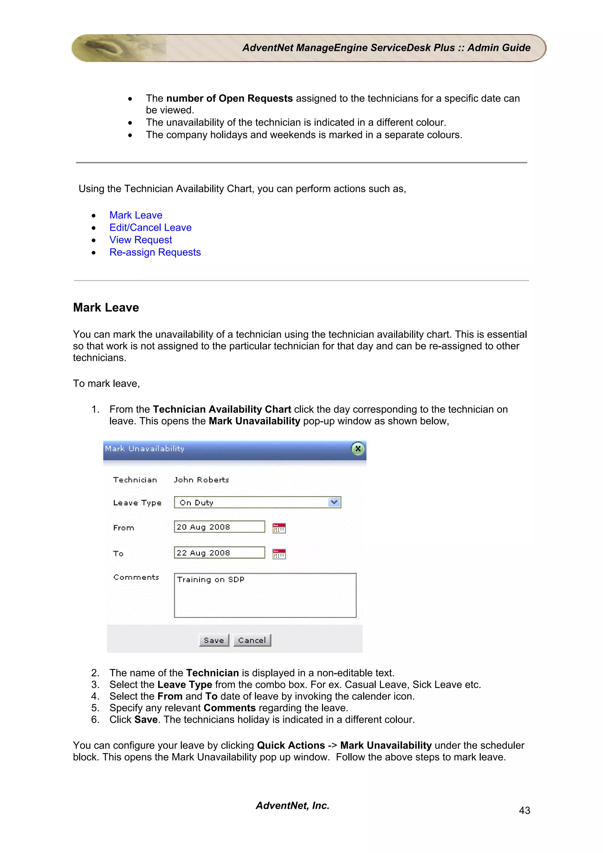 AdventNet ManageEngine ServiceDesk Plus :: Admin Guide



            •    The number of Open Requests assigned to the technicians for a specific date can
                 be viewed.
            •    The unavailability of the technician is indicated in a different colour.
            •    The company holidays and weekends is marked in a separate colours.




 Using the Technician Availability Chart, you can perform actions such as,

    •    Mark Leave
    •    Edit/Cancel Leave
    •    View Request
    •    Re-assign Requests




Mark Leave

You can mark the unavailability of a technician using the technician availability chart. This is essential
so that work is not assigned to the particular technician for that day and can be re-assigned to other
technicians.

To mark leave,

    1. From the Technician Availability Chart click the day corresponding to the technician on
       leave. This opens the Mark Unavailability pop-up window as shown below,




    2.   The name of the Technician is displayed in a non-editable text.
    3.   Select the Leave Type from the combo box. For ex. Casual Leave, Sick Leave etc.
    4.   Select the From and To date of leave by invoking the calender icon.
    5.   Specify any relevant Comments regarding the leave.
    6.   Click Save. The technicians holiday is indicated in a different colour.

You can configure your leave by clicking Quick Actions -> Mark Unavailability under the scheduler
block. This opens the Mark Unavailability pop up window. Follow the above steps to mark leave.



                                          AdventNet, Inc.                                               43
 