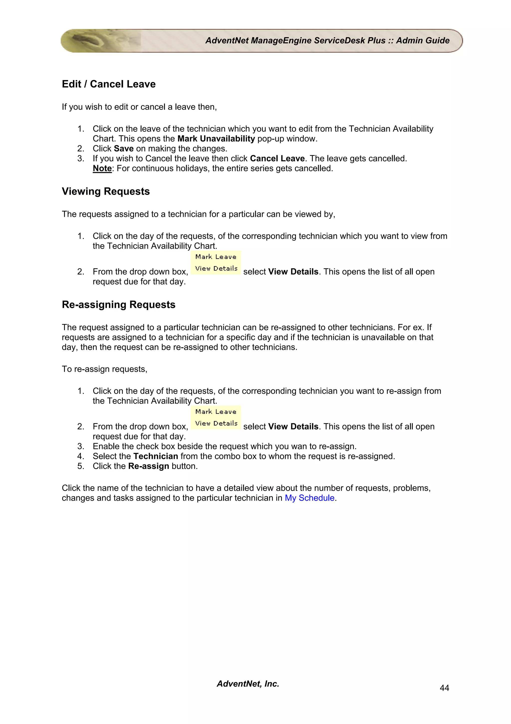 AdventNet ManageEngine ServiceDesk Plus :: Admin Guide




Edit / Cancel Leave

If you wish to edit or cancel a leave then,

    1. Click on the leave of the technician which you want to edit from the Technician Availability
       Chart. This opens the Mark Unavailability pop-up window.
    2. Click Save on making the changes.
    3. If you wish to Cancel the leave then click Cancel Leave. The leave gets cancelled.
       Note: For continuous holidays, the entire series gets cancelled.

Viewing Requests

The requests assigned to a technician for a particular can be viewed by,

    1. Click on the day of the requests, of the corresponding technician which you want to view from
       the Technician Availability Chart.

    2. From the drop down box,                   select View Details. This opens the list of all open
       request due for that day.

Re-assigning Requests

The request assigned to a particular technician can be re-assigned to other technicians. For ex. If
requests are assigned to a technician for a specific day and if the technician is unavailable on that
day, then the request can be re-assigned to other technicians.

To re-assign requests,

    1. Click on the day of the requests, of the corresponding technician you want to re-assign from
       the Technician Availability Chart.

    2. From the drop down box,              select View Details. This opens the list of all open
       request due for that day.
    3. Enable the check box beside the request which you wan to re-assign.
    4. Select the Technician from the combo box to whom the request is re-assigned.
    5. Click the Re-assign button.

Click the name of the technician to have a detailed view about the number of requests, problems,
changes and tasks assigned to the particular technician in My Schedule.




                                          AdventNet, Inc.                                               44
 