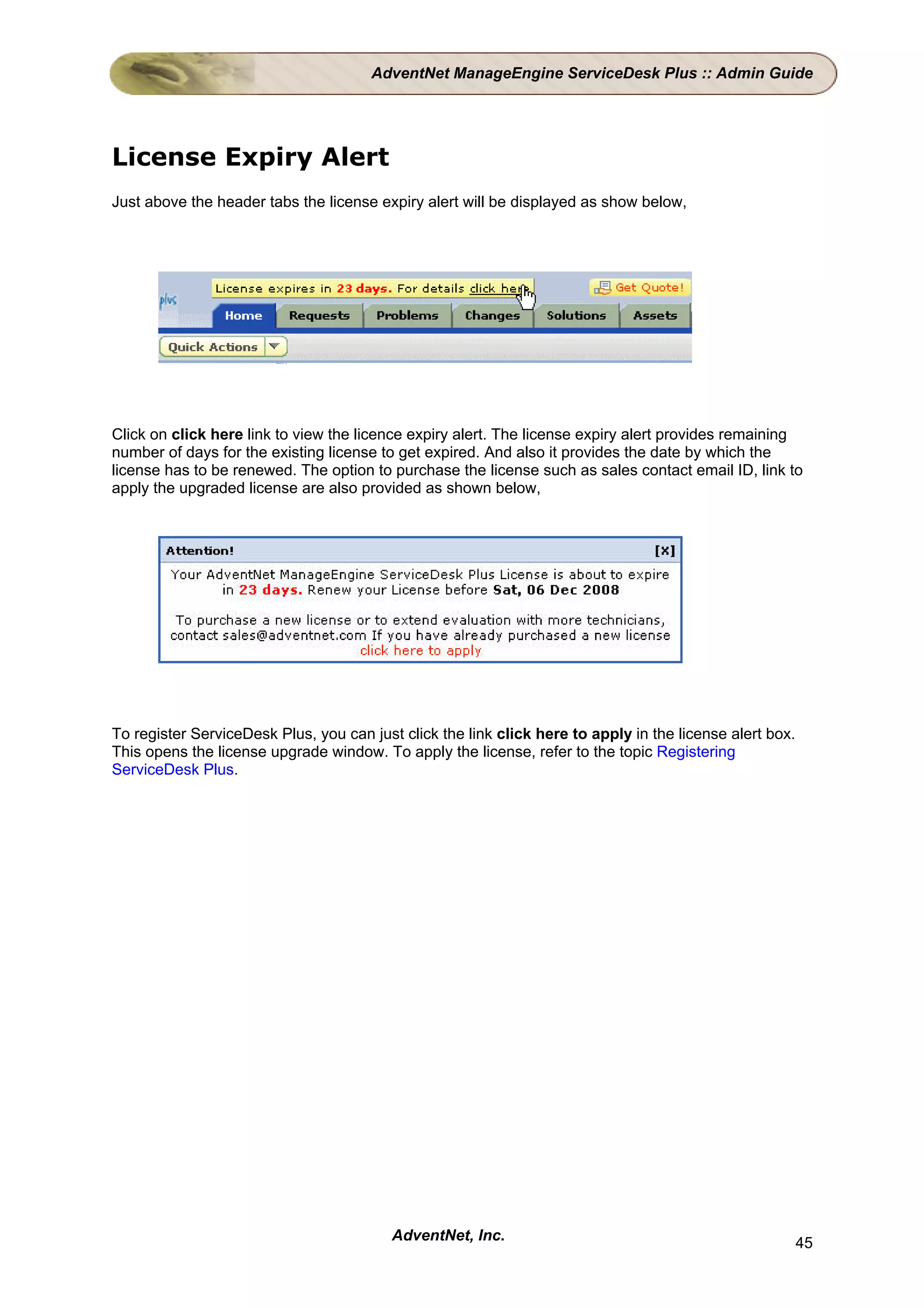 AdventNet ManageEngine ServiceDesk Plus :: Admin Guide




License Expiry Alert
Just above the header tabs the license expiry alert will be displayed as show below,




Click on click here link to view the licence expiry alert. The license expiry alert provides remaining
number of days for the existing license to get expired. And also it provides the date by which the
license has to be renewed. The option to purchase the license such as sales contact email ID, link to
apply the upgraded license are also provided as shown below,




To register ServiceDesk Plus, you can just click the link click here to apply in the license alert box.
This opens the license upgrade window. To apply the license, refer to the topic Registering
ServiceDesk Plus.




                                          AdventNet, Inc.                                                 45
 